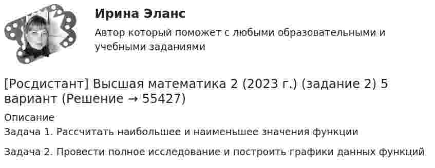     
            Описание
            Задача 1. Рассчитать наибольшее и наименьшее значения функции Задача 2. Провести полное исследование и построить графики данных функций   
            
            
            Росдистант. Высшая математика 1. Тест (80 вопросов)[Росдистант] Высшая математика 2 (2023 г.) (задание 2) 5 вариант 🔥 (Росдистант / Высшая математика 2 / 2023, ноябрь / Курс с ВКС) Практические задания / Фамилия на Г,Я (Вариант 4) / Имя на Б, М, Х (Вариант 2) / Отчество на А, Ф, Э (Вариант 1)Росдистант. Высшая математика 2. Вариант 1. Оценено на 5/5Росдистант. Высшая математика 2. Вариант 4.  Оценено на 5/5Росдистант. Высшая математика 2. Вариант 4. Оценено на 5/5Росдистант Высшая математика 2 Задание 1 (вариант 2)РОСДИСТАНТ. Высшая математика-1. НОВОЕ практическое задание для ВКС. Вариант 16РОСДИСТАНТ. Высшая математика-1. НОВОЕ практическое задание для ВКС. Вариант 2РОСДИСТАНТ. Высшая математика-1. НОВОЕ практическое задание для ВКС. Вариант 4РОСДИСТАНТ. Высшая математика-1. НОВОЕ практическое задание для ВКС. Вариант 9 Фамилия на КРосдистант Высшая математика 1 Практические заданияРосдистант. Высшая математика 1. Практические задания 1-2. Вариант 14 (буква П)Росдистант. Высшая математика 1. Практическое задание 1. Вариант 19 (Ф, Э)