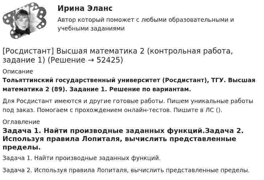     
            Описание
            Тольяттинский государственный университет (Росдистант), ТГУ. Высшая математика 2 (89). Задание 1. Решение по вариантам.Для Росдистант имеются и другие готовые работы. Пишем уникальные работы под заказ. Помогаем с прохождением онлайн-тестов. Пишите в ЛС (). 
            Оглавление
            Задача 1. Найти производные заданных функций.Задача 2. Используя правила Лопиталя, вычислить представленные пределы. 
            
            
            [Росдистант]Высшая математика 2.Итоговый тест Росдистант ТГУ 2023г[Росдистант] Высшая математика 2 (контрольная работа, задание 1)[Росдистант] Высшая математика 2 (контрольная работа, задание 2)[Росдистант] Высшая математика 2 (контрольная работа, задание 3)[Росдистант] Высшая математика 2 (контрольная работа, задание 4)[Росдистант] Высшая математика 2 (контрольная работа, задание 5)[Росдистант] Высшая математика 2 (контрольная работа, задание 6)[Росдистант]Высшая математика 2.Задание 5.Росдистант ТГУ 2023г[Росдистант]Высшая математика 2.Задание 5.Росдистант ТГУ 2023г Росдистант Высшая математика 2 Задание 6 (вариант 3)[Росдистант]Высшая математика 2.Задание 6.Росдистант ТГУ 2023г[Росдистант]Высшая математика 2.Задание 6.Росдистант ТГУ 2023г Росдистант. Высшая математика 2. Задания 1-6Росдистант. Высшая математика 2. Задания 1-6
