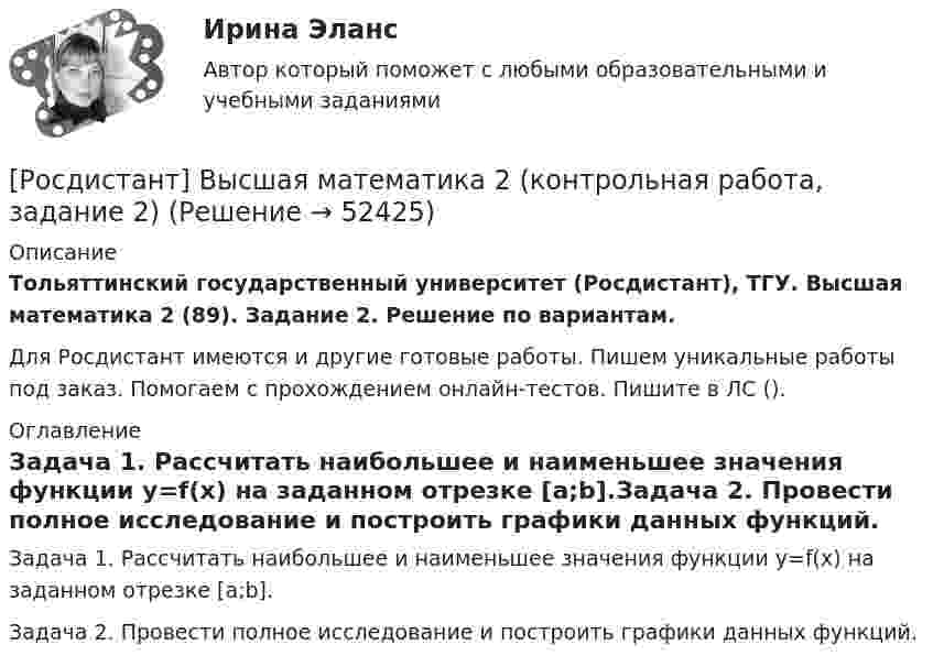     
            Описание
            Тольяттинский государственный университет (Росдистант), ТГУ. Высшая математика 2 (89). Задание 2. Решение по вариантам.Для Росдистант имеются и другие готовые работы. Пишем уникальные работы под заказ. Помогаем с прохождением онлайн-тестов. Пишите в ЛС (). 
            Оглавление
            Задача 1. Рассчитать наибольшее и наименьшее значения функции y=f(x) на заданном отрезке [a;b].Задача 2. Провести полное исследование и построить графики данных функций. 
            
            
            [Росдистант] Высшая математика 2 (контрольная работа, задание 1)[Росдистант] Высшая математика 2 (контрольная работа, задание 2)[Росдистант] Высшая математика 2 (контрольная работа, задание 3)[Росдистант] Высшая математика 2 (контрольная работа, задание 4)[Росдистант] Высшая математика 2 (контрольная работа, задание 5)[Росдистант] Высшая математика 2 (контрольная работа, задание 6)РОСДИСТАНТ. Высшая математика-2. НОВОЕ практическое задание для ВКС. Вариант 10 Фамилия на Л[Росдистант]Высшая математика 2.Задание 5.Росдистант ТГУ 2023г Росдистант Высшая математика 2 Задание 6 (вариант 3)[Росдистант]Высшая математика 2.Задание 6.Росдистант ТГУ 2023г[Росдистант]Высшая математика 2.Задание 6.Росдистант ТГУ 2023г Росдистант. Высшая математика 2. Задания 1-6Росдистант. Высшая математика 2. Задания 1-6[Росдистант] Высшая математика 2.Итоговый тест Росдистант ТГУ 2022г 