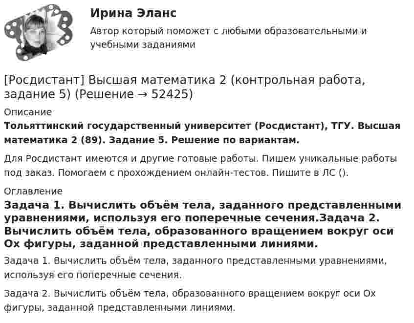     
            Описание
            Тольяттинский государственный университет (Росдистант), ТГУ. Высшая математика 2 (89). Задание 5. Решение по вариантам.Для Росдистант имеются и другие готовые работы. Пишем уникальные работы под заказ. Помогаем с прохождением онлайн-тестов. Пишите в ЛС (). 
            Оглавление
            Задача 1. Вычислить объём тела, заданного представленными уравнениями, используя его поперечные сечения.Задача 2. Вычислить объём тела, образованного вращением вокруг оси Ox фигуры, заданной представленными линиями. 
            
            
            [Росдистант] Высшая математика 2 (контрольная работа, задание 4)[Росдистант] Высшая математика 2 (контрольная работа, задание 5)[Росдистант] Высшая математика 2 (контрольная работа, задание 6)РОСДИСТАНТ. Высшая математика-2. НОВОЕ практическое задание для ВКС. Вариант 10 Фамилия на ЛРОСДИСТАНТ. Высшая математика-2. НОВОЕ практическое задание для ВКС. Вариант 16 Фамилия на С или ШРОСДИСТАНТ. Высшая математика-2. НОВОЕ практическое задание для ВКС. Вариант 9 Фамилия на КРОСДИСТАНТ /Высшая математика 2 /Практические задания №1-6/ Вариант 1[Росдистант]Высшая математика 2.Задание 6.Росдистант ТГУ 2023г Росдистант. Высшая математика 2. Задания 1-6Росдистант. Высшая математика 2. Задания 1-6[Росдистант] Высшая математика 2.Итоговый тест Росдистант ТГУ 2022г [Росдистант]Высшая математика 2.Итоговый тест Росдистант ТГУ 2023г[Росдистант] Высшая математика 2 (контрольная работа, задание 1)[Росдистант] Высшая математика 2 (контрольная работа, задание 2)
