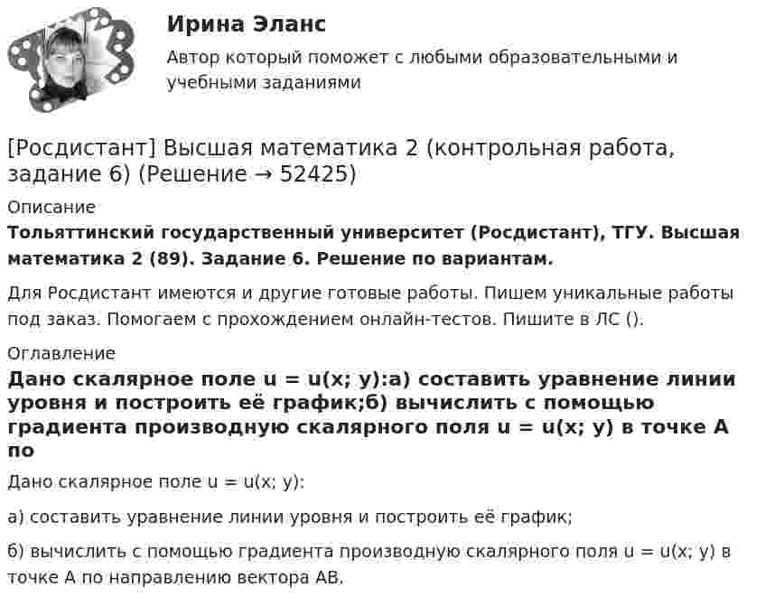     
            Описание
            Тольяттинский государственный университет (Росдистант), ТГУ. Высшая математика 2 (89). Задание 6. Решение по вариантам.Для Росдистант имеются и другие готовые работы. Пишем уникальные работы под заказ. Помогаем с прохождением онлайн-тестов. Пишите в ЛС (). 
            Оглавление
            Дано скалярное поле u = u(x; y):а) составить уравнение линии уровня и построить её график;б) вычислить с помощью градиента производную скалярного поля u = u(x; y) в точке A по направлению вектора AB. 
            
            
            [Росдистант] Высшая математика 2 (контрольная работа, задание 5)[Росдистант] Высшая математика 2 (контрольная работа, задание 6)РОСДИСТАНТ. Высшая математика-2. НОВОЕ практическое задание для ВКС. Вариант 10 Фамилия на ЛРОСДИСТАНТ. Высшая математика-2. НОВОЕ практическое задание для ВКС. Вариант 16 Фамилия на С или ШРОСДИСТАНТ. Высшая математика-2. НОВОЕ практическое задание для ВКС. Вариант 9 Фамилия на КРОСДИСТАНТ /Высшая математика 2 /Практические задания №1-6/ Вариант 1РОСДИСТАНТ /Высшая математика 2 /Практические задания №1-6/ Вариант 2Росдистант. Высшая математика 2. Задания 1-6Росдистант. Высшая математика 2. Задания 1-6[Росдистант] Высшая математика 2.Итоговый тест Росдистант ТГУ 2022г [Росдистант]Высшая математика 2.Итоговый тест Росдистант ТГУ 2023г[Росдистант] Высшая математика 2 (контрольная работа, задание 1)[Росдистант] Высшая математика 2 (контрольная работа, задание 2)[Росдистант] Высшая математика 2 (контрольная работа, задание 3)