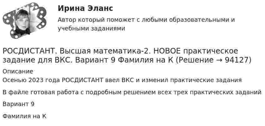     
            Описание
            Осенью 2023 года РОСДИСТАНТ ввел ВКС и изменил практические заданияВ файле готовая работа с подробным решением всех трех практических заданийВариант 9Фамилия на К   
            
            
            РОСДИСТАНТ. Высшая математика-2. НОВОЕ практическое задание для ВКС. Вариант 16 Фамилия на С или ШРОСДИСТАНТ. Высшая математика-2. НОВОЕ практическое задание для ВКС. Вариант 9 Фамилия на КРОСДИСТАНТ /Высшая математика 2 /Практические задания №1-6/ Вариант 1РОСДИСТАНТ /Высшая математика 2 /Практические задания №1-6/ Вариант 2Росдистант. Высшая математика 2. Практические задания. Вариант 5 (буква П)Росдистант Высшая математика 2 Промежуточный тест 1Росдистант Высшая математика 2 Промежуточный тест 2[Росдистант]Высшая математика 2.Итоговый тест Росдистант ТГУ 2023г[Росдистант] Высшая математика 2 (контрольная работа, задание 1)[Росдистант] Высшая математика 2 (контрольная работа, задание 2)[Росдистант] Высшая математика 2 (контрольная работа, задание 3)[Росдистант] Высшая математика 2 (контрольная работа, задание 4)[Росдистант] Высшая математика 2 (контрольная работа, задание 5)[Росдистант] Высшая математика 2 (контрольная работа, задание 6)