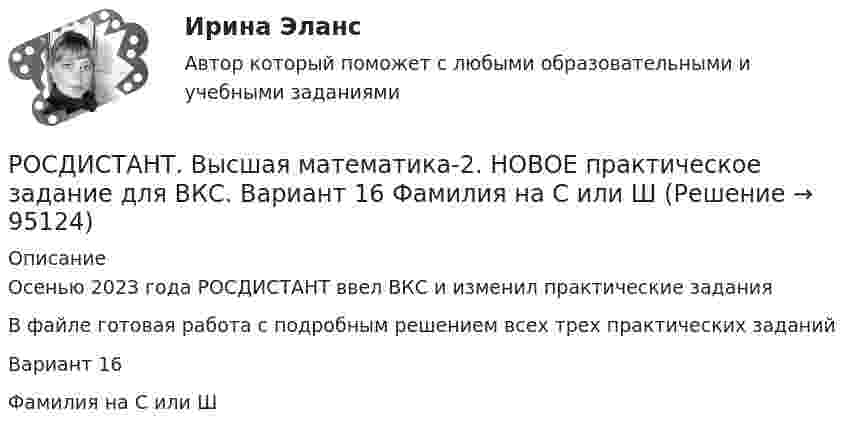     
            Описание
            Осенью 2023 года РОСДИСТАНТ ввел ВКС и изменил практические заданияВ файле готовая работа с подробным решением всех трех практических заданийВариант 16Фамилия на С или Ш   
            
            
            РОСДИСТАНТ. Высшая математика-2. НОВОЕ практическое задание для ВКС. Вариант 10 Фамилия на ЛРОСДИСТАНТ. Высшая математика-2. НОВОЕ практическое задание для ВКС. Вариант 16 Фамилия на С или ШРОСДИСТАНТ. Высшая математика-2. НОВОЕ практическое задание для ВКС. Вариант 9 Фамилия на КРОСДИСТАНТ /Высшая математика 2 /Практические задания №1-6/ Вариант 1РОСДИСТАНТ /Высшая математика 2 /Практические задания №1-6/ Вариант 2Росдистант. Высшая математика 2. Практические задания. Вариант 5 (буква П)Росдистант Высшая математика 2 Промежуточный тест 1[Росдистант] Высшая математика 2.Итоговый тест Росдистант ТГУ 2022г [Росдистант]Высшая математика 2.Итоговый тест Росдистант ТГУ 2023г[Росдистант] Высшая математика 2 (контрольная работа, задание 1)[Росдистант] Высшая математика 2 (контрольная работа, задание 2)[Росдистант] Высшая математика 2 (контрольная работа, задание 3)[Росдистант] Высшая математика 2 (контрольная работа, задание 4)[Росдистант] Высшая математика 2 (контрольная работа, задание 5)