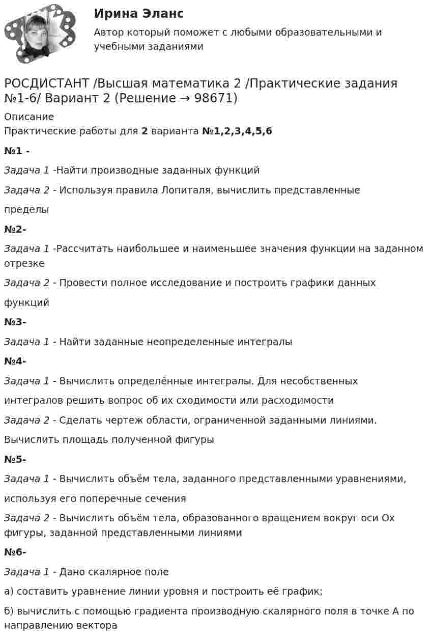      
            Описание
            Практические работы для 2 варианта №1,2,3,4,5,6№1 - Задача 1 -Найти производные заданных функцийЗадача 2 - Используя правила Лопиталя, вычислить представленныепределы№2- Задача 1 -Рассчитать наибольшее и наименьшее значения функции на заданном отрезкеЗадача 2 - Провести полное исследование и построить графики данныхфункций№3- Задача 1 - Найти заданные неопределенные интегралы№4- Задача 1 - Вычислить определённые интегралы. Для несобственныхинтегралов решить вопрос об их сходимости или расходимостиЗадача 2 - Сделать чертеж области, ограниченной заданными линиями.Вычислить площадь полученной фигуры№5- Задача 1 - Вычислить объём тела, заданного представленными уравнениями,используя его поперечные сеченияЗадача 2 - Вычислить объём тела, образованного вращением вокруг оси Ox фигуры, заданной представленными линиями№6- Задача 1 -  Дано скалярное полеа) составить уравнение линии уровня и построить её график;б) вычислить с помощью градиента производную скалярного поля в точке A по направлению вектора   
            
            
            РОСДИСТАНТ /Высшая математика 2 /Практические задания №1-6/ Вариант 1РОСДИСТАНТ /Высшая математика 2 /Практические задания №1-6/ Вариант 2Росдистант. Высшая математика 2. Практические задания. Вариант 5 (буква П)Росдистант Высшая математика 2 Промежуточный тест 1Росдистант Высшая математика 2 Промежуточный тест 2Росдистант Высшая математика 2 Промежуточный тест 5Росдистант. Высшая математика 2 промежуточный тест№1 (с картинками)[Росдистант] Высшая математика 2 (контрольная работа, задание 2)[Росдистант] Высшая математика 2 (контрольная работа, задание 3)[Росдистант] Высшая математика 2 (контрольная работа, задание 4)[Росдистант] Высшая математика 2 (контрольная работа, задание 5)[Росдистант] Высшая математика 2 (контрольная работа, задание 6)РОСДИСТАНТ. Высшая математика-2. НОВОЕ практическое задание для ВКС. Вариант 10 Фамилия на ЛРОСДИСТАНТ. Высшая математика-2. НОВОЕ практическое задание для ВКС. Вариант 16 Фамилия на С или Ш