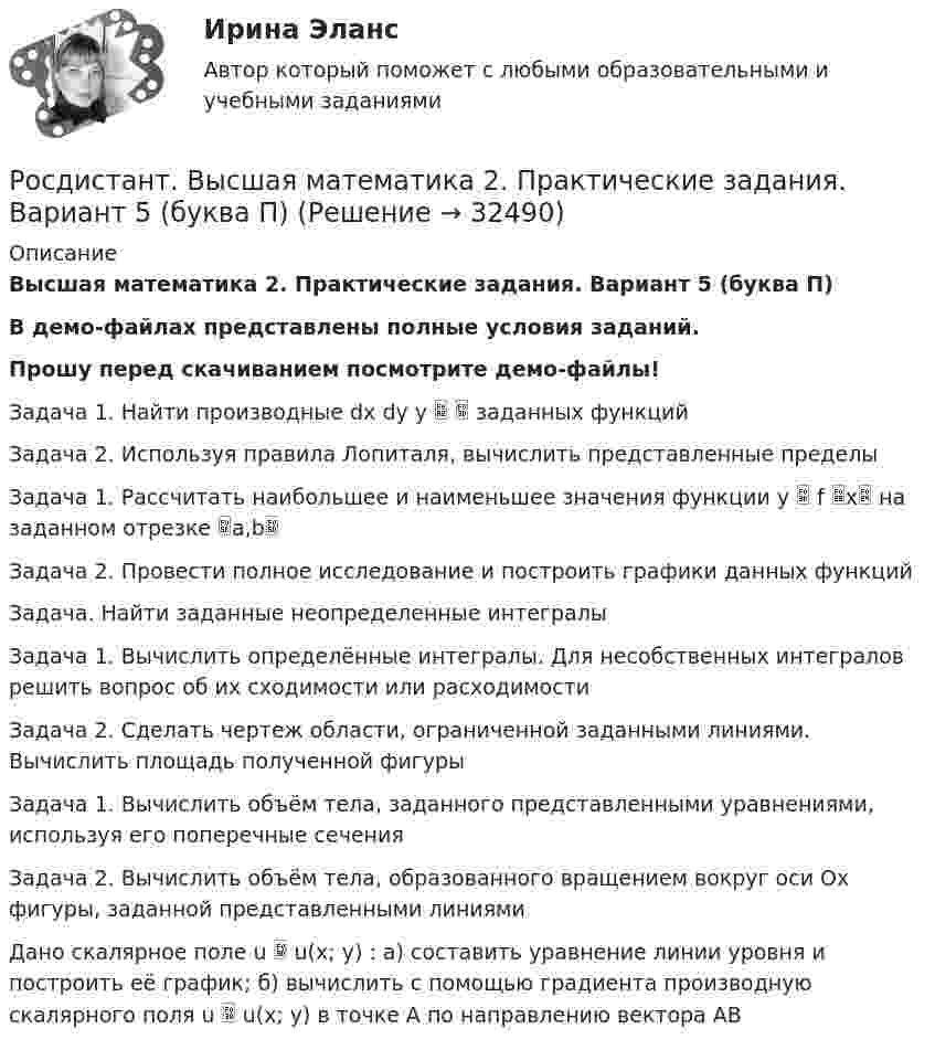     
          Описание
          Высшая математика 2. Практические задания. Вариант 5 (буква П)В демо-файлах представлены полные условия заданий.Прошу перед скачиванием посмотрите демо-файлы!Задача 1. Найти производные dx dy y   заданных функцийЗадача 2. Используя правила Лопиталя, вычислить представленные пределыЗадача 1. Рассчитать наибольшее и наименьшее значения функции y  f x на заданном отрезке a,bЗадача 2. Провести полное исследование и построить графики данных функций Задача. Найти заданные неопределенные интегралыЗадача 1. Вычислить определённые интегралы. Для несобственных интегралов решить вопрос об их сходимости или расходимостиЗадача 2. Сделать чертеж области, ограниченной заданными линиями. Вычислить площадь полученной фигуры Задача 1. Вычислить объём тела, заданного представленными уравнениями, используя его поперечные сеченияЗадача 2. Вычислить объём тела, образованного вращением вокруг оси Ox фигуры, заданной представленными линиямиДано скалярное поле u  u(x; y) : а) составить уравнение линии уровня и построить её график; б) вычислить с помощью градиента производную скалярного поля u  u(x; y) в точке A по направлению вектора AB  
            
            
            РОСДИСТАНТ /Высшая математика 2 /Практические задания №1-6/ Вариант 2Росдистант. Высшая математика 2. Практические задания. Вариант 5 (буква П)Росдистант Высшая математика 2 Промежуточный тест 1Росдистант Высшая математика 2 Промежуточный тест 2Росдистант Высшая математика 2 Промежуточный тест 5Росдистант. Высшая математика 2 промежуточный тест№1 (с картинками)🔥 (Росдистант / Высшая математика 3 / 2023, декабрь / Курс с ВКС) Практические задания 1,2,3 (новые) / Фамилия на Б (Вариант 2)[Росдистант] Высшая математика 2 (контрольная работа, задание 3)[Росдистант] Высшая математика 2 (контрольная работа, задание 4)[Росдистант] Высшая математика 2 (контрольная работа, задание 5)[Росдистант] Высшая математика 2 (контрольная работа, задание 6)РОСДИСТАНТ. Высшая математика-2. НОВОЕ практическое задание для ВКС. Вариант 10 Фамилия на ЛРОСДИСТАНТ. Высшая математика-2. НОВОЕ практическое задание для ВКС. Вариант 16 Фамилия на С или ШРОСДИСТАНТ. Высшая математика-2. НОВОЕ практическое задание для ВКС. Вариант 9 Фамилия на К