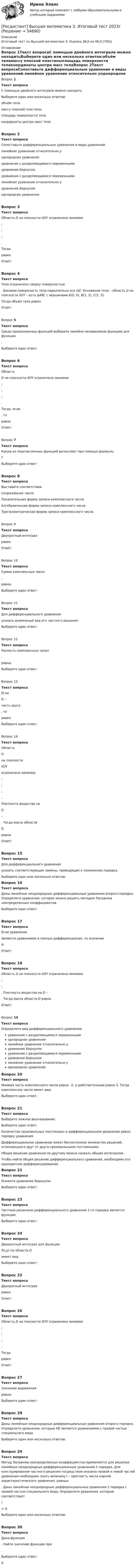     
            Описание
            Итоговый тест по Высшей математике 3. Оценка 28,0 из 40,0 (70%) 
            Оглавление
            Вопрос 1Текст вопросаС помощью двойного интеграла можно находитьВыберите один или несколько ответов:объём теламассу плоской пластиныплощадь поверхности телакоординаты центра масс телаВопрос 2Текст вопросаСопоставьте дифференциальные уравнения и виды уравнений.линейное уравнение относительно уоднородное уравнениеуравнение с разделяющимися переменнымиуравнение Бернуллиуравнение с разделяющимися переменными линейное уравнение относительно ууравнение Бернуллиоднородное уравнениеВопрос 3Текст вопросаОбласть D на плоскости XOY ограничена линиями ;  ; ; .Тогда  равенОтвет:Вопрос 4Текст вопросаТело ограничено сверху поверхностью . Боковая поверхность тела параллельна оси OZ. Основание тела – область D на плоскости XOY – есть ΔАВС с вершинами A(0, 0), B(1, 2), C(1, 5).Тогда объём тела равенОтвет:Вопрос 5Текст вопросаСреди предложенных функций выберите линейно независимую функцию для функции.Выберите один ответ:Вопрос 6Текст вопросаОбласть D на плоскости XOY ограничена линиями ;  ; ; .Тогда, если  , то  равноОтвет:Вопрос 7Текст вопросаКакую из перечисленных функций вычисляют при помощи формулы ?Выберите один ответ:Вопрос 8Текст вопросаВыставите соответствия.Сопряжённое числоПоказательная форма записи комплексного числаАлгебраическая форма записи комплексного числаТригонометрическая форма записи комплексного числаВопрос 9Текст вопросаДвукратный интеграл  равенОтвет:Вопрос 10Текст вопросаСумма комплексных чисел ,  равна:Выберите один ответ:Вопрос 11Текст вопросаДля дифференциального уравнения  указать возможный вид его частного решения.Выберите один ответ:Вопрос 12Текст вопросаРазность комплексных чисел ,  равна:Выберите один ответ:Вопрос 13Текст вопросаЕсли D – часть круга , то  равенВыберите один ответ:Вопрос 14Текст вопросаОбласть D на плоскости XOY ограничена линиями ;  ; ; .Плотность вещества на D – . Тогда масса области D равнаОтвет:Вопрос 15Текст вопросаДля дифференциального уравнения указать соответствующие замены, приводящие к понижению порядка.Выберите один или несколько ответов:Вопрос 16Текст вопросаДаны линейные неоднородные дифференциальные уравнения второго порядка. Определите уравнение, которое можно решить методом Лагранжа неопределенных коэффициентов.Выберите один ответ:Вопрос 17Текст вопросаЕсли уравнение  является уравнением в полных дифференциалах, то значение А:Ответ:Вопрос 18Текст вопросаОбласть D на плоскости XOY ограничена линиями ;  ; . Плотность вещества на D – . Тогда масса области D равнаОтвет:Вопрос 19Текст вопросаОпределите вид дифференциального уравнения.уравнение с разделяющимися переменнымиоднородное уравнениелинейное уравнение относительно ууравнение Бернуллиуравнение с разделяющимися переменнымиуравнение Бернуллилинейное уравнение относительно уоднородное уравнениеВопрос 20Текст вопросаМнимая часть комплексного числа равна –2, а действительная равна 3. Тогда комплексное число имеет вид:Выберите один ответ:Вопрос 21Текст вопросаВыберите ложное высказывание.Выберите один ответ:Количество произвольных постоянных в дифференциальном уравнении равно порядку уравнения.Дифференциальное уравнение имеет бесчисленное множество решений, отличающихся друг от друга произвольными постоянными.Общее решение уравнения по-другому можно назвать общим интегралом.Чтобы найти общее решение дифференциального уравнения, необходимо его однократное дифференцирование.Вопрос 22Текст вопросаУкажите уравнение Бернулли.Выберите один ответ:Вопрос 23Текст вопросаЧастным решением дифференциального уравнения 1-го порядка является функцияВыберите один ответ:Вопрос 24Текст вопросаДвукратный интеграл для функции f(x,y) по области D   имеет вид:Выберите один ответ:Вопрос 25Текст вопросаДвукратный интеграл  равенОтвет:Вопрос 26Текст вопросаОбласть D на плоскости XOY ограничена линиями ;  ; ; .Тогда  равенОтвет:Вопрос 27Текст вопросаЗначение выражения  равно:Выберите один ответ:Вопрос 28Текст вопросаДаны линейные неоднородные дифференциальные уравнения второго порядка. Определите уравнения, которые НЕ являются уравнениями с правой частью специального вида.Выберите один или несколько ответов:Вопрос 29Текст вопросаМетод Лагранжа неопределенных коэффициентов применяется для решения линейных неоднородных дифференциальных уравнений 2 порядка. Для конструирования частного решения посредством анализа правой и левой частей уравнения необходимо знать величину r – кратность числа корней характеристического уравнения, равных . Даны линейные неоднородные дифференциальные уравнения 2 порядка с правой частью специального вида. Определите уравнения, которым соответствует r = 0.Выберите один или несколько ответов:Вопрос 30Текст вопросаДана функция . Найти значение функции при  .Выберите один ответ:0  
            
            
            росдистант высшая математика 3, задания[Росдистант] Высшая математика 3. Итоговый тест 2023г[Росдистант] Высшая математика 3.Итоговый тест Росдистант ТГУ 2022г [Росдистант] Высшая математика 3 (контрольная работа, практические задания, вариант 1)[Росдистант] Высшая математика 3 (контрольная работа, практические задания, вариант 2)[Росдистант] Высшая математика 3 (контрольная работа, практические задания, вариант 4)[Росдистант] Высшая математика 3 (контрольная работа, практические задания, вариант 5)[Росдистант] Высшая математика 3 Вариант № 9 (ПРАКТИЧЕСКИЕ ЗАДАНИЯ 1, 2, 3)РОСДИСТАНТ Высшая математика 3 (Задание 1, вариант 2) Росдистант Высшая математика 3 Задание 1 (вариант 4)Росдистант Высшая математика 3 Задание 2 (вариант 4)Росдистант Высшая математика 3 Задание 3 (вариант 4)Росдистант Высшая математика 3 Задание 4(вариант 4)Росдистант Высшая математика 3 Задание 5 (вариант 4)