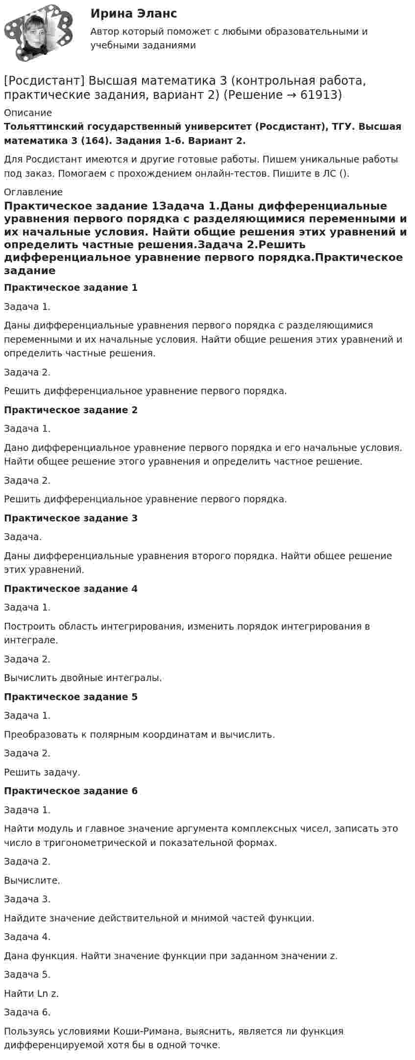     
            Описание
            Тольяттинский государственный университет (Росдистант), ТГУ. Высшая математика 3 (164). Задания 1-6. Вариант 2.Для Росдистант имеются и другие готовые работы. Пишем уникальные работы под заказ. Помогаем с прохождением онлайн-тестов. Пишите в ЛС (). 
            Оглавление
            Практическое задание 1Задача 1.Даны дифференциальные уравнения первого порядка с разделяющимися переменными и их начальные условия. Найти общие решения этих уравнений и определить частные решения.Задача 2.Решить дифференциальное уравнение первого порядка.Практическое задание 2Задача 1.Дано дифференциальное уравнение первого порядка и его начальные условия. Найти общее решение этого уравнения и определить частное решение.Задача 2.Решить дифференциальное уравнение первого порядка.Практическое задание 3Задача.Даны дифференциальные уравнения второго порядка. Найти общее решение этих уравнений.Практическое задание 4Задача 1.Построить область интегрирования, изменить порядок интегрирования в интеграле.Задача 2.Вычислить двойные интегралы.Практическое задание 5Задача 1.Преобразовать к полярным координатам и вычислить.Задача 2.Решить задачу.Практическое задание 6Задача 1.Найти модуль и главное значение аргумента комплексных чисел, записать это число в тригонометрической и показательной формах.Задача 2.Вычислите.Задача 3.Найдите значение действительной и мнимой частей функции.Задача 4.Дана функция. Найти значение функции при заданном значении z.Задача 5.Найти Ln z.Задача 6.Пользуясь условиями Коши-Римана, выяснить, является ли функция дифференцируемой хотя бы в одной точке.  
            
            
            [Росдистант] Высшая математика 3 (контрольная работа, практические задания, вариант 1)[Росдистант] Высшая математика 3 (контрольная работа, практические задания, вариант 2)[Росдистант] Высшая математика 3 (контрольная работа, практические задания, вариант 4)[Росдистант] Высшая математика 3 (контрольная работа, практические задания, вариант 5)[Росдистант] Высшая математика 3 (контрольная работа, практические задания, вариант 6)[Росдистант] Высшая математика 3 (контрольная работа, практические задания, вариант 8)[Росдистант] Высшая математика 3 (контрольная работа, практические задания, вариант 9)Росдистант Высшая математика 3 Задание 2 (вариант 4)Росдистант Высшая математика 3 Задание 3 (вариант 4)Росдистант Высшая математика 3 Задание 4(вариант 4)Росдистант Высшая математика 3 Задание 5 (вариант 4)Росдистант Высшая математика 3 Задание 6 (вариант 4)росдистант высшая математика 3, задания[Росдистант] Высшая математика 3. Итоговый тест 2023г