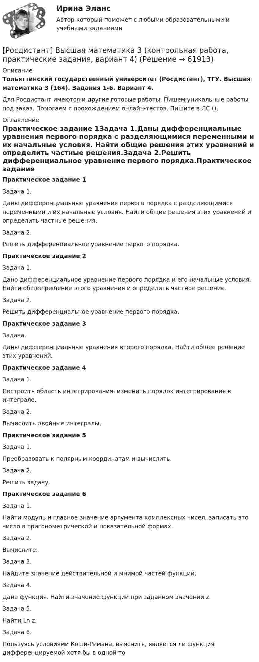     
            Описание
            Тольяттинский государственный университет (Росдистант), ТГУ. Высшая математика 3 (164). Задания 1-6. Вариант 4.Для Росдистант имеются и другие готовые работы. Пишем уникальные работы под заказ. Помогаем с прохождением онлайн-тестов. Пишите в ЛС (). 
            Оглавление
            Практическое задание 1Задача 1.Даны дифференциальные уравнения первого порядка с разделяющимися переменными и их начальные условия. Найти общие решения этих уравнений и определить частные решения.Задача 2.Решить дифференциальное уравнение первого порядка.Практическое задание 2Задача 1.Дано дифференциальное уравнение первого порядка и его начальные условия. Найти общее решение этого уравнения и определить частное решение.Задача 2.Решить дифференциальное уравнение первого порядка.Практическое задание 3Задача.Даны дифференциальные уравнения второго порядка. Найти общее решение этих уравнений.Практическое задание 4Задача 1.Построить область интегрирования, изменить порядок интегрирования в интеграле.Задача 2.Вычислить двойные интегралы.Практическое задание 5Задача 1.Преобразовать к полярным координатам и вычислить.Задача 2.Решить задачу.Практическое задание 6Задача 1.Найти модуль и главное значение аргумента комплексных чисел, записать это число в тригонометрической и показательной формах.Задача 2.Вычислите.Задача 3.Найдите значение действительной и мнимой частей функции.Задача 4.Дана функция. Найти значение функции при заданном значении z.Задача 5.Найти Ln z.Задача 6.Пользуясь условиями Коши-Римана, выяснить, является ли функция дифференцируемой хотя бы в одной то  
            
            
            [Росдистант] Высшая математика 3 (контрольная работа, практические задания, вариант 2)[Росдистант] Высшая математика 3 (контрольная работа, практические задания, вариант 4)[Росдистант] Высшая математика 3 (контрольная работа, практические задания, вариант 5)[Росдистант] Высшая математика 3 (контрольная работа, практические задания, вариант 6)[Росдистант] Высшая математика 3 (контрольная работа, практические задания, вариант 8)[Росдистант] Высшая математика 3 (контрольная работа, практические задания, вариант 9)РОСДИСТАНТ. Высшая математика 3. Ответы на электронный учебник 1-5.Росдистант Высшая математика 3 Задание 3 (вариант 4)Росдистант Высшая математика 3 Задание 4(вариант 4)Росдистант Высшая математика 3 Задание 5 (вариант 4)Росдистант Высшая математика 3 Задание 6 (вариант 4)росдистант высшая математика 3, задания[Росдистант] Высшая математика 3. Итоговый тест 2023г[Росдистант] Высшая математика 3.Итоговый тест Росдистант ТГУ 2022г 