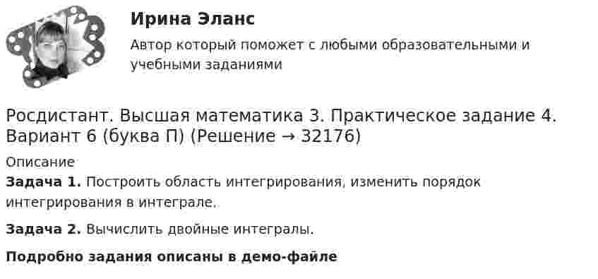     
          Описание
          Задача 1. Построить область интегрирования, изменить порядок интегрирования в интеграле.Задача 2. Вычислить двойные интегралы.Подробно задания описаны в демо-файле  
            
            
            [Росдистант] Высшая математика 3.Практическое задание 4 (2 задачи) 2023гРосдистант. Высшая математика 3. Практическое задание 4. Вариант 6 (буква П)[Росдистант] Высшая математика 3.Практическое задание 5 (2 задачи) 2023гРосдистант. Высшая математика 3. Практическое задание 5. Вариант 6 (буква П)[Росдистант] Высшая математика 3.Практическое задание 6 (6 задач)  2023гРосдистант. Высшая математика 3. Практическое задание 6. Вариант 6 (буква П)РОСДИСТАНТ. Высшая математика 3. Промежуточные тесты 1-4.Росдистант. Высшая математика 3. Практические задания 1-6 (Вариант 5)РОСДИСТАНТ. ВЫСШАЯ МАТЕМАТИКА 3. Практические задания 1-6. ВАРИАНТ 5[Росдистант] Высшая математика 3.Практическое задание 1 (2 задачи) 2023гРосдистант. Высшая математика 3. Практическое задание 1. Вариант 6 (буква П)Росдистант. Высшая математика 3. Практическое задание 1. Вариант 6 (буква П)[Росдистант] Высшая математика 3.Практическое задание 2 (2 задачи) 2023гРосдистант. Высшая математика 3. Практическое задание 2. Вариант 6 (буква П)