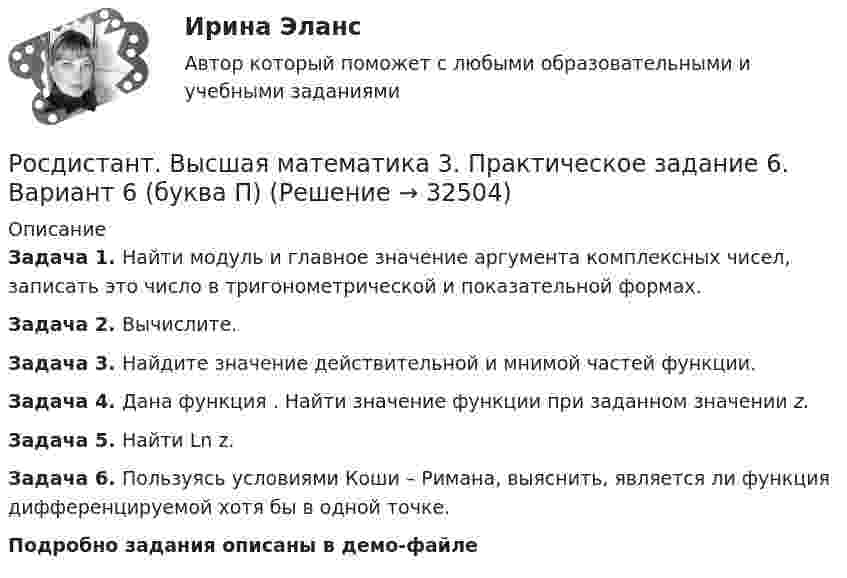     
          Описание
          Задача 1. Найти модуль и главное значение аргумента комплексных чисел, записать это число в тригонометрической и показательной формах.Задача 2. Вычислите.Задача 3. Найдите значение действительной и мнимой частей функции.Задача 4. Дана функция . Найти значение функции при заданном значении z.Задача 5. Найти Ln z. Задача 6. Пользуясь условиями Коши – Римана, выяснить, является ли функция дифференцируемой хотя бы в одной точке.Подробно задания описаны в демо-файле   
            
            
            [Росдистант] Высшая математика 3.Практическое задание 6 (6 задач)  2023гРосдистант. Высшая математика 3. Практическое задание 6. Вариант 6 (буква П)РОСДИСТАНТ. Высшая математика 3. Промежуточные тесты 1-4.Росдистант. Высшая математика 3. Промежуточные тесты 1-4. Всего 90 вопросов с ответамиРОСДИСТАНТ Высшая математика 3 (Промежуточный тест 1-4)Росдистант Высшая математика 3 Промежуточный тест 2Росдистант Высшая математика 3 Промежуточный тест 3Росдистант. Высшая математика 3. Практическое задание 1. Вариант 6 (буква П)[Росдистант] Высшая математика 3.Практическое задание 2 (2 задачи) 2023гРосдистант. Высшая математика 3. Практическое задание 2. Вариант 6 (буква П)[Росдистант] Высшая математика 3.Практическое задание 3 2023г[Росдистант] Высшая математика 3.Практическое задание 4 (2 задачи) 2023гРосдистант. Высшая математика 3. Практическое задание 4. Вариант 6 (буква П)[Росдистант] Высшая математика 3.Практическое задание 5 (2 задачи) 2023г