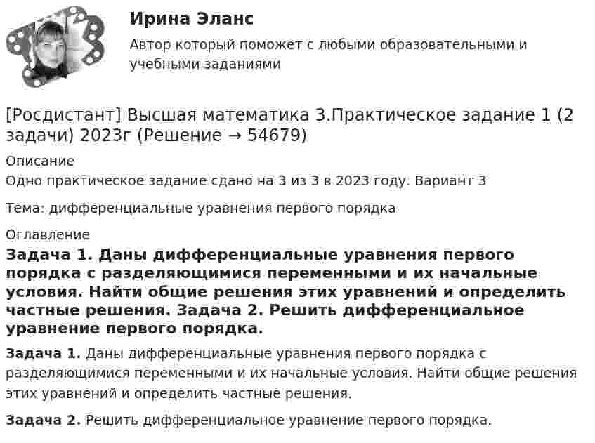    
            Описание
            Одно практическое задание сдано на 3 из 3 в 2023 году. Вариант 3Тема: дифференциальные уравнения первого порядка 
            Оглавление
             Задача 1. Даны дифференциальные уравнения первого порядка с разделяющимися переменными и их начальные условия. Найти общие решения этих уравнений и определить частные решения. Задача 2. Решить дифференциальное уравнение первого порядка.  
            
            
            РОСДИСТАНТ. ВЫСШАЯ МАТЕМАТИКА 3. Практические задания 1-6. ВАРИАНТ 5[Росдистант] Высшая математика 3.Практическое задание 1 (2 задачи) 2023гРосдистант. Высшая математика 3. Практическое задание 1. Вариант 6 (буква П)Росдистант. Высшая математика 3. Практическое задание 1. Вариант 6 (буква П)[Росдистант] Высшая математика 3.Практическое задание 2 (2 задачи) 2023гРосдистант. Высшая математика 3. Практическое задание 2. Вариант 6 (буква П)[Росдистант] Высшая математика 3.Практическое задание 3 2023г[Росдистант] Высшая математика 3 (контрольная работа, практические задания, вариант 5)[Росдистант] Высшая математика 3 (контрольная работа, практические задания, вариант 6)[Росдистант] Высшая математика 3 (контрольная работа, практические задания, вариант 8)[Росдистант] Высшая математика 3 (контрольная работа, практические задания, вариант 9)РОСДИСТАНТ. Высшая математика 3. Ответы на электронный учебник 1-5.[Росдистант] Высшая математика 3. Практические заданияРОСДИСТАНТ. ВЫСШАЯ МАТЕМАТИКА 3. Практические задания 1-6.ВАРИАНТ 1.