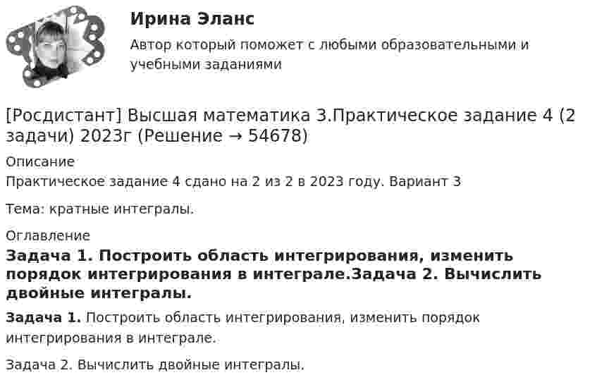     
            Описание
            Практическое задание 4 сдано на 2 из 2 в 2023 году. Вариант 3Тема: кратные интегралы. 
            Оглавление
            Задача 1. Построить область интегрирования, изменить порядок интегрирования в интеграле.Задача 2. Вычислить двойные интегралы.  
            
            
            [Росдистант] Высшая математика 3.Практическое задание 3 2023г[Росдистант] Высшая математика 3.Практическое задание 4 (2 задачи) 2023гРосдистант. Высшая математика 3. Практическое задание 4. Вариант 6 (буква П)[Росдистант] Высшая математика 3.Практическое задание 5 (2 задачи) 2023гРосдистант. Высшая математика 3. Практическое задание 5. Вариант 6 (буква П)[Росдистант] Высшая математика 3.Практическое задание 6 (6 задач)  2023гРосдистант. Высшая математика 3. Практическое задание 6. Вариант 6 (буква П)РОСДИСТАНТ. ВЫСШАЯ МАТЕМАТИКА 3. Практические задания 1-6.ВАРИАНТ 1.Росдистант. Высшая математика 3. Практические задания 1-6 (Вариант 5)РОСДИСТАНТ. ВЫСШАЯ МАТЕМАТИКА 3. Практические задания 1-6. ВАРИАНТ 5[Росдистант] Высшая математика 3.Практическое задание 1 (2 задачи) 2023гРосдистант. Высшая математика 3. Практическое задание 1. Вариант 6 (буква П)Росдистант. Высшая математика 3. Практическое задание 1. Вариант 6 (буква П)[Росдистант] Высшая математика 3.Практическое задание 2 (2 задачи) 2023г