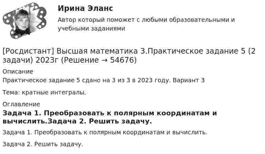     
            Описание
            Практическое задание 5 сдано на 3 из 3 в 2023 году. Вариант 3Тема: кратные интегралы. 
            Оглавление
            Задача 1. Преобразовать к полярным координатам и вычислить.Задача 2. Решить задачу.  
            
            
            Росдистант. Высшая математика 3. Практическое задание 4. Вариант 6 (буква П)[Росдистант] Высшая математика 3.Практическое задание 5 (2 задачи) 2023гРосдистант. Высшая математика 3. Практическое задание 5. Вариант 6 (буква П)[Росдистант] Высшая математика 3.Практическое задание 6 (6 задач)  2023гРосдистант. Высшая математика 3. Практическое задание 6. Вариант 6 (буква П)РОСДИСТАНТ. Высшая математика 3. Промежуточные тесты 1-4.Росдистант. Высшая математика 3. Промежуточные тесты 1-4. Всего 90 вопросов с ответамиРОСДИСТАНТ. ВЫСШАЯ МАТЕМАТИКА 3. Практические задания 1-6. ВАРИАНТ 5[Росдистант] Высшая математика 3.Практическое задание 1 (2 задачи) 2023гРосдистант. Высшая математика 3. Практическое задание 1. Вариант 6 (буква П)Росдистант. Высшая математика 3. Практическое задание 1. Вариант 6 (буква П)[Росдистант] Высшая математика 3.Практическое задание 2 (2 задачи) 2023гРосдистант. Высшая математика 3. Практическое задание 2. Вариант 6 (буква П)[Росдистант] Высшая математика 3.Практическое задание 3 2023г