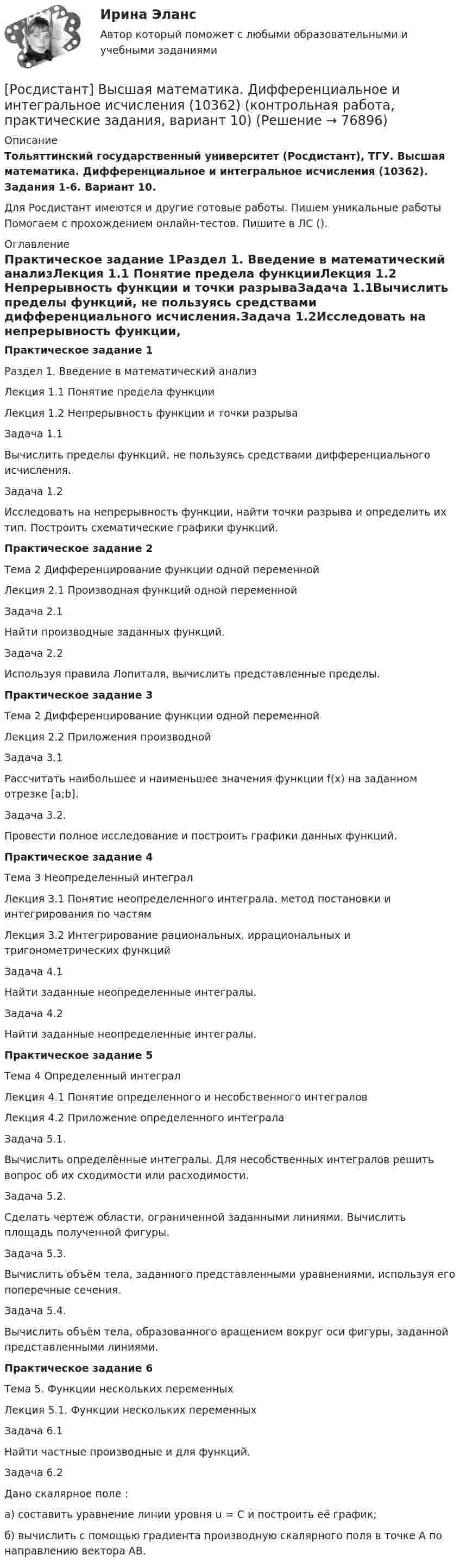     
            Описание
            Тольяттинский государственный университет (Росдистант), ТГУ. Высшая математика. Дифференциальное и интегральное исчисления (10362). Задания 1-6. Вариант 10.Для Росдистант имеются и другие готовые работы. Пишем уникальные работы  Помогаем с прохождением онлайн-тестов. Пишите в ЛС (). 
            Оглавление
            Практическое задание 1Раздел 1. Введение в математический анализЛекция 1.1 Понятие предела функцииЛекция 1.2 Непрерывность функции и точки разрываЗадача 1.1Вычислить пределы функций, не пользуясь средствами дифференциального исчисления.Задача 1.2Исследовать на непрерывность функции, найти точки разрыва и определить их тип. Построить схематические графики функций.Практическое задание 2Тема 2 Дифференцирование функции одной переменнойЛекция 2.1 Производная функций одной переменнойЗадача 2.1Найти производные заданных функций.Задача 2.2Используя правила Лопиталя, вычислить представленные пределы.Практическое задание 3Тема 2 Дифференцирование функции одной переменнойЛекция 2.2 Приложения производнойЗадача 3.1Рассчитать наибольшее и наименьшее значения функции f(x) на заданном отрезке [a;b].Задача 3.2.Провести полное исследование и построить графики данных функций.Практическое задание 4Тема 3 Неопределенный интегралЛекция 3.1 Понятие неопределенного интеграла. метод постановки и интегрирования по частямЛекция 3.2 Интегрирование рациональных, иррациональных и тригонометрических функцийЗадача 4.1Найти заданные неопределенные интегралы.Задача 4.2Найти заданные неопределенные интегралы.Практическое задание 5Тема 4 Определенный интегралЛекция 4.1 Понятие определенного и несобственного интеграловЛекция 4.2 Приложение определенного интегралаЗадача 5.1.Вычислить определённые интегралы. Для несобственных интегралов решить вопрос об их сходимости или расходимости.Задача 5.2.Сделать чертеж области, ограниченной заданными линиями. Вычислить площадь полученной фигуры.Задача 5.3.Вычислить объём тела, заданного представленными уравнениями, используя его поперечные сечения.Задача 5.4.Вычислить объём тела, образованного вращением вокруг оси фигуры, заданной представленными линиями.Практическое задание 6Тема 5. Функции нескольких переменныхЛекция 5.1. Функции нескольких переменныхЗадача 6.1Найти частные производные и для функций.Задача 6.2Дано скалярное поле :а) составить уравнение линии уровня u = C и построить её график;б) вычислить с помощью градиента производную скалярного поля в точке A по направлению вектора AB.  
            
            
            [Росдистант] Высшая математика. Дифференциальное и интегральное исчисления (10362) (контрольная работа, практические задания, вариант 1)[Росдистант] Высшая математика. Дифференциальное и интегральное исчисления (10362) (контрольная работа, практические задания, вариант 10)[Росдистант] Высшая математика. Дифференциальное и интегральное исчисления (10362) (контрольная работа, практические задания, вариант 2)[Росдистант] Высшая математика. Дифференциальное и интегральное исчисления (10362) (контрольная работа, практические задания, вариант 4)[Росдистант] Высшая математика. Дифференциальное и интегральное исчисления (10362) (контрольная работа, практические задания, вариант 5)[Росдистант] Высшая математика. Дифференциальное и интегральное исчисления (10362) (контрольная работа, практические задания, вариант 6)[Росдистант] Высшая математика. Дифференциальное и интегральное исчисления (10362) (контрольная работа, практические задания, вариант 7)[Росдистант] Высшая математика 3.Практическое задание 6 (6 задач)  2023гРосдистант. Высшая математика 3. Практическое задание 6. Вариант 6 (буква П)РОСДИСТАНТ. Высшая математика 3. Промежуточные тесты 1-4.Росдистант. Высшая математика 3. Промежуточные тесты 1-4. Всего 90 вопросов с ответамиРОСДИСТАНТ Высшая математика 3 (Промежуточный тест 1-4)Росдистант Высшая математика 3 Промежуточный тест 2Росдистант Высшая математика 3 Промежуточный тест 3