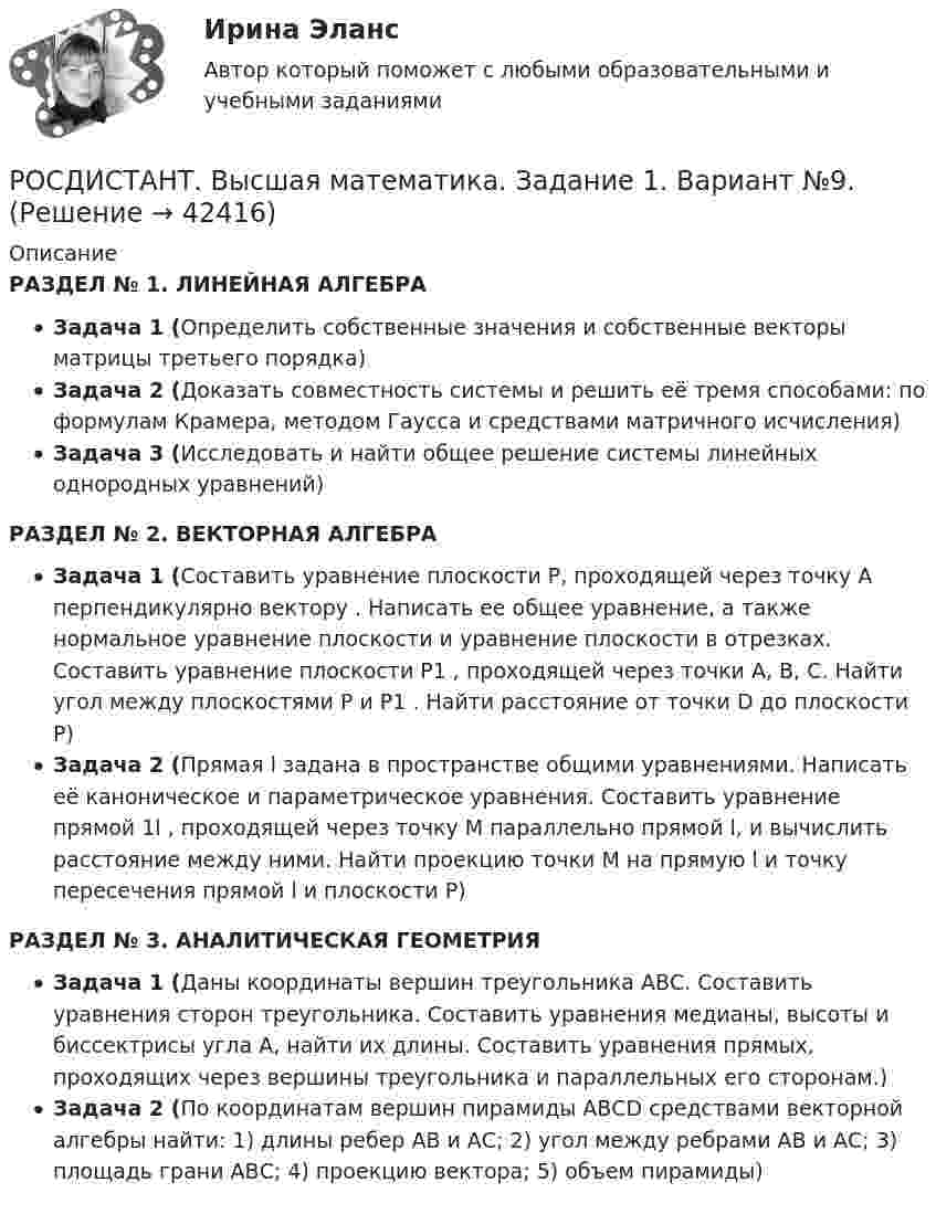     
          Описание
          РАЗДЕЛ № 1. ЛИНЕЙНАЯ АЛГЕБРАЗадача 1 (Определить собственные значения и собственные векторы матрицы третьего порядка)Задача 2 (Доказать совместность системы и решить её тремя способами: по формулам Крамера, методом Гаусса и средствами матричного исчисления)Задача 3 (Исследовать и найти общее решение системы линейных однородных уравнений) РАЗДЕЛ № 2. ВЕКТОРНАЯ АЛГЕБРА Задача 1 (Составить уравнение плоскости Р, проходящей через точку А перпендикулярно вектору                      . Написать ее общее уравнение, а также нормальное уравнение плоскости и уравнение плоскости в отрезках. Составить уравнение плоскости P1 , проходящей через точки А, В, С. Найти угол между плоскостями Р и P1 . Найти расстояние от точки D до плоскости Р) Задача 2 (Прямая l задана в пространстве общими уравнениями. Написать её каноническое и параметрическое уравнения. Составить уравнение прямой 1l , проходящей через точку М параллельно прямой l, и вычислить расстояние между ними. Найти проекцию точки М на прямую l и точку пересечения прямой l и плоскости Р) РАЗДЕЛ № 3. АНАЛИТИЧЕСКАЯ ГЕОМЕТРИЯ Задача 1 (Даны координаты вершин треугольника АВС. Составить уравнения сторон треугольника. Составить уравнения медианы, высоты и биссектрисы угла А, найти их длины. Составить уравнения прямых, проходящих через вершины треугольника и параллельных его сторонам.) Задача 2 (По координатам вершин пирамиды АВСD средствами векторной алгебры найти: 1) длины ребер АВ и АС; 2) угол между ребрами АВ и АС; 3) площадь грани АВС;  4) проекцию вектора; 5) объем пирамиды)  
            
            
            (Росдистант / Высшая математика./Задание 1-6/ТГУ/)РОСДИСТАНТ. Высшая математика. Задание 1. Вариант №9.РОСДИСТАНТ. Высшая математика. Задание 2. Вариант №9.🔥 (Росдистант / Высшая математика. Избранные разделы высшей математики / 2023, декабрь / Курс с ВКС) Практические задания 1,2,3,4 (новые) / Без вариантов🔥 (Росдистант / Высшая математика. Избранные разделы высшей математики / 2023, декабрь / Курс с ВКС) Практические задания 1,2,3 (новые) / Фамилия на А (Вариант 1)🔥 (Росдистант / Высшая математика. Избранные разделы высшей математики / 2023, декабрь / Курс с ВКС) Практические задания 1,2,3 (новые) / Фамилия на Б (Вариант 2)🔥 (Росдистант / Высшая математика. Избранные разделы высшей математики / 2023, декабрь / Курс с ВКС) Практические задания 1,2,3 (новые) / Фамилия на Ж, З (Вариант 7)🔥 (Росдистант / Высшая математика. Дифференциальное и интегральное исчисления / 2023, декабрь / Курс с ВКС) Контрольная работа (новая) / Без вариантов🔥 (Росдистант / Высшая математика. Дифференциальное и интегральное исчисления / 2023, декабрь / Курс с ВКС) Практические задания 1,2,3 (новые) / Фамилия на К (Вариант 9)🔥 (Росдистант / Высшая математика. Дифференциальное и интегральное исчисления / 2023, декабрь / Курс с ВКС) Практические задания 1,2,3 (новые) / Фамилия на М (Вариант 11)🔥 (Росдистант / Высшая математика. Дифференциальное и интегральное исчисления / 2023, декабрь / Курс с ВКС) Практические задания 1,2,3 (новые) / Фамилия на П (Вариант 14)🔥 (Росдистант / Высшая математика. Дифференциальное и интегральное исчисления / 2023, декабрь / Курс с ВКС) Практические задания 1,2,3 (новые) / Фамилия на С, Ш (Вариант 16)🔥 (Росдистант / Высшая математика. Дифференциальное и интегральное исчисления / 2023, декабрь / Курс с ВКС) Практические задания 1,2,3 (новые) / Фамилия на Ф, Э (Вариант 19)🔥 (Росдистант / Высшая математика. Дифференциальное и интегральное исчисления / 2023, ноябрь / Курс с ВКС) Практические задания / Вариант 4 (Фамилия на Г, О, Ш)