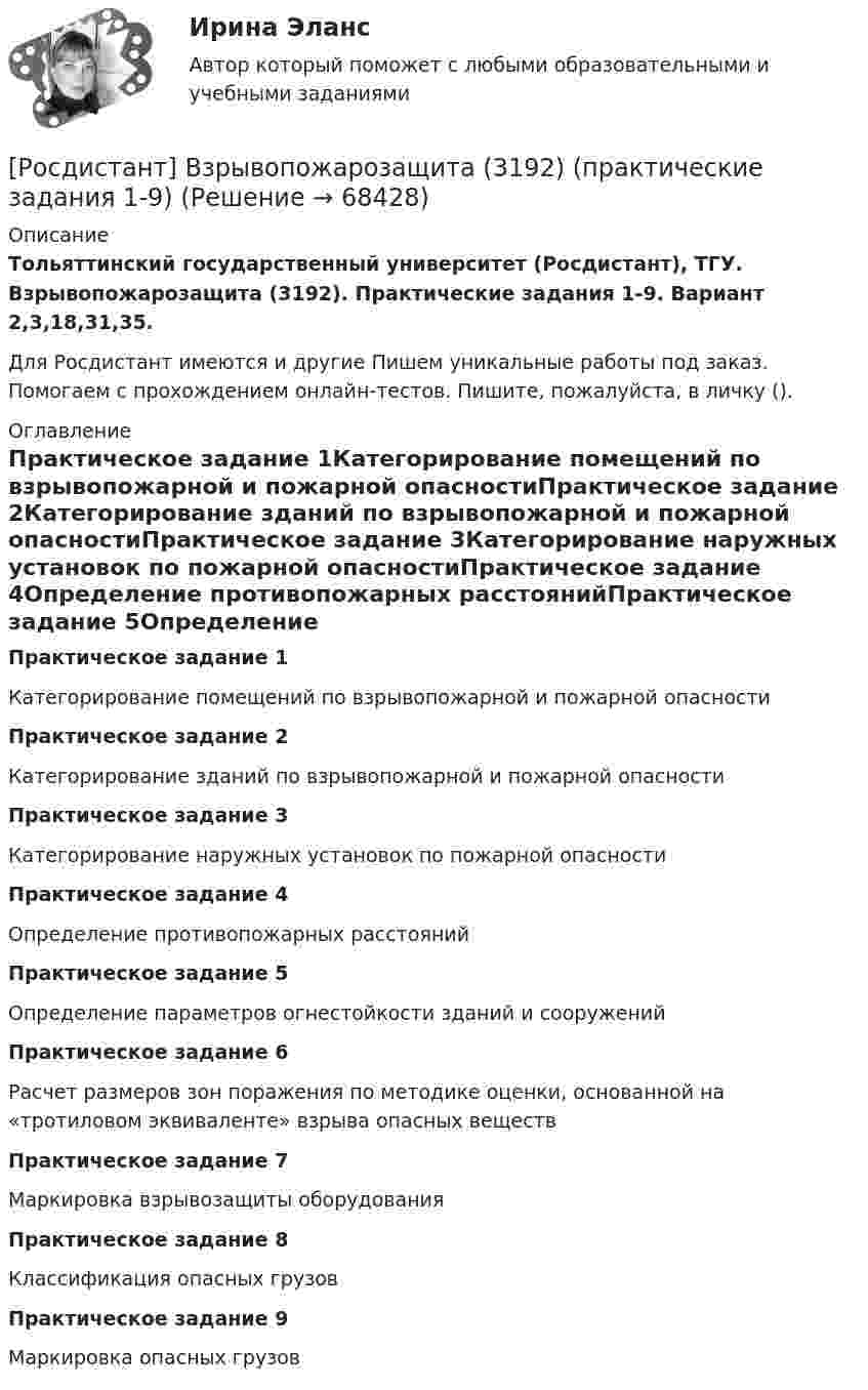     
            Описание
            Тольяттинский государственный университет (Росдистант), ТГУ. Взрывопожарозащита (3192). Практические задания 1-9. Вариант 2,3,18,31,35. Для Росдистант имеются и другие  Пишем уникальные работы под заказ. Помогаем с прохождением онлайн-тестов. Пишите, пожалуйста, в личку (). 
            Оглавление
            Практическое задание 1Категорирование помещений по взрывопожарной и пожарной опасностиПрактическое задание 2Категорирование зданий по взрывопожарной и пожарной опасностиПрактическое задание 3Категорирование наружных установок по пожарной опасностиПрактическое задание 4Определение противопожарных расстоянийПрактическое задание 5Определение параметров огнестойкости зданий и сооруженийПрактическое задание 6Расчет размеров зон поражения по методике оценки, основанной на «тротиловом эквиваленте» взрыва опасных веществПрактическое задание 7Маркировка взрывозащиты оборудованияПрактическое задание 8Классификация опасных грузовПрактическое задание 9Маркировка опасных грузов  
            
            
            [Росдистант] Взрывопожарозащита (3192) (итоговый тест, вопросы, ответы)[Росдистант] Взрывопожарозащита (3192) (практические задания 1-9)Росдистант Взрывопожарозащита вариант 3[Росдистант] Взрывопожарозащита (ИТОГОВЫЙ ТЕСТ)[Росдистант] Взрывопожарозащита.Практические задания (9 заданий).Росдистант ТГУ 2022г[Росдистант] Взрывопожарозащита (ПРАКТИЧЕСКИЕ ЗАДАНИЯ) Вариант 2[Росдистант] Взрывопожарозащита (ПРАКТИЧЕСКИЕ ЗАДАНИЯ) Вариант 21(Росдистант Введение в строительную профессию) Функциональная зона, отсутствующая в планировочной структуре города, – это (Росдистант Введение в строительную профессию) Характер водоемов на территории строительства относится (Росдистант Введение в строительную профессию) Что из перечисленного не включает в себя понятие системы кондиционирования микроклимата?(Росдистант Введение в строительную профессию) Что называется строительной машиной? (Росдистант Введение в строительную профессию) Что обозначено цифрой 4 на рисунке? (Росдистант Введение в строительную профессию) Что обозначено цифрой 6 на рисунке?  [Росдистант] Введение в юридическую профессию (промежуточные и итоговый тесты, вопросы, ответы)