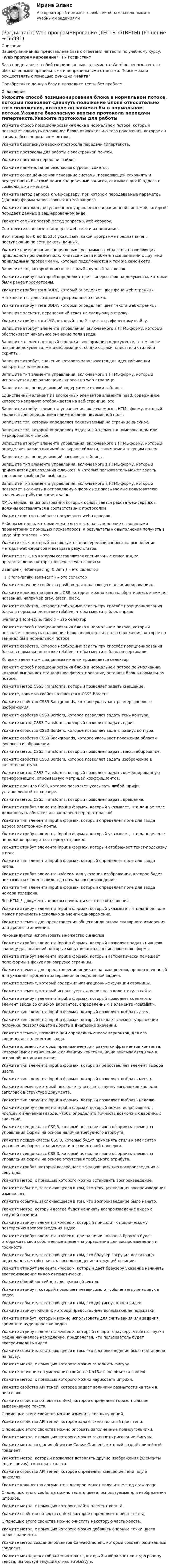      
            Описание
            Вашему вниманию представлена база с ответами на тесты по учебному курсу: Web программирование ТГУ РосдистантБаза представляет собой скопированные в документе Word решенные тесты с обозначенными правильными и неправильными ответами. Поиск можно осуществлять с помощью функции НайтиПриобретайте данную базу и проходите тесты без проблем. 
            Оглавление
            Укажите способ позиционирования блока в нормальном потоке, который позволяет сдвинуть положение блока относительно того положения, которое он занимал бы в нормальном потоке.Укажите безопасную версию протокола передачи гипертекста.Укажите протоколы для работы с электронной почтой.Укажите протокол передачи файлов.Укажите наименование безопасного уровня сокетов.Укажите сокращённое наименование системы, позволяющей сохранять и осуществлять быстрый поиск специальный записей, связывающих IP-адреса с символьными именами.Укажите метод запроса к web-серверу, при котором передаваемые параметры (данные) формы записываются в тело запроса.Укажите протокол для удалённого управления операционной системой, который передаёт данные в зашифрованном виде.Укажите самый простой метод запроса к web-серверу.Соотнесите основные стандарты web-сети и их описание.Этот номер (от 0 до 65535) указывает, какой программе предназначены поступающие по сети пакеты данных.Укажите наименование специальных программных объектов, позволяющих прикладной программе подключиться к сети и обменяться данными с другими прикладными программами, которые подключаются к той же самой сети.Запишите тэг, который описывает самый крупный заголовок.Укажите атрибут, который определяет цвет гиперссылок на документы, которые были ранее просмотрены.Укажите атрибут тэга BODY, который определяет цвет фона web-страницы.Напишите тэг для создания нумерованного списка.Укажите атрибут тэга BODY, который определяет цвет текста web-страницы.Запишите элемент, переносящий текст на следующую строку.Укажите атрибут тэга IMG, который задаёт путь к графическому файлу.Запишите атрибут элемента управления, включаемого в HTML-форму, который обеспечивает начальное значение поля ввода.Запишите элемент, который содержит информацию о документе, в том числе название документа, метаинформацию, общие ссылки, описатели стилей и скрипты.Запишите атрибут, значение которого используется для идентификации конкретных элементов.Запишите тип элемента управления, включаемого в HTML-форму, который используется для размещения кнопок на web-странице.Запишите тэг, определяющий содержимое строки таблицы.Единственный элемент из вложенных элементов элемента head, содержимое которого напрямую отображается на веб-странице, этоЗапишите атрибут элемента управления, включаемого в HTML-форму, который задаётся для определения наименования переменной поля.Запишите тэг, который определяет показываемый на странице рисунок.Запишите тэг, который определяет отдельный элемент в нумерованном или маркированном списке.Запишите атрибут элемента управления, включаемого в HTML-форму, который определяет размер видимой на экране области, занимаемой текущим полем.Запишите тэг, определяющий заголовок таблицы.Запишите тип элемента управления, включаемого в HTML-форму, который применяется для создания флажков, у которых пользователь может задать состояние «выбран/не выбран».Запишите тип элемента управления, включаемого в HTML-форму, который позволяет включить в отправляемую форму не показываемые пользователю значения атрибутов name и value.XML-данные, на использовании которых основывается работа web-сервисов, должны составляться в соответствии с протоколомУкажите один из наиболее популярных web-серверов.Наборы методов, которые можно вызывать на выполнение с заданными параметрами с помощью http-запросов, а результаты их выполнения получать в виде http-ответов, – этоУкажите язык, который используется для передачи запроса на выполнение методов web-сервисов и возврата результатов.Укажите язык, на котором составляются специальные описания, за предоставление которых отвечают web-сервисы.#sample { letter-spacing: 0.3em } – это селекторH1 { font-family: sans-serif } – это селекторУкажите значение свойства position для «плавающего позиционирования».Укажите количество цветов в CSS, которые можно задать, обратившись к ним по названию, например gray, green, black.Укажите свойство, которое необходимо задать при способе позиционирования блока в нормальном потоке relative, чтобы сместить блок вправо..warning { font-style: italic } – это селекторУкажите способ позиционирования блока в нормальном потоке, который позволяет сдвинуть положение блока относительно того положения, которое он занимал бы в нормальном потоке.Укажите свойство, которое необходимо задать при способе позиционирования блока в нормальном потоке relative, чтобы сместить блок по вертикали.Ко всем элементам с заданным именем применяется селекторУкажите способ позиционирования блока в нормальном потоке по умолчанию, который выполняет стандартное форматирование, оставляя блок в нормальном потоке.Укажите метод CSS3 Transforms, который позволяет задать смещение.Укажите, какие из свойств относятся к CSS3 Borders.Укажите свойство CSS3 Backgrounds, которое указывает размер фонового изображения.Укажите свойство CSS3 Borders, которое позволяет задать тень контура.Укажите метод CSS3 Transforms, который позволяет задать сдвиг.Укажите свойство CSS3 Borders, которое позволяет задать радиус контура.Укажите свойство CSS3 Backgrounds, которое указывает положение области фонового изображения.Укажите метод CSS3 Transforms, который позволяет задать масштабирование.Укажите свойство CSS3 Borders, которое позволяет задать изображение в качестве контура.Укажите метод CSS3 Transforms, который позволяет задать комбинированную трансформацию, описываемую матрицей коэффициентов.Укажите правило CSS3, которое позволяет указывать любой шрифт, установленный на сервере.Укажите метод CSS3 Transforms, который позволяет задать вращение.Укажите атрибут элемента input в формах, который указывает, что данное поле должно быть обязательно заполнено перед отправкой.Укажите тип элемента input в формах, который определяет поле для ввода адреса электронной почты.Укажите атрибут элемента input в формах, который указывает, что данное поле не должно проверяться перед отправкой.Укажите атрибут элемента input в формах, который отображает текст-подсказку в поле.Укажите тип элемента input в формах, который определяет поле для ввода числа.Укажите атрибут элемента <video> для указания изображения, которое будет показываться вместо видео до начала воспроизведения.Укажите тип элемента input в формах, который определяет поле для ввода номера телефона.Все HTML5-документы должны начинаться с этого объявления.Укажите атрибут элемента input в формах, который указывает, что данное поле может принимать несколько значений одновременно.Укажите элемент для представления общего индикатора скалярного измерения или дробного значения.Рекомендуется использовать множество символовУкажите атрибут элемента input в формах, который позволяет задать нижнюю границу для значений, которые могут вводиться в числовое поле формы.Укажите атрибут элемента input в формах, который автоматически помещает поле формы в фокус при загрузке страницы.Укажите элемент для представления индикатора выполнения, предназначенный для указания процента завершения определённой задачи.Укажите элемент, который содержит навигационные функции страницы.Укажите элемент, который используется для нижнего колонтитула сайта.Укажите атрибут элемента input в формах, который позволяет соединить элемент ввода со списком вариантов, определённым в элементе <datalist>.Укажите тип элемента input в формах, который позволяет выбрать дату.Укажите тип элемента input в формах, который создаёт элемент управления ползунка, позволяющего выбрать в диапазоне значений.Укажите элемент, позволяющий определить список вариантов, для его соединения с элементов ввода.Укажите элемент, который предназначен для разметки фрагментов контента, которые имеют отношение к основному контенту, но не вписываются явно в основной поток изложения.Укажите тип элемента input в формах, который предоставляет элемент выбора цвета.Укажите тип элемента input в формах, который позволяет выбрать месяц.Укажите элемент, который позволяет учитывать группу заголовков как один заголовок в структуре документа.Укажите тип элемента input в формах, который позволяет выбрать неделю.Укажите атрибут элемента input в формах, который можно использовать с числовым значением ввода, чтобы определить точность возможных вводимых значений.Укажите псевдо-класс CSS 3, который позволяет явно оформить элементы управления формы на основе наличия требуемого атрибута.Укажите псевдо-классы CSS 3, которые будут применять стили к элементам управления формы в зависимости от клиентской проверки.Укажите псевдо-класс CSS 3, который позволяет явно оформить элементы управления формы на основе отсутствия требуемого атрибута.Укажите атрибут, который возвращает текущую позицию воспроизведения в секундах.Укажите метод, с помощью которого можно остановить воспроизведение.Укажите событие, заключающееся в том, что текущая позиция воспроизведения изменилась.Укажите событие, заключающееся в том, что воспроизведение было начато.Укажите метод, который всегда будет начинать воспроизведение видео с текущей позиции.Укажите атрибут элемента <video>, который приводит к циклическому повторению воспроизведения видео.Укажите атрибут элемента <video>, при наличии которого браузер будет отображать свои собственные элементы управления для воспроизведения и громкости.Укажите событие, заключающееся в том, что браузер загрузил достаточно видеоданных, чтобы начать воспроизведение в текущей позиции.Укажите атрибут элемента <video>, который даёт браузеру указание начинать воспроизведение видео автоматически.Укажите общий контейнер для чужих объектов.Укажите атрибут, который позволяет независимо от volume заглушить звук в видео.Укажите событие, заключающееся в том, что достигнут конец видео.Укажите атрибут кнопки, который предоставляет всплывающие подсказки.Укажите атрибут, который можно использовать для считывания или задания громкости аудиодорожки видео.Укажите атрибут элемента <video>, который говорит браузеру, чтобы загрузка медиа начиналась немедленно, предполагая, что пользователь будет воспроизводить видео.Укажите событие, заключающееся в том, что воспроизведение было поставлено на паузу.Укажите метод, с помощью которого можно заполнить фигуру.Укажите значение по умолчанию свойства textBaseline объекта context.Укажите метод, с помощью которого можно нарисовать штрихи.Укажите свойство API теней, которое задаёт величину размытости на тени в пикселях.Укажите свойство объекта context, которое определяет горизонтальное выравнивание текста.С помощью этого свойства можно изменить толщину линий.Укажите свойство API теней, которое задаёт желательный цвет тени.С помощью этого свойства можно рисовать заполненные прямоугольники.Укажите метод, с помощью которого можно закончить рисование фигуры.Укажите метод создания объектов CanvasGradient, который создаёт линейный градиент.Укажите метод, который позволяет вставлять другие изображения (элементы img и canvas) в контекст холста.Укажите свойство API теней, которое определяет смещение тени по y в пикселях.Укажите количество аргументов, которое может получить метод drawImage.С помощью этого свойства можно задать цвета, используемые для изображения штрихов.Укажите метод, с помощью которого найти элемент холста.Укажите свойство объекта context, которое определяет шрифт текста.С помощью этого свойства можно очистить некоторую часть холста.Укажите метод, с помощью которого можно добавить опорные точки цвета вдоль градиента.Укажите метод создания объектов CanvasGradient, который создаёт радиальный градиент.Укажите метод для отображения текста, который изображает контур/границу текста, используя текущий стиль strokeStyle.  
            
            
            [Росдистант] Web программирование.Итоговый тест Росдистант ТГУ[Росдистант] Web программирование (ТЕСТЫ ОТВЕТЫ)[Росдистант] Автоматизация сварочных процессов (ТЕСТЫ ОТВЕТЫ)[Росдистант] Автоматизация технологических процессов в машиностроении (2974) (промежуточные и итоговый тесты, вопросы, ответы)Росдистант. Автоматизация технологических процессов в машиностроении. Итоговый тест (ОТВЕТЫ)[Росдистант] Автоматизация технологических процессов в машиностроении (ТЕСТЫ ОТВЕТЫ)[Росдистант]Автоматизация электроэнергетических систем.Итоговый тест Росдистант ТГУ 2023гРосдистант - 6 практических работ[Росдистант] Cost-менеджмент (ТЕСТЫ ОТВЕТЫ)[Росдистант] General English б2 (868, 9817) (Final test)[Росдистант] General English (б) (ТЕСТЫ ОТВЕТЫ)[Росдистант] Performance-менеджмент 1.Росдистант ТГУ 2022г [Росдистант] Performance-менеджмент 1 (ТЕСТЫ ОТВЕТЫ)[Росдистант] Performance-менеджмент 2 (ТЕСТЫ ОТВЕТЫ)