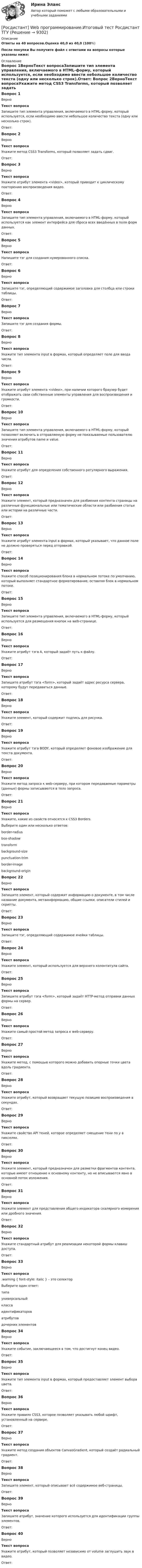     
          Описание
          Ответы на 40  вопросов.Оценка 40,0 из 40,0 (100%)После покупки Вы получите файл с ответами на вопросы которые указаны ниже: 
          Оглавление
          Вопрос 1ВерноТекст вопросаЗапишите тип элемента управления, включаемого в HTML-форму, который используется, если необходимо ввести небольшое количество текста (одну или несколько строк).Ответ: Вопрос 2ВерноТекст вопросаУкажите метод CSS3 Transforms, который позволяет задать сдвиг.Ответ: Вопрос 3ВерноТекст вопросаУкажите атрибут элемента <video>, который приводит к циклическому повторению воспроизведения видео.Ответ: Вопрос 4ВерноТекст вопросаЗапишите тип элемента управления, включаемого в HTML-форму, который используется как элемент интерфейса для сброса всех введённых в поля форм данных.Ответ: Вопрос 5ВерноТекст вопросаНапишите тэг для создания нумерованного списка.Ответ: Вопрос 6ВерноТекст вопросаЗапишите тэг, определяющий содержимое заголовка для столбца или строки таблицы.Ответ: Вопрос 7ВерноТекст вопросаЗапишите тэг для создания формы.Ответ: Вопрос 8ВерноТекст вопросаУкажите тип элемента input в формах, который определяет поле для ввода числа.Ответ: Вопрос 9ВерноТекст вопросаУкажите атрибут элемента <video>, при наличии которого браузер будет отображать свои собственные элементы управления для воспроизведения и громкости.Ответ: Вопрос 10ВерноТекст вопросаЗапишите тип элемента управления, включаемого в HTML-форму, который позволяет включить в отправляемую форму не показываемые пользователю значения атрибутов name и value.Ответ: Вопрос 11ВерноТекст вопросаУкажите атрибут для определения собственного регулярного выражения.Ответ: Вопрос 12ВерноТекст вопросаУкажите элемент, который предназначен для разбиения контента страницы на различные функциональные или тематические области или разбиения статьи или истории на различные части.Ответ: Вопрос 13ВерноТекст вопросаУкажите атрибут элемента input в формах, который указывает, что данное поле не должно проверяться перед отправкой.Ответ: Вопрос 14ВерноТекст вопросаУкажите способ позиционирования блока в нормальном потоке по умолчанию, который выполняет стандартное форматирование, оставляя блок в нормальном потоке.Ответ: Вопрос 15ВерноТекст вопросаЗапишите тип элемента управления, включаемого в HTML-форму, который используется для размещения кнопок на web-странице.Ответ: Вопрос 16ВерноТекст вопросаУкажите атрибут тэга A, который задаёт путь к файлу.Ответ: Вопрос 17ВерноТекст вопросаЗапишите атрибут тэга <form>, который задаёт адрес ресурса сервера, которому будут передаваться данные.Ответ: Вопрос 18ВерноТекст вопросаУкажите элемент, который содержит подпись для рисунка.Ответ: Вопрос 19ВерноТекст вопросаУкажите атрибут тэга BODY, который определяет фоновое изображение для текста документа.Ответ: Вопрос 20ВерноТекст вопросаУкажите метод запроса к web-серверу, при котором передаваемые параметры (данные) формы записываются в тело запроса.Ответ: Вопрос 21ВерноТекст вопросаУкажите, какие из свойств относятся к CSS3 Borders.Выберите один или несколько ответов:border-radius box-shadow transformbackground-sizepunctuation-trimborder-image background-originВопрос 22ВерноТекст вопросаЗапишите элемент, который содержит информацию о документе, в том числе название документа, метаинформацию, общие ссылки, описатели стилей и скрипты.Ответ: Вопрос 23ВерноТекст вопросаЗапишите тэг, определяющий содержимое ячейки таблицы.Ответ: Вопрос 24ВерноТекст вопросаУкажите элемент, который используется для верхнего колонтитула сайта.Ответ: Вопрос 25ВерноТекст вопросаЗапишите атрибут тэга <form>, который задаёт HTTP-метод отправки данных формы на сервер.Ответ: Вопрос 26ВерноТекст вопросаУкажите самый простой метод запроса к web-серверу.Ответ: Вопрос 27ВерноТекст вопросаУкажите метод, с помощью которого можно добавить опорные точки цвета вдоль градиента.Ответ: Вопрос 28ВерноТекст вопросаУкажите атрибут, который возвращает текущую позицию воспроизведения в секундах.Ответ: Вопрос 29ВерноТекст вопросаУкажите свойство API теней, которое определяет смещение тени по y в пикселях.Ответ: Вопрос 30ВерноТекст вопросаУкажите элемент, который предназначен для разметки фрагментов контента, которые имеют отношение к основному контенту, но не вписываются явно в основной поток изложения.Ответ: Вопрос 31ВерноТекст вопросаУкажите элемент для представления общего индикатора скалярного измерения или дробного значения.Ответ: Вопрос 32ВерноТекст вопросаУкажите стандартный атрибут для реализации некоторой формы клавиш доступа.Ответ: Вопрос 33ВерноТекст вопроса.warning { font-style: italic } – это селекторВыберите один ответ:типауниверсальныйкласса идентификатороватрибутовдочерних элементовВопрос 34ВерноТекст вопросаУкажите событие, заключающееся в том, что достигнут конец видео.Ответ: Вопрос 35ВерноТекст вопросаУкажите тип элемента input в формах, который предоставляет элемент выбора цвета.Ответ: Вопрос 36ВерноТекст вопросаУкажите правило CSS3, которое позволяет указывать любой шрифт, установленный на сервере.Ответ: Вопрос 37ВерноТекст вопросаУкажите метод создания объектов CanvasGradient, который создаёт радиальный градиент.Ответ: Вопрос 38ВерноТекст вопросаЗапишите элемент, который описывает всё содержимое веб-страницы.Ответ: Вопрос 39ВерноТекст вопросаЗапишите атрибут, значение которого используется для идентификации группы элементов.Ответ: Вопрос 40ВерноТекст вопросаУкажите атрибут, который позволяет независимо от volume заглушить звук в видео.Ответ:  
            
            
            [Росдистант] Unix и Linux операционные системы (9661) (промежуточные и итоговый тесты, вопросы, ответы)[Росдистант] Web программирование.Итоговый тест Росдистант ТГУ[Росдистант] Web программирование (ТЕСТЫ ОТВЕТЫ)[Росдистант] Автоматизация сварочных процессов (ТЕСТЫ ОТВЕТЫ)[Росдистант] Автоматизация технологических процессов в машиностроении (2974) (промежуточные и итоговый тесты, вопросы, ответы)Росдистант. Автоматизация технологических процессов в машиностроении. Итоговый тест (ОТВЕТЫ)[Росдистант] Автоматизация технологических процессов в машиностроении (ТЕСТЫ ОТВЕТЫ)Росдистант. 6 Вариант. Микроэкономика контрольная.Росдистант - 6 практических работ[Росдистант] Cost-менеджмент (ТЕСТЫ ОТВЕТЫ)[Росдистант] General English б2 (868, 9817) (Final test)[Росдистант] General English (б) (ТЕСТЫ ОТВЕТЫ)[Росдистант] Performance-менеджмент 1.Росдистант ТГУ 2022г [Росдистант] Performance-менеджмент 1 (ТЕСТЫ ОТВЕТЫ)