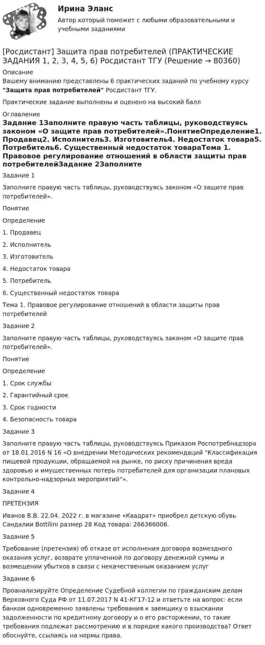      
            Описание
            Вашему вниманию представлены 6 практических заданий по учебному курсу Защита прав потребителей Росдистант ТГУ.Практические задание выполнены и оценено на высокий балл 
            Оглавление
            Задание 1Заполните правую часть таблицы, руководствуясь законом «О защите прав потребителей».ПонятиеОпределение1. Продавец2. Исполнитель3. Изготовитель4. Недостаток товара5. Потребитель6. Существенный недостаток товараТема 1. Правовое регулирование отношений в области защиты прав потребителейЗадание 2Заполните правую часть таблицы, руководствуясь законом «О защите прав потребителей».ПонятиеОпределение1. Срок службы2. Гарантийный срок3. Срок годности4. Безопасность товараЗадание 3Заполните правую часть таблицы, руководствуясь Приказом Роспотребнадзора от 18.01.2016 N 16 «О внедрении Методических рекомендаций Классификация пищевой продукции, обращаемой на рынке, по риску причинения вреда здоровью и имущественных потерь потребителей для организации плановых контрольно-надзорных мероприятий».Задание 4ПРЕТЕНЗИЯИванов В.В.  22.04. 2022 г. в магазине «Квадрат» приобрел детскую обувь   Сандалии Bottilini размер 28 Код товара: 266366006.Задание 5Требование (претензия) об отказе от исполнения договора возмездного оказания услуг, возврате уплаченной по договору денежной суммы и возмещении убытков в связи с некачественным оказанием услугЗадание 6Проанализируйте Определение Судебной коллегии по гражданским делам Верховного Суда РФ от 11.07.2017 N 41-КГ17-12 и ответьте на вопрос: если банком одновременно заявлены требования к заемщику о взыскании задолженности по кредитному договору и о его расторжении, то такие требования подлежат рассмотрению и в порядке какого производства? Ответ обоснуйте, ссылаясь на нормы права.  
            
            
            [Росдистант] Защита прав потребителей (ИТОГОВЫЙ ТЕСТ)[Росдистант] Защита прав потребителей (ПРАКТИЧЕСКИЕ ЗАДАНИЯ 1, 2, 3, 4, 5, 6) Росдистант ТГУ[Росдистант] Земельное право (ИТОГОВЫЙ ТЕСТ) Росдистант ТГУ[Росдистант] Земельное право.Итоговый тест Росдистант ТГУ 2022г[Росдистант] Земельное право (контрольная работа, практические задания)[Росдистант] Земельное право (ПРАКТИЧЕСКИЕ ЗАДАНИЯ)[Росдистант] Земельное право (ПРАКТИЧЕСКИЕ ЗАДАНИЯ)(Росдистант) Записать уравнение x² + y² = 4y в полярных координатах:(Росдистант) Записать уравнение x2 + y2 = π/2 x в полярных координатах:(Росдистант) Записать уравнение x = -8 в полярных координатах:(Росдистант) Записать уравнение x = π/3 в полярных координатах:(Росдистант) Записать уравнение x = π/4 в полярных координатах:(Росдистант) Записать уравнение x = π/5 в полярных координатах:(Росдистант) Записать уравнение y = 3 в полярных координатах: