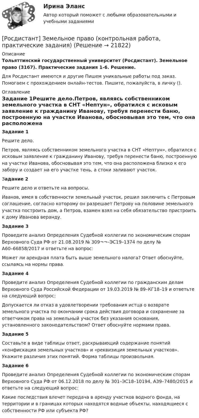     
          Описание
          Тольяттинский государственный университет (Росдистант). Земельное право (3167). Практические задания 1-6. Решение.Для Росдистант имеются и другие  Пишем уникальные работы под заказ. Помогаем с прохождением онлайн-тестов. Пишите, пожалуйста, в личку (). 
          Оглавление
          Задание 1Решите дело.Петров, являясь собственником земельного участка в СНТ «Нептун», обратился с исковым заявление к гражданину Иванову, требуя перенести баню, построенную на участке Иванова, обосновывая это тем, что она расположена близко к его забору и создает на его участке тень, а стоки заливают участок. Задание 2Решите дело и ответьте на вопросы.Иванов, имея в собственности земельный участок, решил заключить с Петровым соглашение, согласно которому он разрешает Петрову на половине земельного участка построить дом, а Петров, взамен взял на себя обязательство пристроить к дому Иванова веранду. Задание 3Проведите анализ Определения Судебной коллегии по экономическим спорам Верховного Суда РФ от 21.08.2019 № 309¬¬–ЭС19–1374 по делу № А60–66858/2017 и ответьте на вопрос:Может ли арендная плата быть выше земельного налога? Ответ обоснуйте, ссылаясь на нормы права.Задание 4Проведите анализ Определения Судебной коллегии по гражданским делам Верховного Суда Российской Федерации от 19.03.2019 № 89–КГ18–19 и ответьте на следующий вопрос:Допускается ли отказ в удовлетворении требования истца о возврате земельного участка по окончании срока действия договора и сохранение за ответчиком права на земельный участок без указания основания, установленного законодательством? Ответ обоснуйте нормами права.Задание 5Составьте в виде таблицы ответ, раскрывающий содержание понятий «конфискация земельных участков» и «реквизиция земельных участков». Укажите различия этих понятий. Форма таблицы произвольная.Задание 6Проведите анализ Определения Судебной коллегии по экономическим спорам Верховного Суда РФ от 06.12.2018 по делу № 301–ЭС18–10194, А39–7480/2015 и ответьте на следующий вопрос:Какие последствия влечет передача в аренду участков водного фонда, на территории и в границах которых находятся водные объекты, находящиеся с собственности РФ или субъекта РФ? 
            
            
            [Росдистант] Земельное право.Итоговый тест Росдистант ТГУ 2022г[Росдистант] Земельное право (контрольная работа, практические задания)[Росдистант] Земельное право (ПРАКТИЧЕСКИЕ ЗАДАНИЯ)[Росдистант] Земельное право (ПРАКТИЧЕСКИЕ ЗАДАНИЯ)[Росдистант] Земельное право.Практическое задание 1 Росдистант ТГУ 2022г[Росдистант] Земельное право.Практическое задание 2 Росдистант ТГУ 2022г[Росдистант] Земельное право.Практическое задание 3 Росдистант ТГУ 2022г(Росдистант) Записать уравнение x = π/3 в полярных координатах:(Росдистант) Записать уравнение x = π/4 в полярных координатах:(Росдистант) Записать уравнение x = π/5 в полярных координатах:(Росдистант) Записать уравнение y = 3 в полярных координатах:(Росдистант) Записать уравнение y = π/3 в полярных координатах:[Росдистант] Защита прав потребителей (ИТОГОВЫЙ ТЕСТ)[Росдистант] Защита прав потребителей (ПРАКТИЧЕСКИЕ ЗАДАНИЯ 1, 2, 3, 4, 5, 6) Росдистант ТГУ