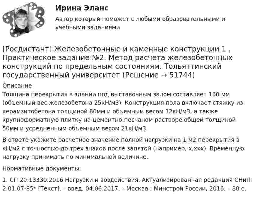     
            Описание
            	Толщина перекрытия в здании под выставочным залом составляет 160 мм (объемный вес железобетона 25кН/м3). Конструкция пола включает стяжку из керамзитобетона толщиной 80мм и объемным весом 12кН/м3, а также крупноформатную плитку на цементно-песчаном растворе общей толщиной 50мм и усредненным объемным весом 21кН/м3.	В ответе укажите расчетное значение полной нагрузки на 1 м2 перекрытия в кН/м2 с точностью до трех знаков после запятой (например, х,ххх). Временную нагрузку принимать по минимальной величине.	Нормативные документы:	1. СП 20.13330.2016 Нагрузки и воздействия. Актуализированная редакция СНиП 2.01.07-85* [Текст]. – введ. 04.06.2017. – Москва : Минстрой России, 2016. – 80 с.  
            
            
            [Росдистант] Железобетонные и каменные конструкции 1 . Практическое задание №1. Бетон для железобетонных конструкций. Тольяттинский государственный университет[Росдистант] Железобетонные и каменные конструкции 1 . Практическое задание №2. Метод расчета железобетонных конструкций по предельным состояниям. Тольяттинский государственный университет[Росдистант] Железобетонные и каменные конструкции 2 ПРАКТИЧЕСКОЕ ЗАДАНИЕ (задача)[Росдистант] Железобетонные и каменные конструкции 2 ПРОМЕЖУТОЧНЫЕ + ИТОГОВЫЕ[Росдистант] Железобетонные и каменные конструкции 2 ПРОМЕЖУТОЧНЫЕ + ИТОГОВЫЕ+Задание[Росдистант] Жилищное право (7406) (контрольная работа, практические задания)[Росдистант] Жилищное право (ПРАКТИЧЕСКИЕ ЗАДАНИЯ) Росдистант ТГУ(Росдистант) Если система   {a₁₁x₁ + a₁₂x₂ + a₁₃x₃ = b₁,  a₂₁x₁ + a₂₂x₂ + a₂₃x₃ = b₂,  a₃₁x₁ + a₃₂x₂ + a₃₃x₃ = b₃.  имеет единственное решение, то она может быть решена матричным методом(Росдистант) Если точка А(2, 3) – начало отрезка АВ и М(1, –2) – его середина, то координаты точки ВРОСДИСТАНТ. Железобетон, задачи. Вариант ААСРОСДИСТАНТ. Железобетон, задачи. Первый раздел.Росдистант Железобетонные и каменные конструкции 1 Вариант ААВРосдистант Железобетонные и каменные конструкции 1 Вариант АЯВ[Росдистант] Железобетонные и каменные конструкции 1 . Все промежуточные тесты. Тольяттинский государственный университет