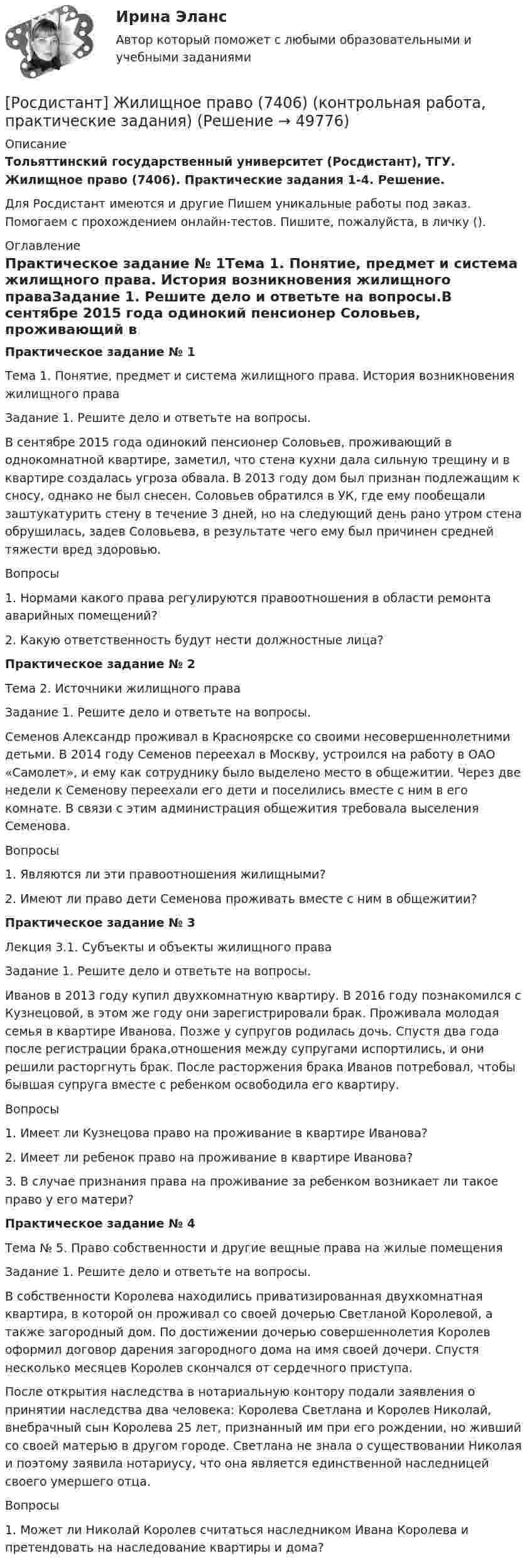     
            Описание
            Тольяттинский государственный университет (Росдистант), ТГУ. Жилищное право (7406). Практические задания 1-4. Решение.Для Росдистант имеются и другие  Пишем уникальные работы под заказ. Помогаем с прохождением онлайн-тестов. Пишите, пожалуйста, в личку (). 
            Оглавление
            Практическое задание № 1Тема 1. Понятие, предмет и система жилищного права. История возникновения жилищного праваЗадание 1. Решите дело и ответьте на вопросы.В сентябре 2015 года одинокий пенсионер Соловьев, проживающий в однокомнатной квартире, заметил, что стена кухни дала сильную трещину и в квартире создалась угроза обвала. В 2013 году дом был признан подлежащим к сносу, однако не был снесен. Соловьев обратился в УК, где ему пообещали заштукатурить стену в течение 3 дней, но на следующий день рано утром стена обрушилась, задев Соловьева, в результате чего ему был причинен средней тяжести вред здоровью.Вопросы1.	Нормами какого права регулируются правоотношения в области ремонта аварийных помещений?2.	Какую ответственность будут нести должностные лица?Практическое задание № 2Тема 2. Источники жилищного праваЗадание 1. Решите дело и ответьте на вопросы.Семенов Александр проживал в Красноярске со своими несовершеннолетними детьми. В 2014 году Семенов переехал в Москву, устроился на работу в ОАО «Самолет», и ему как сотруднику было выделено место в общежитии. Через две недели к Семенову переехали его дети и поселились вместе с ним в его комнате. В связи с этим администрация общежития требовала выселения Семенова.Вопросы1.	Являются ли эти правоотношения жилищными?2.	Имеют ли право дети Семенова проживать вместе с ним в общежитии?Практическое задание № 3Лекция 3.1. Субъекты и объекты жилищного права Задание 1. Решите дело и ответьте на вопросы.Иванов в 2013 году купил двухкомнатную квартиру. В 2016 году познакомился с Кузнецовой, в этом же году они зарегистрировали брак. Проживала молодая семья в квартире Иванова. Позже у супругов родилась дочь. Спустя два года после регистрации брака,отношения между супругами испортились, и они решили расторгнуть брак. После расторжения брака Иванов потребовал, чтобы бывшая супруга вместе с ребенком освободила его квартиру.Вопросы1.	Имеет ли Кузнецова право на проживание в квартире Иванова?2.	Имеет ли ребенок право на проживание в квартире Иванова?3.	В случае признания права на проживание за ребенком возникает ли такое право у его матери?Практическое задание № 4Тема № 5. Право собственности и другие вещные права на жилые помещенияЗадание 1. Решите дело и ответьте на вопросы.В собственности Королева находились приватизированная двухкомнатная квартира, в которой он проживал со своей дочерью Светланой Королевой, а также загородный дом. По достижении дочерью совершеннолетия Королев оформил договор дарения загородного дома на имя своей дочери. Спустя несколько месяцев Королев скончался от сердечного приступа.После открытия наследства в нотариальную контору подали заявления о принятии наследства два человека: Королева Светлана и Королев Николай, внебрачный сын Королева 25 лет, признанный им при его рождении, но живший со своей матерью в другом городе. Светлана не знала о существовании Николая и поэтому заявила нотариусу, что она является единственной наследницей своего умершего отца.Вопросы1.	Может ли Николай Королев считаться наследником Ивана Королева и претендовать на наследование квартиры и дома? 
            
            
            [Росдистант] Железобетонные и каменные конструкции 2 ПРОМЕЖУТОЧНЫЕ + ИТОГОВЫЕ+Задание[Росдистант] Жилищное право (7406) (контрольная работа, практические задания)[Росдистант] Жилищное право (ПРАКТИЧЕСКИЕ ЗАДАНИЯ) Росдистант ТГУРосдистант. Жилищное право. Практическое задание №2Росдистант. Жилищное право. Практическое задание № №Росдистант. Жилищное право. Практическое занятие №4/РОСДИСТАНТ/Задачи по конституционному правуРосдистант Железобетонные и каменные конструкции 1 Вариант ААВРосдистант Железобетонные и каменные конструкции 1 Вариант АЯВ[Росдистант] Железобетонные и каменные конструкции 1 . Все промежуточные тесты. Тольяттинский государственный университет[Росдистант] Железобетонные и каменные конструкции 1 . Итоговый тест на 40 баллов из 40. Тольяттинский государственный университет[Росдистант] Железобетонные и каменные конструкции 1 . Практическое задание №1. Бетон для железобетонных конструкций. Тольяттинский государственный университет[Росдистант] Железобетонные и каменные конструкции 1 . Практическое задание №2. Метод расчета железобетонных конструкций по предельным состояниям. Тольяттинский государственный университет[Росдистант] Железобетонные и каменные конструкции 2 ПРАКТИЧЕСКОЕ ЗАДАНИЕ (задача)