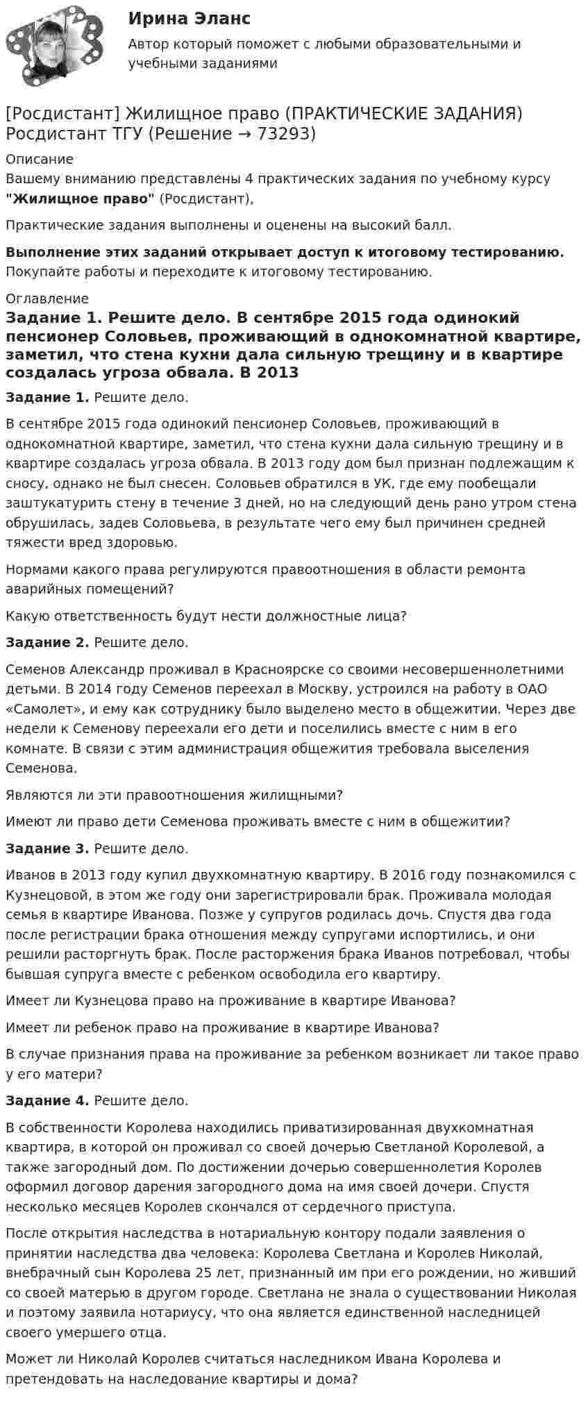      
            Описание
            Вашему вниманию представлены 4 практических задания по учебному курсу Жилищное право (Росдистант),Практические задания выполнены и оценены на высокий балл.Выполнение этих заданий открывает доступ к итоговому тестированию. Покупайте работы и переходите к итоговому тестированию. 
            Оглавление
             Задание 1. Решите дело.	В сентябре 2015 года одинокий пенсионер Соловьев, проживающий в однокомнатной квартире, заметил, что стена кухни дала сильную трещину и в квартире создалась угроза обвала. В 2013 году дом был признан подлежащим к сносу, однако не был снесен. Соловьев обратился в УК, где ему пообещали заштукатурить стену в течение 3 дней, но на следующий день рано утром стена обрушилась, задев Соловьева, в результате чего ему был причинен средней тяжести вред здоровью.	Нормами какого права регулируются правоотношения в области ремонта аварийных помещений?	Какую ответственность будут нести должностные лица? Задание 2. Решите дело.	Семенов Александр проживал в Красноярске со своими несовершеннолетними детьми. В 2014 году Семенов переехал в Москву, устроился на работу в ОАО «Самолет», и ему как сотруднику было выделено место в общежитии. Через две недели к Семенову переехали его дети и поселились вместе с ним в его комнате. В связи с этим администрация общежития требовала выселения Семенова.	Являются ли эти правоотношения жилищными?	Имеют ли право дети Семенова проживать вместе с ним в общежитии? Задание 3. Решите дело.	Иванов в 2013 году купил двухкомнатную квартиру. В 2016 году познакомился с Кузнецовой, в этом же году они зарегистрировали брак. Проживала молодая семья в квартире Иванова. Позже у супругов родилась дочь. Спустя два года после регистрации брака отношения между супругами испортились, и они решили расторгнуть брак. После расторжения брака Иванов потребовал, чтобы бывшая супруга вместе с ребенком освободила его квартиру.	Имеет ли Кузнецова право на проживание в квартире Иванова?	Имеет ли ребенок право на проживание в квартире Иванова?	В случае признания права на проживание за ребенком возникает ли такое право у его матери? Задание 4. Решите дело.         В собственности Королева находились приватизированная двухкомнатная квартира, в которой он проживал со своей дочерью Светланой Королевой, а также загородный дом. По достижении дочерью совершеннолетия Королев оформил договор дарения загородного дома на имя своей дочери. Спустя несколько месяцев Королев скончался от сердечного приступа.         После открытия наследства в нотариальную контору подали заявления о принятии наследства два человека: Королева Светлана и Королев Николай, внебрачный сын Королева 25 лет, признанный им при его рождении, но живший со своей матерью в другом городе. Светлана не знала о существовании Николая и поэтому заявила нотариусу, что она является единственной наследницей своего умершего отца.	Может ли Николай Королев считаться наследником Ивана Королева и претендовать на наследование квартиры и дома?  
            
            
            [Росдистант] Жилищное право (7406) (контрольная работа, практические задания)[Росдистант] Жилищное право (ПРАКТИЧЕСКИЕ ЗАДАНИЯ) Росдистант ТГУРосдистант. Жилищное право. Практическое задание №2Росдистант. Жилищное право. Практическое задание № №Росдистант. Жилищное право. Практическое занятие №4/РОСДИСТАНТ/Задачи по конституционному праву(Росдистант) Записать уравнение x = -1 в полярных координатах:Росдистант Железобетонные и каменные конструкции 1 Вариант АЯВ[Росдистант] Железобетонные и каменные конструкции 1 . Все промежуточные тесты. Тольяттинский государственный университет[Росдистант] Железобетонные и каменные конструкции 1 . Итоговый тест на 40 баллов из 40. Тольяттинский государственный университет[Росдистант] Железобетонные и каменные конструкции 1 . Практическое задание №1. Бетон для железобетонных конструкций. Тольяттинский государственный университет[Росдистант] Железобетонные и каменные конструкции 1 . Практическое задание №2. Метод расчета железобетонных конструкций по предельным состояниям. Тольяттинский государственный университет[Росдистант] Железобетонные и каменные конструкции 2 ПРАКТИЧЕСКОЕ ЗАДАНИЕ (задача)[Росдистант] Железобетонные и каменные конструкции 2 ПРОМЕЖУТОЧНЫЕ + ИТОГОВЫЕ