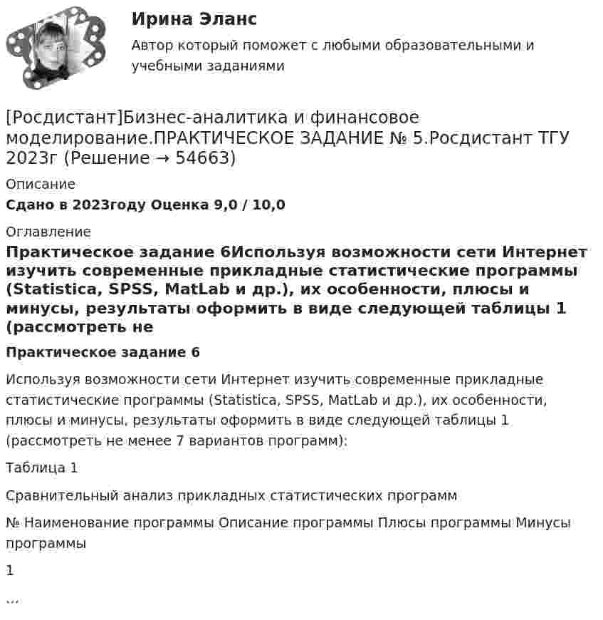     
            Описание
            Сдано в 2023году Оценка 9,0 / 10,0 
            Оглавление
            Практическое задание 6Используя возможности сети Интернет изучить современные прикладные статистические программы (Statistica, SPSS, MatLab и др.), их особенности, плюсы и минусы, результаты оформить в виде следующей таблицы 1 (рассмотреть не менее 7 вариантов программ):Таблица 1Сравнительный анализ прикладных статистических программ№   Наименование программы   Описание программы   Плюсы программы   Минусы программы1            …              
            
            
            [Росдистант]Бизнес-аналитика и финансовое моделирование.ПРАКТИЧЕСКОЕ ЗАДАНИЕ № 5.Росдистант ТГУ 2023г[Росдистант]Бизнес-аналитика и финансовое моделирование.ПРАКТИЧЕСКОЕ ЗАДАНИЕ № 5.Росдистант ТГУ 2023г[Росдистант]Бизнес-аналитика и финансовое моделирование.ПРАКТИЧЕСКОЕ ЗАДАНИЕ № 7.Росдистант ТГУ 2023г[Росдистант]Бизнес-аналитика и финансовое моделирование.ПРАКТИЧЕСКОЕ ЗАДАНИЕ № 8.Росдистант ТГУ 2023г[Росдистант]Бизнес-аналитика и финансовое моделирование.ПРАКТИЧЕСКОЕ ЗАДАНИЕ № 9.Росдистант ТГУ 2023г[Росдистант] Бизнес-моделирование (ПРАКТИЧЕСКИЕ ЗАДАНИЯ)[Росдистант] Бизнес-моделирование (тесты, вопросы, ответы)[Росдистант] Безопасность продовольственного сырья и продуктов питания ( ТЕСТЫ) Росдистант ТГУ[Росдистант] Безопасность технологических процессов при транспорте нефти и газа ( ТЕСТЫ) Росдистант ТГУ[Росдистант] Безопасность труда и технологий ( ТЕСТЫ) Росдистант ТГУРОСДИСТАНТ/ Безопасность химико-технологических процессов и производств / Практические задания 1-9[Росдистант] Бизнес-аналитика и финансовое моделирование (задания 1-8)[Росдистант] Бизнес-аналитика и финансовое моделирование (ПРАКТИЧЕСКИЕ ЗАДАНИЯ)[Росдистант] Бизнес-аналитика и финансовое моделирование (ПРАКТИЧЕСКИЕ ЗАДАНИЯ)