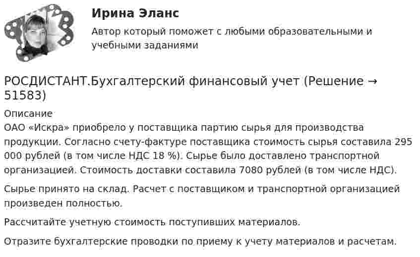     
            Описание
            ОАО «Искра» приобрело у поставщика партию сырья для производства продукции. Согласно счету-фактуре поставщика стоимость сырья составила 295 000 рублей (в том числе НДС 18 %). Сырье было доставлено транспортной организацией. Стоимость доставки составила 7080 рублей (в том числе НДС).Сырье принято на склад. Расчет с поставщиком и транспортной организацией произведен полностью.Рассчитайте учетную стоимость поступивших материалов.Отразите бухгалтерские проводки по приему к учету материалов и расчетам.  
            
            
            [Росдистант] Бухгалтерские электронные системы (ТЕСТЫ) Росдистант ТГУРОСДИСТАНТ.Бухгалтерский финансовый учет РОСДИСТАНТ.Бухгалтерский финансовый учет РОСДИСТАНТ.Бухгалтерский финансовый учет [Росдистант] Бухгалтерский финансовый учет 1 (ТЕСТЫ) Росдистант ТГУ[Росдистант] Бухгалтерский финансовый учет 2 (847) (промежуточные и итоговый тесты, вопросы, ответы)[Росдистант] Бухгалтерский финансовый учет 2 (ТЕСТЫ) Росдистант ТГУ[Росдистант] Биохимия (ТЕСТЫ) Росдистант ТГУ[Росдистант] Биохимия человека (ТЕСТЫ) Росдистант ТГУ[Росдистант] Биржевая деятельность (ТЕСТЫ) Росдистант ТГУ[Росдистант] Биржевое дело (ТЕСТЫ) Росдистант ТГУ[Росдистант] Бухгалтерская мысль и балансоведение (ТЕСТЫ) Росдистант ТГУ[Росдистант] Бухгалтерские электронные системы (284) (промежуточные и итоговый тесты, вопросы, ответы)(Росдистант) Бухгалтерские электронные системы. Итоговый и промежуточные тесты