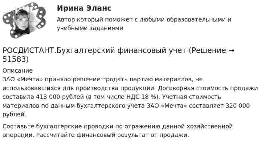     
            Описание
            ЗАО «Мечта» приняло решение продать партию материалов, не использовавшихся для производства продукции. Договорная стоимость продажи составила 413 000 рублей (в том числе НДС 18 %). Учетная стоимость материалов по данным бухгалтерского учета ЗАО «Мечта» составляет 320 000 рублей.Составьте бухгалтерские проводки по отражению данной хозяйственной операции. Рассчитайте финансовый результат от продажи.  
            
            
            РОСДИСТАНТ.Бухгалтерский финансовый учет РОСДИСТАНТ.Бухгалтерский финансовый учет [Росдистант] Бухгалтерский финансовый учет 1 (ТЕСТЫ) Росдистант ТГУ[Росдистант] Бухгалтерский финансовый учет 2 (847) (промежуточные и итоговый тесты, вопросы, ответы)[Росдистант] Бухгалтерский финансовый учет 2 (ТЕСТЫ) Росдистант ТГУ[Росдистант] Бухгалтерский финансовый учет (7427) (контрольная работа, практические задания)[Росдистант] Бухгалтерский финансовый учет (7427) (промежуточные и итоговый тесты, вопросы, ответы)[Росдистант] Биржевая деятельность (ТЕСТЫ) Росдистант ТГУ[Росдистант] Биржевое дело (ТЕСТЫ) Росдистант ТГУ[Росдистант] Бухгалтерская мысль и балансоведение (ТЕСТЫ) Росдистант ТГУ[Росдистант] Бухгалтерские электронные системы (284) (промежуточные и итоговый тесты, вопросы, ответы)(Росдистант) Бухгалтерские электронные системы. Итоговый и промежуточные тесты[Росдистант]Бухгалтерские электронные системы.Итоговый тест Росдистант ТГУ 2023г[Росдистант] Бухгалтерские электронные системы (ТЕСТЫ) Росдистант ТГУ