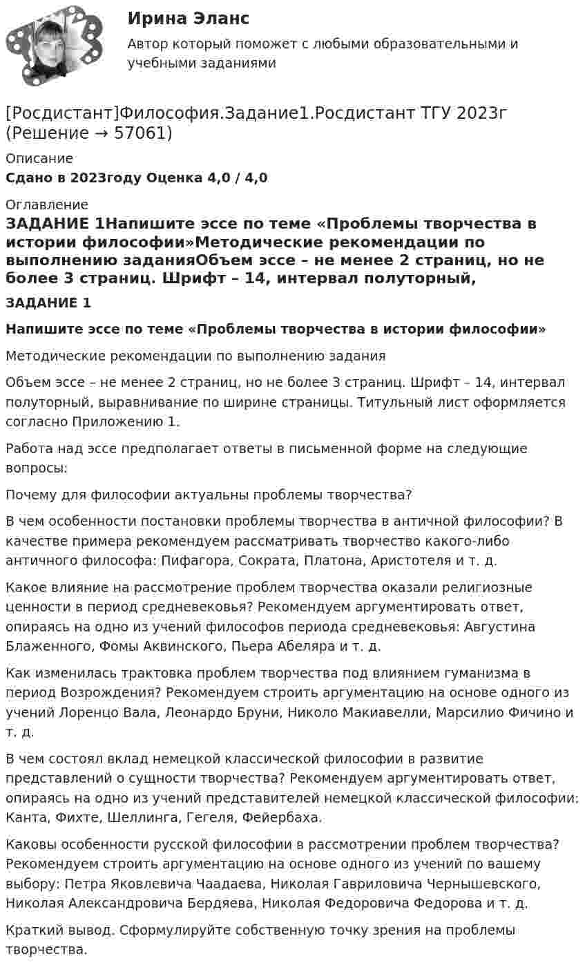     
            Описание
            Сдано в 2023году Оценка 4,0 / 4,0 
            Оглавление
            ЗАДАНИЕ 1Напишите эссе по теме «Проблемы творчества в истории философии»Методические рекомендации по выполнению заданияОбъем эссе – не менее 2 страниц, но не более 3 страниц. Шрифт – 14, интервал полуторный, выравнивание по ширине страницы. Титульный лист оформляется согласно Приложению 1.Работа над эссе предполагает ответы в письменной форме на следующие вопросы:Почему для философии актуальны проблемы творчества?В чем особенности постановки проблемы творчества в античной философии? В качестве примера рекомендуем рассматривать творчество какого-либо античного философа: Пифагора, Сократа, Платона, Аристотеля и т. д.Какое влияние на рассмотрение проблем творчества оказали религиозные ценности в период средневековья? Рекомендуем аргументировать ответ, опираясь на одно из учений философов периода средневековья: Августина Блаженного, Фомы Аквинского, Пьера Абеляра и т. д.Как изменилась трактовка проблем творчества под влиянием гуманизма в период Возрождения? Рекомендуем строить аргументацию на основе одного из учений Лоренцо Вала, Леонардо Бруни, Николо Макиавелли, Марсилио Фичино и т. д.В чем состоял вклад немецкой классической философии в развитие представлений о сущности творчества? Рекомендуем аргументировать ответ, опираясь на одно из учений представителей немецкой классической философии: Канта, Фихте, Шеллинга, Гегеля, Фейербаха.Каковы особенности русской философии в рассмотрении проблем творчества? Рекомендуем строить аргументацию на основе одного из учений по вашему выбору: Петра Яковлевича Чаадаева, Николая Гавриловича Чернышевского, Николая Александровича Бердяева, Николая Федоровича Федорова и т. д.Краткий вывод. Сформулируйте собственную точку зрения на проблемы творчества.  
            
            
            {Росдистант} Философия ВКС Практическая работа1;2[Росдистант]Философия.Задание1.Росдистант ТГУ 2023г[Росдистант] Философия Итоговый и промежуточный тест Ответы[Росдистант] Философия (ИТОГОВЫЙ ТЕСТ)Росдистант Философия Итоговый тест (32 из 40)[Росдистант] Философия права (итоговый тест, вопросы, ответы)[Росдистант] Философия права.Итоговый тест Росдистант ТГУ[Росдистант] Физиологические основы безопасности жизнедеятельности (контрольная работа, практические задания)[Росдистант] Физиологические основы безопасности жизнедеятельности (промежуточные и итоговый тесты, вопросы, ответы)[Росдистант] Физическая культура и спорт (промежуточные и итоговый тесты, вопросы, ответы)[Росдистант] Физическая реабилитация (914) (промежуточные и итоговый тесты, вопросы, ответы)[Росдистант] Филососфия (Практические задания для ВКС)  Росдистант ТГУ[Росдистант] Философия 1 (промежуточные и итоговый тесты, вопросы, ответы)[Росдистант] Философия 2 (тесты, вопросы, ответы)