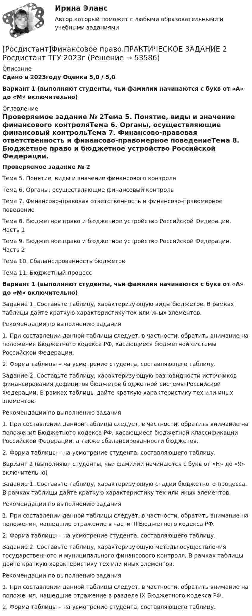     
            Описание
            Сдано в 2023году Оценка 5,0 / 5,0Вариант 1 (выполняют студенты, чьи фамилии начинаются с букв от «А» до «М» включительно) 
            Оглавление
            Проверяемое задание № 2Тема 5. Понятие, виды и значение финансового контроляТема 6. Органы, осуществляющие финансовый контрольТема 7. Финансово-правовая ответственность и финансово-правомерное поведениеТема 8. Бюджетное право и бюджетное устройство Российской Федерации. Часть 1Тема 9. Бюджетное право и бюджетное устройство Российской Федерации. Часть 2Тема 10. Сбалансированность бюджетовТема 11. Бюджетный процессВариант 1 (выполняют студенты, чьи фамилии начинаются с букв от «А» до «М» включительно)Задание 1. Составьте таблицу, характеризующую виды бюджетов. В рамках таблицы дайте краткую характеристику тех или иных элементов.Рекомендации по выполнению задания1.   При составлении данной таблицы следует, в частности, обратить внимание на положения Бюджетного кодекса РФ, касающиеся бюджетной системы Российской Федерации.2.   Форма таблицы – на усмотрение студента, составляющего таблицу.Задание 2. Составьте таблицу, характеризующую разновидности источников финансирования дефицитов бюджетов бюджетной системы Российской Федерации. В рамках таблицы дайте краткую характеристику тех или иных элементов.Рекомендации по выполнению задания1.   При составлении данной таблицы следует, в частности, обратить внимание на положения Бюджетного кодекса РФ, касающиеся бюджетной классификации Российской Федерации, а также сбалансированности бюджетов.2.   Форма таблицы – на усмотрение студента, составляющего таблицу.Вариант 2 (выполняют студенты, чьи фамилии начинаются с букв от «Н» до «Я» включительно)Задание 1. Составьте таблицу, характеризующую стадии бюджетного процесса. В рамках таблицы дайте краткую характеристику тех или иных элементов.Рекомендации по выполнению задания1.   При составлении данной таблицы следует, в частности, обратить внимание на положения, нашедшие отражение в части III Бюджетного кодекса РФ.2.   Форма таблицы – на усмотрение студента, составляющего таблицу.Задание 2. Составьте таблицу, характеризующую методы осуществления государственного и муниципального финансового контроля. В рамках таблицы дайте краткую характеристику тех или иных элементов.Рекомендации по выполнению задания1.   При составлении данной таблицы следует, в частности, обратить внимание на положения, нашедшие отражение в разделе IX Бюджетного кодекса РФ.2.   Форма таблицы – на усмотрение студента, составляющего таблицу. 
            
            
            [Росдистант]Финансовое право.ПРАКТИЧЕСКОЕ ЗАДАНИЕ 1 Росдистант ТГУ 2023г[Росдистант]Финансовое право.ПРАКТИЧЕСКОЕ ЗАДАНИЕ 2 Росдистант ТГУ 2023г[Росдистант]Финансовое право.ПРАКТИЧЕСКОЕ ЗАДАНИЕ 3 Росдистант ТГУ 2023г[Росдистант]Финансовое право.ПРАКТИЧЕСКОЕ ЗАДАНИЕ 4 Росдистант ТГУ 2023г[Росдистант]Финансовые вычисления 1.Итоговый тест Росдистант ТГУ 2023г[Росдистант] Финансовые вычисления 1 (ПРАКТИЧЕСКИЕ ЗАДАНИЯ)[Росдистант] Финансовые вычисления 2 (Практические задания 1,2,3 для ВКС) Росдистант ТГУ[Росдистант] Философия .Практические задания 1-2. Росдистант ТГУ[Росдистант] Философия .Практические задания. Росдистант ТГУРосдистант Философия Практическое задание 1[Росдистант] Философия (промежуточные и итоговый тесты, вопросы, ответы)Росдистант Философия Промежуточный тест[Росдистант] Финансовая политика (промежуточные и итоговый тесты, вопросы, ответы)[Росдистант] Финансовое право (3187) (промежуточные и итоговый тесты, вопросы, ответы)