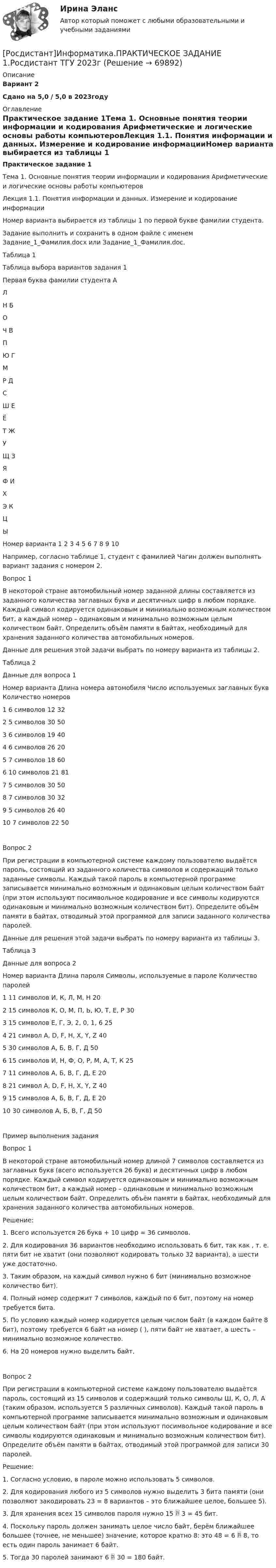     
            Описание
            Вариант 2Сдано на 5,0 / 5,0 в 2023году 
            Оглавление
            Практическое задание 1Тема 1. Основные понятия теории информации и кодирования Арифметические и логические основы работы компьютеровЛекция 1.1. Понятия информации и данных. Измерение и кодирование информацииНомер варианта выбирается из таблицы 1 по первой букве фамилии студента.Задание выполнить и сохранить в одном файле с именем Задание_1_Фамилия.docx или Задание_1_Фамилия.doc.   Таблица 1Таблица выбора вариантов задания 1Первая буква фамилии студента   АЛH   БОЧ   ВПЮ   ГМР   ДСШ   ЕЁТ   ЖУЩ   ЗЯФ   ИХЭ   КЦЫНомер варианта   1   2   3   4   5   6   7   8   9   10Например, согласно таблице 1, студент с фамилией Чагин должен выполнять вариант задания с номером 2.Вопрос 1В некоторой стране автомобильный номер заданной длины составляется из заданного количества заглавных букв и десятичных цифр в любом порядке. Каждый символ кодируется одинаковым и минимально возможным количеством бит, а каждый номер – одинаковым и минимально возможным целым количеством байт. Определить объём памяти в байтах, необходимый для хранения заданного количества автомобильных номеров.Данные для решения этой задачи выбрать по номеру варианта из таблицы 2.Таблица 2Данные для вопроса 1Номер варианта   Длина номера автомобиля   Число используемых заглавных букв   Количество номеров1   6 символов   12   322   5 символов   30   503   6 символов   19   404   6 символов   26   205   7 символов   18   606   10 символов   21   817   5 символов   30   508   7 символов   30   329   5 символов   26   4010   7 символов   22   50Вопрос 2При регистрации в компьютерной системе каждому пользователю выдаётся пароль, состоящий из заданного количества символов и содержащий только заданные символы. Каждый такой пароль в компьютерной программе записывается минимально возможным и одинаковым целым количеством байт (при этом используют посимвольное кодирование и все символы кодируются одинаковым и минимально возможным количеством бит). Определите объём памяти в байтах, отводимый этой программой для записи заданного количества паролей.Данные для решения этой задачи выбрать по номеру варианта из таблицы 3. Таблица 3Данные для вопроса 2Номер варианта   Длина пароля   Символы, используемые в пароле   Количество паролей1   11 символов   И, К, Л, М, Н   202   15 символов   К, О, М, П, Ь, Ю, Т, Е, Р   303   15 символов   Е, Г, Э, 2, 0, 1, 6   254   21 символ   A, D, F, H, X, Y, Z   405   30 символов   А, Б, В, Г, Д   506   15 символов   И, Н, Ф, О, Р, М, А, Т, К   257   11 символов   А, Б, В, Г, Д, Е   208   21 символ   A, D, F, H, X, Y, Z   409   15 символов   А, Б, В, Г, Д, Е   2010   30 символов   А, Б, В, Г, Д   50Пример выполнения заданияВопрос 1В некоторой стране автомобильный номер длиной 7 символов составляется из заглавных букв (всего используется 26 букв) и десятичных цифр в любом порядке. Каждый символ кодируется одинаковым и минимально возможным количеством бит, а каждый номер – одинаковым и минимально возможным целым количеством байт. Определить объём памяти в байтах, необходимый для хранения заданного количества автомобильных номеров.Решение:1.   Всего используется 26 букв + 10 цифр = 36 символов.2.   Для кодирования 36 вариантов необходимо использовать 6 бит, так как , т. е. пяти бит не хватит (они позволяют кодировать только 32 варианта), а шести уже достаточно.3.   Таким образом, на каждый символ нужно 6 бит (минимально возможное количество бит).4.   Полный номер содержит 7 символов, каждый по 6 бит, поэтому на номер требуется  бита.5.   По условию каждый номер кодируется целым числом байт (в каждом байте 8 бит), поэтому требуется 6 байт на номер ( ), пяти байт не хватает, а шесть – минимально возможное количество.6.   На 20 номеров нужно выделить  байт.Вопрос 2При регистрации в компьютерной системе каждому пользователю выдаётся пароль, состоящий из 15 символов и содержащий только символы Ш, К, О, Л, А (таким образом, используется 5 различных символов). Каждый такой пароль в компьютерной программе записывается минимально возможным и одинаковым целым количеством байт (при этом используют посимвольное кодирование и все символы кодируются одинаковым и минимально возможным количеством бит). Определите объём памяти в байтах, отводимый этой программой для записи 30 паролей.Решение:1.   Согласно условию, в пароле можно использовать 5 символов.2.   Для кодирования любого из 5 символов нужно выделить 3 бита памяти (они позволяют закодировать 23 = 8 вариантов – это ближайшее целое, большее 5).3.   Для хранения всех 15 символов пароля нужно 15  3 = 45 бит.4.   Поскольку пароль должен занимать целое число байт, берём ближайшее большее (точнее, не меньшее) значение, которое кратно 8: это 48 = 6  8, то есть один пароль занимает 6 байт.5.   Тогда 30 паролей занимают 6  30 = 180 байт.  
            
            
            [Росдистант] Информатика (ПРАКТИЧЕСКИЕ ЗАДАНИЯ)[Росдистант]Информатика.ПРАКТИЧЕСКОЕ ЗАДАНИЕ 1.Росдистант ТГУ 2023г [Росдистант]Информатика.ПРАКТИЧЕСКОЕ ЗАДАНИЕ 2.Росдистант ТГУ 2023г [Росдистант]Информатика.ПРАКТИЧЕСКОЕ ЗАДАНИЕ 3.Росдистант ТГУ 2023г [Росдистант] Информационная безопасность (667) (промежуточные и итоговый тесты, вопросы, ответы)[Росдистант] Информационная безопасность.Итоговый тест Росдистант ТГУ 2022г (Росдистант) Информационная безопасность. Ответы на тесты по курсу[Росдистант] Иностранный язык в сфере юриспруденции (Практические задания для ВКС) Росдистант ТГУ[Росдистант] Иностранный язык в сфере юриспруденции  (ПРОМЕЖУТОЧНЫЙ ТЕСТ) Росдистант ТГУ(Росдистант) Интегралы типа ∫R(x,√a²–x²)dx берутся с помощью подстановки(Росдистант) Интегрированием по частям называется нахождение интегралаРосдистант. Информатика 2.Практическое задание 5.1. Вариант 1 (х=20).Росдистант. Информатика 2.Практическое задание 5.2. Вариант 1[Росдистант]Информатика.Итоговый тест Росдистант ТГУ 2023г