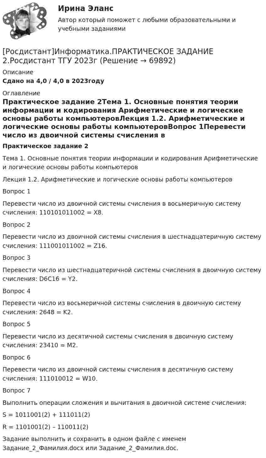     
            Описание
            Сдано на 4,0 / 4,0 в 2023году 
            Оглавление
            Практическое задание 2Тема 1. Основные понятия теории информации и кодирования Арифметические и логические основы работы компьютеровЛекция 1.2. Арифметические и логические основы работы компьютеровВопрос 1Перевести число из двоичной системы счисления в восьмеричную систему счисления: 110101011002 = X8.Вопрос 2Перевести число из двоичной системы счисления в шестнадцатеричную систему счисления: 111001011002 = Z16.Вопрос 3Перевести число из шестнадцатеричной системы счисления в двоичную систему счисления: D6C16 = Y2.Вопрос 4Перевести число из восьмеричной системы счисления в двоичную систему счисления: 2648 = K2.Вопрос 5Перевести число из десятичной системы счисления в двоичную систему счисления: 23410 = M2.Вопрос 6Перевести число из двоичной системы счисления в десятичную систему счисления: 111010012 = W10.Вопрос 7Выполнить операции сложения и вычитания в двоичной системе счисления:S = 1011001(2) + 111011(2)R = 1101001(2) – 110011(2)Задание выполнить и сохранить в одном файле с именем Задание_2_Фамилия.docx или Задание_2_Фамилия.doc.   
            
            
            [Росдистант]Информатика.ПРАКТИЧЕСКОЕ ЗАДАНИЕ 1.Росдистант ТГУ 2023г [Росдистант]Информатика.ПРАКТИЧЕСКОЕ ЗАДАНИЕ 2.Росдистант ТГУ 2023г [Росдистант]Информатика.ПРАКТИЧЕСКОЕ ЗАДАНИЕ 3.Росдистант ТГУ 2023г [Росдистант] Информационная безопасность (667) (промежуточные и итоговый тесты, вопросы, ответы)[Росдистант] Информационная безопасность.Итоговый тест Росдистант ТГУ 2022г (Росдистант) Информационная безопасность. Ответы на тесты по курсу[Росдистант] Информационное право (2846) (контрольная работа, практические задания)[Росдистант] Иностранный язык в сфере юриспруденции  (ПРОМЕЖУТОЧНЫЙ ТЕСТ) Росдистант ТГУ(Росдистант) Интегралы типа ∫R(x,√a²–x²)dx берутся с помощью подстановки(Росдистант) Интегрированием по частям называется нахождение интегралаРосдистант. Информатика 2.Практическое задание 5.1. Вариант 1 (х=20).Росдистант. Информатика 2.Практическое задание 5.2. Вариант 1[Росдистант]Информатика.Итоговый тест Росдистант ТГУ 2023г[Росдистант] Информатика (контрольная работа, практические задания)