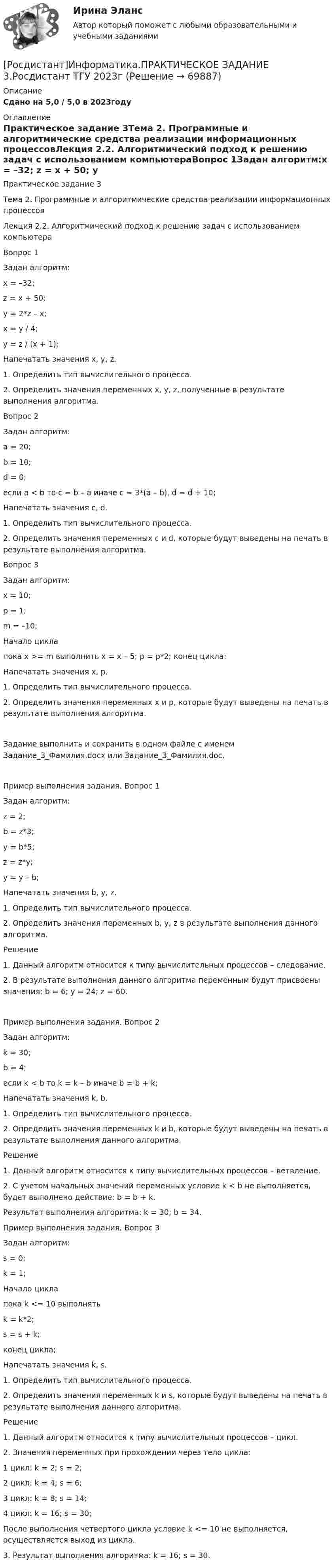     
            Описание
            Сдано на 5,0 / 5,0 в 2023году 
            Оглавление
            Практическое задание 3Тема 2. Программные и алгоритмические средства реализации информационных процессовЛекция 2.2. Алгоритмический подход к решению задач с использованием компьютераВопрос 1Задан алгоритм:x = –32; z = x + 50;  y = 2*z – x; x = y / 4; y = z / (x + 1);Напечатать значения x, y, z.1.   Определить тип вычислительного процесса.2.   Определить значения переменных x, y, z, полученные в результате выполнения алгоритма.Вопрос 2Задан алгоритм:a = 20; b = 10; d = 0; если a < b то c = b – a иначе c = 3*(a – b), d = d + 10;Напечатать значения c, d.1.   Определить тип вычислительного процесса.2.   Определить значения переменных c и d, которые будут выведены на печать в результате выполнения алгоритма.Вопрос 3Задан алгоритм:x = 10; p = 1; m = –10;Начало цикла пока x >= m выполнить x = x – 5; p = p*2; конец цикла;Напечатать значения x, p.1.   Определить тип вычислительного процесса.2.   Определить значения переменных x и p, которые будут выведены на печать в результате выполнения алгоритма.Задание выполнить и сохранить в одном файле с именем Задание_3_Фамилия.docx или Задание_3_Фамилия.doc. Пример выполнения задания. Вопрос 1Задан алгоритм:z = 2; b = z*3; y = b*5; z = z*y; y = y – b;Напечатать значения b, y, z.1.   Определить тип вычислительного процесса.2.   Определить значения переменных b, y, z в результате выполнения данного алгоритма.Решение1.   Данный алгоритм относится к типу вычислительных процессов – следование.2.   В результате выполнения данного алгоритма переменным будут присвоены значения: b = 6; y = 24; z = 60.Пример выполнения задания. Вопрос 2Задан алгоритм:k = 30; b = 4;если k < b то k = k – b иначе b = b + k;Напечатать значения k, b.1.   Определить тип вычислительного процесса.2.   Определить значения переменных k и b, которые будут выведены на печать в результате выполнения данного алгоритма.Решение1.   Данный алгоритм относится к типу вычислительных процессов – ветвление.2.   С учетом начальных значений переменных условие k < b не выполняется, будет выполнено действие: b = b + k.Результат выполнения алгоритма: k = 30; b = 34.Пример выполнения задания. Вопрос 3Задан алгоритм:s = 0; k = 1; Начало цикла пока k <= 10 выполнять k = k*2; s = s + k; конец цикла; Напечатать значения k, s.1.   Определить тип вычислительного процесса.2.   Определить значения переменных k и s, которые будут выведены на печать в результате выполнения данного алгоритма.Решение1.   Данный алгоритм относится к типу вычислительных процессов – цикл.2.   Значения переменных при прохождении через тело цикла:1 цикл: k = 2;  s = 2; 2 цикл: k = 4;  s = 6;3 цикл: k = 8;  s = 14; 4 цикл: k = 16; s = 30;После выполнения четвертого цикла условие k <= 10 не выполняется, осуществляется выход из цикла.3.   Результат выполнения алгоритма: k = 16; s = 30.  
            
            
            [Росдистант]Информатика.ПРАКТИЧЕСКОЕ ЗАДАНИЕ 2.Росдистант ТГУ 2023г [Росдистант]Информатика.ПРАКТИЧЕСКОЕ ЗАДАНИЕ 3.Росдистант ТГУ 2023г [Росдистант] Информационная безопасность (667) (промежуточные и итоговый тесты, вопросы, ответы)[Росдистант] Информационная безопасность.Итоговый тест Росдистант ТГУ 2022г (Росдистант) Информационная безопасность. Ответы на тесты по курсу[Росдистант] Информационное право (2846) (контрольная работа, практические задания)[Росдистант] Информационное право (2846) (промежуточные и итоговый тесты, вопросы, ответы)(Росдистант) Интегралы типа ∫R(x,√a²–x²)dx берутся с помощью подстановки(Росдистант) Интегрированием по частям называется нахождение интегралаРосдистант. Информатика 2.Практическое задание 5.1. Вариант 1 (х=20).Росдистант. Информатика 2.Практическое задание 5.2. Вариант 1[Росдистант]Информатика.Итоговый тест Росдистант ТГУ 2023г[Росдистант] Информатика (контрольная работа, практические задания)[Росдистант] Информатика (ПРАКТИЧЕСКИЕ ЗАДАНИЯ)