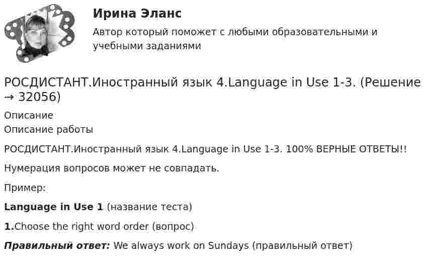     
          Описание
          Описание работыРОСДИСТАНТ.Иностранный язык 4.Language in Use 1-3. 100% ВЕРНЫЕ ОТВЕТЫ!!Нумерация вопросов может не совпадать.Пример:Language in Use 1 (название теста)1.Choose the right word order (вопрос)Правильный ответ: We always work on Sundays (правильный ответ)  
            
            
            РОСДИСТАНТ Иностранный язык 43 vocabulary and grammar test, reading tasks, videoРОСДИСТАНТ.Иностранный язык 4.Language in Use 1-3.Росдистант. Иностранный язык 4. Module 1. Generation Gap. Video tasks 1.Росдистант. Иностранный язык 4 Module 1. Generation Gap Vocabulary and Grammar. Test 1.Росдистант. Иностранный язык 4. Module 2. Innovation for our life. Video tasks 2.Росдистант. Иностранный язык 4 Module 2. Innovation for our life Vocabulary and Grammar. Test 2.Росдистант. Иностранный язык 4. Module 3. Living in Digital Age and Society. Video tasks 3.Росдистант Иностранный язык 3 Test 2Росдистант Иностранный язык 3 Test 3РОСДИСТАНТ Иностранный язык 3 vocabulary and grammar test, reading tasks, video[Росдистант] Иностранный язык 3 (Итоговый тест)[Росдистант] Иностранный язык 3 (контрольная работа, практические задания)Росдистант. Иностранный язык 3. Практические задания. Creative challenge 1-3.(Росдистант) Иностранный язык 3 (тесты, Lanuage in Use, Listening, Reading)