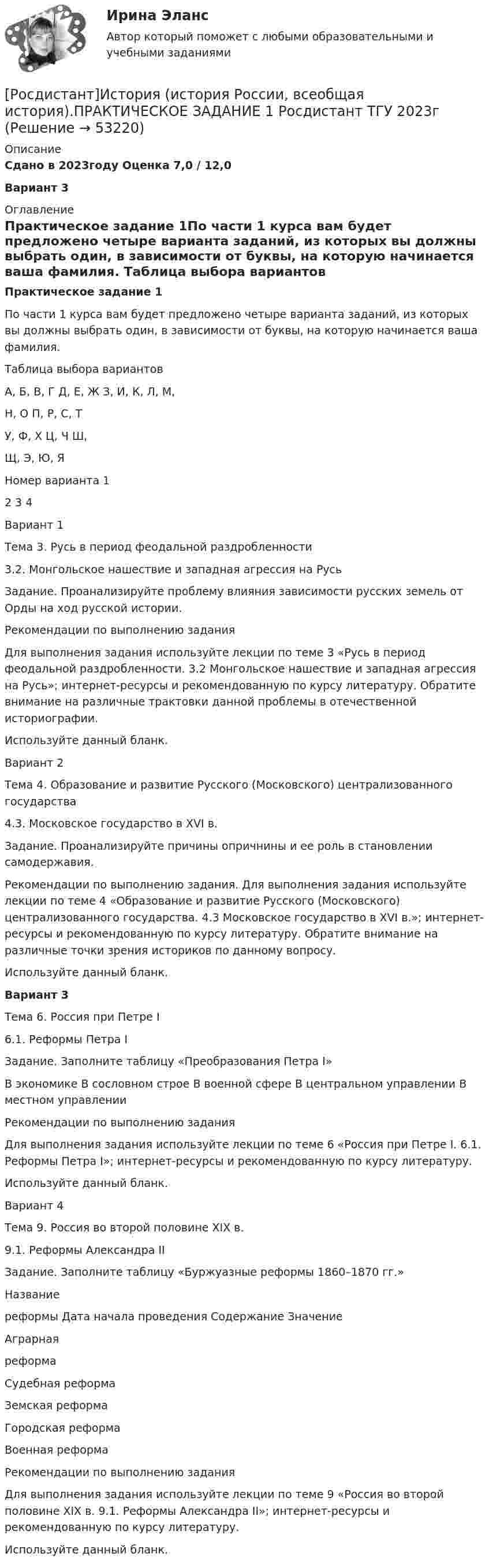     
            Описание
            Сдано в 2023году Оценка 7,0 / 12,0Вариант 3 
            Оглавление
            Практическое задание 1По части 1 курса вам будет предложено четыре варианта заданий, из которых вы должны выбрать один, в зависимости от буквы, на которую начинается ваша фамилия. Таблица выбора вариантов   А, Б, В, Г Д, Е, Ж   З, И, К, Л, М,Н, О   П, Р, С, ТУ, Ф, Х   Ц, Ч Ш, Щ, Э, Ю, ЯНомер варианта   1   2   3   4Вариант 1Тема 3. Русь в период феодальной раздробленности3.2. Монгольское нашествие и западная агрессия на РусьЗадание. Проанализируйте проблему влияния зависимости русских земель от Орды на ход русской истории. Рекомендации по выполнению заданияДля выполнения задания используйте лекции по теме 3 «Русь в период феодальной раздробленности. 3.2 Монгольское нашествие и западная агрессия на Русь»; интернет-ресурсы и рекомендованную по курсу литературу. Обратите внимание на различные трактовки данной проблемы в отечественной историографии.Используйте данный бланк.Вариант 2Тема 4. Образование и развитие Русского (Московского) централизованного государства4.3. Московское государство в XVI в.Задание. Проанализируйте причины опричнины и ее роль в становлении самодержавия.Рекомендации по выполнению задания. Для выполнения задания используйте лекции по теме 4 «Образование и развитие Русского (Московского) централизованного государства. 4.3 Московское государство в XVI в.»; интернет-ресурсы и рекомендованную по курсу литературу. Обратите внимание на различные точки зрения историков по данному вопросу.Используйте данный бланк.Вариант 3Тема 6. Россия при Петре I 6.1. Реформы Петра IЗадание. Заполните таблицу «Преобразования Петра I» В экономике   В сословном строе   В военной сфере   В центральном управлении   В местном управленииРекомендации по выполнению заданияДля выполнения задания используйте лекции по теме 6 «Россия при Петре I. 6.1. Реформы Петра I»; интернет-ресурсы и рекомендованную по курсу литературу. Используйте данный бланк.Вариант 4Тема 9. Россия во второй половине XIX в.9.1. Реформы Александра IIЗадание. Заполните таблицу «Буржуазные реформы 1860–1870 гг.»Название реформы   Дата начала проведения   Содержание   ЗначениеАграрная реформаСудебная реформа         Земская реформаГородская реформаВоенная реформа         Рекомендации по выполнению задания Для выполнения задания используйте лекции по теме 9 «Россия во второй половине XIX в. 9.1. Реформы Александра II»; интернет-ресурсы и рекомендованную по курсу литературу. Используйте данный бланк. 
            
            
            РОСДИСТАНТ / История (история России, всеобщая история) / ПРАКТИЧЕСКИЕ ЗАДАНИЯ 1-2 .ВКС) ВАРИАНТ 1[Росдистант]История (история России, всеобщая история).ПРАКТИЧЕСКОЕ ЗАДАНИЕ 1 Росдистант ТГУ 2023г [Росдистант]История (история России, всеобщая история).ПРАКТИЧЕСКОЕ ЗАДАНИЕ 2 Росдистант ТГУ 2023г Росдистант. История (история России, всеобщая история).Практическое задание № 1,2 (2 вариант)Росдистант. История (история России, всеобщая история).Практическое задание № 1 (3 вариант) Росдистант. История (история России, всеобщая история).Практическое задание № 2 (3 вариант){Росдистант} История Итоговый тест[Росдистант] История и методология юридической науки.Итоговый тест Росдистант ТГУ[Росдистант] История и методология юридической науки (тесты, вопросы, ответы)Росдистант. История (история России, всеобщая история)[Росдистант] История (история России, всеобщая история) (9011) (промежуточные и итоговый тесты, вопросы, ответы)[Росдистант] История (история России, всеобщая история). Итоговый тест[Росдистант] История (история России, всеобщая история) (итоговый тест, вопросы, ответы)[Росдистант] История (история России, всеобщая история).Итоговый тест Росдистант ТГУ