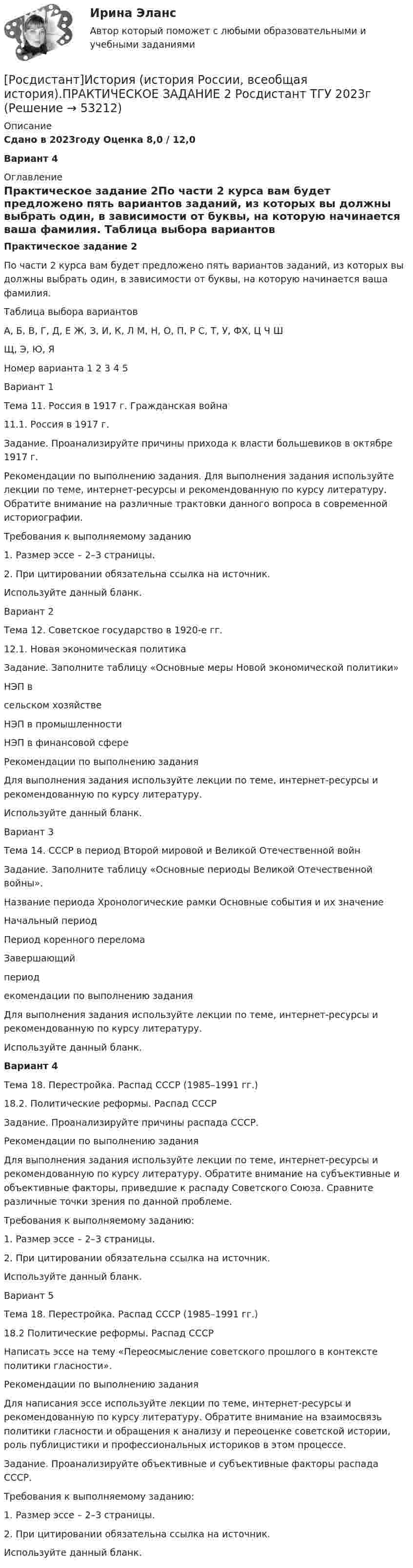     
            Описание
            Сдано в 2023году Оценка 8,0 / 12,0Вариант 4 
            Оглавление
            Практическое задание 2По части 2 курса вам будет предложено пять вариантов заданий, из которых вы должны выбрать один, в зависимости от буквы, на которую начинается ваша фамилия. Таблица выбора вариантов   А, Б, В, Г, Д, Е   Ж, З, И, К, Л   М, Н, О, П, Р   С, Т, У, ФХ, Ц   Ч ШЩ, Э, Ю, ЯНомер варианта   1   2   3   4   5Вариант 1Тема 11. Россия в 1917 г. Гражданская война 11.1. Россия в 1917 г.Задание. Проанализируйте причины прихода к власти большевиков в октябре 1917 г. Рекомендации по выполнению задания. Для выполнения задания используйте лекции по теме, интернет-ресурсы и рекомендованную по курсу литературу. Обратите внимание на различные трактовки данного вопроса в современной историографии.Требования к выполняемому заданию1.   Размер эссе – 2–3 страницы.2.   При цитировании обязательна ссылка на источник.Используйте данный бланк.Вариант 2Тема 12. Советское государство в 1920-е гг.12.1. Новая экономическая политикаЗадание. Заполните таблицу «Основные меры Новой экономической политики»НЭП в сельском хозяйстве   НЭП в промышленности   НЭП в финансовой сфере Рекомендации по выполнению заданияДля выполнения задания используйте лекции по теме, интернет-ресурсы и рекомендованную по курсу литературу. Используйте данный бланк.Вариант 3Тема 14. СССР в период Второй мировой и Великой Отечественной войнЗадание. Заполните таблицу «Основные периоды Великой Отечественной войны».Название периода      Хронологические рамки   Основные события и их значениеНачальный периодПериод коренного переломаЗавершающий периодекомендации по выполнению заданияДля выполнения задания используйте лекции по теме, интернет-ресурсы и рекомендованную по курсу литературу. Используйте данный бланк.Вариант 4Тема 18. Перестройка. Распад СССР (1985–1991 гг.)         18.2. Политические реформы. Распад СССР Задание. Проанализируйте причины распада СССР.Рекомендации по выполнению заданияДля выполнения задания используйте лекции по теме, интернет-ресурсы и рекомендованную по курсу литературу. Обратите внимание на субъективные и объективные факторы, приведшие к распаду Советского Союза. Сравните различные точки зрения по данной проблеме.Требования к выполняемому заданию:1.   Размер эссе – 2–3 страницы.2.   При цитировании обязательна ссылка на источник.Используйте данный бланк.Вариант 5Тема 18. Перестройка. Распад СССР (1985–1991 гг.)         18.2 Политические реформы. Распад СССР Написать эссе на тему «Переосмысление советского прошлого в контексте политики гласности».Рекомендации по выполнению заданияДля написания эссе используйте лекции по теме, интернет-ресурсы и рекомендованную по курсу литературу. Обратите внимание на взаимосвязь политики гласности и обращения к анализу и переоценке советской истории, роль публицистики и профессиональных историков в этом процессе.Задание. Проанализируйте объективные и субъективные факторы распада СССР.Требования к выполняемому заданию:1.   Размер эссе – 2–3 страницы.2.   При цитировании обязательна ссылка на источник.Используйте данный бланк. 
            
            
            [Росдистант]История (история России, всеобщая история).ПРАКТИЧЕСКОЕ ЗАДАНИЕ 1 Росдистант ТГУ 2023г [Росдистант]История (история России, всеобщая история).ПРАКТИЧЕСКОЕ ЗАДАНИЕ 2 Росдистант ТГУ 2023г Росдистант. История (история России, всеобщая история).Практическое задание № 1,2 (2 вариант)Росдистант. История (история России, всеобщая история).Практическое задание № 1 (3 вариант) Росдистант. История (история России, всеобщая история).Практическое задание № 2 (3 вариант){Росдистант} История Итоговый тест[Росдистант] История(ИТОГОВЫЙ ТЕСТ)[Росдистант] История и методология юридической науки (тесты, вопросы, ответы)Росдистант. История (история России, всеобщая история)[Росдистант] История (история России, всеобщая история) (9011) (промежуточные и итоговый тесты, вопросы, ответы)[Росдистант] История (история России, всеобщая история). Итоговый тест[Росдистант] История (история России, всеобщая история) (итоговый тест, вопросы, ответы)[Росдистант] История (история России, всеобщая история).Итоговый тест Росдистант ТГУ[Росдистант]История (история России, всеобщая история).Итоговый тест Росдистант ТГУ 2023г