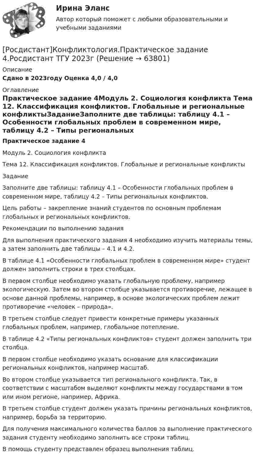     
            Описание
            Сдано в 2023году Оценка 4,0 / 4,0 
            Оглавление
            Практическое задание 4Модуль 2. Социология конфликта Тема 12. Классификация конфликтов. Глобальные и региональные конфликтыЗаданиеЗаполните две таблицы: таблицу 4.1 – Особенности глобальных проблем в современном мире, таблицу 4.2 – Типы региональных конфликтов.Цель работы – закрепление знаний студентов по основным проблемам глобальных и региональных конфликтов.Рекомендации по выполнению заданияДля выполнения практического задания 4 необходимо изучить материалы темы, а затем заполнить две таблицы – 4.1 и 4.2.В таблице 4.1 «Особенности глобальных проблем в современном мире» студент должен заполнить строки в трех столбцах.В первом столбце необходимо указать глобальную проблему, например экологическую. Затем во втором столбце указывается противоречие, лежащее в основе данной проблемы, например, в основе экологических проблем лежит противоречие «человек – природа». В третьем столбце следует привести конкретные примеры указанных глобальных проблем, например, глобальное потепление.В таблице 4.2 «Типы региональных конфликтов» студент должен заполнить три столбца.В первом столбце необходимо указать основание для классификации региональных конфликтов, например масштаб. Во втором столбце указывается тип регионального конфликта. Так, в соответствии с масштабом выделяют конфликты между государствами в том или ином регионе, например, Африка. В третьем столбце студент должен указать причины региональных конфликтов, например, борьба за территорию.Для получения максимального количества баллов за выполнение практического задания студенту необходимо заполнить все строки таблиц. В помощь студенту представлен образец выполнения таблиц.  
            
            
            РОСДИСТАНТ. Конфликтология.Практическое задание 4.[Росдистант]Конфликтология.Практическое задание 4.Росдистант ТГУ 2023г (Росдистант Конфликтология) Предмет конфликтологии – этоРОСДИСТАНТ Конфликтология Промежуточные тесты № 1,2,3[Росдистант] Конфликтология (ПРОМЕЖУТОЧНЫЕ ТЕСТЫ ) Росдистант ТГУ 2023 г.(Росдистант Конфликтология) Расположите последовательность стадий конфликта.(Росдистант Конфликтология) Религия – это[Росдистант] Конфликтология (ПРАКТИЧЕСКИЕ ЗАДАНИЯ 1-4)[Росдистант] Конфликтология (ПРАКТИЧЕСКИЕ ЗАДАНИЯ 1-8)РОСДИСТАНТ. Конфликтология.Практическое задание 1.[Росдистант]Конфликтология.Практическое задание 1.Росдистант ТГУ 2023г РОСДИСТАНТ. Конфликтология.Практическое задание 2.[Росдистант]Конфликтология.Практическое задание 2.Росдистант ТГУ 2023г РОСДИСТАНТ. Конфликтология.Практическое задание 3.