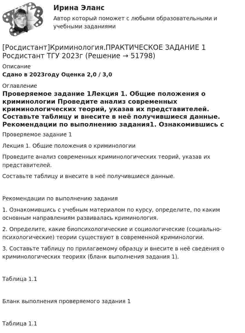     
            Описание
            Сдано в 2023году Оценка 2,0 / 3,0 
            Оглавление
            Проверяемое задание 1Лекция 1. Общие положения о криминологии Проведите анализ современных криминологических теорий, указав их представителей. Составьте таблицу и внесите в неё получившиеся данные. Рекомендации по выполнению задания1. Ознакомившись с учебным материалом по курсу, определите, по каким основным направлениям развивалась криминология. 2. Определите, какие биопсихологические и социологические (социально-психологические) теории существуют в современной криминологии.3. Составьте таблицу по прилагаемому образцу и внесите в неё сведения о криминологических теориях (бланк выполнения задания 1).Таблица 1.1Бланк выполнения проверяемого задания 1Таблица 1.1 
            
            
            (Росдистант) Криминология (Практические задания 6)[Росдистант]Криминология.ПРАКТИЧЕСКОЕ ЗАДАНИЕ 1 Росдистант ТГУ 2023гРОСДИСТАНТ Криминология Практическое задание 1 Современные криминологические теории[Росдистант] Криминология (практическое задание 2 - 2023 г.)РОСДИСТАНТ Криминология Практическое задание 2 Преступность [Росдистант]Криминология.ПРАКТИЧЕСКОЕ ЗАДАНИЕ 2 Росдистант ТГУ 2023г[Росдистант] Криминология (практическое задание 3 - 2023 г.)[Росдистант]Криминология.Итоговый тест Росдистант ТГУ 2023г[Росдистант] Криминология (ПРАКТИЧЕСКИЕ ЗАДАНИЯ)(Росдистант) Криминология (Практические задания 1)(Росдистант) Криминология (Практические задания 1-6)(Росдистант) Криминология (Практические задания 2)(Росдистант) Криминология (Практические задания 3)(Росдистант) Криминология (Практические задания 4)