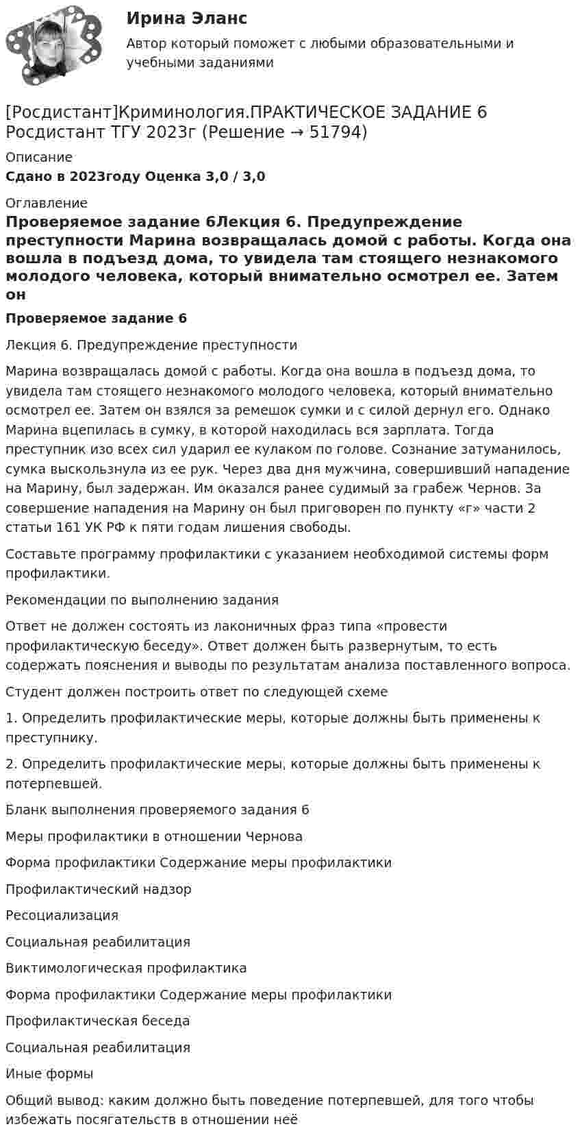     
            Описание
            Сдано в 2023году Оценка 3,0 / 3,0 
            Оглавление
            Проверяемое задание 6Лекция 6. Предупреждение преступности Марина возвращалась домой с работы. Когда она вошла в подъезд дома, то увидела там стоящего незнакомого молодого человека, который внимательно осмотрел ее. Затем он взялся за ремешок сумки и с силой дернул его. Однако Марина вцепилась в сумку, в которой находилась вся зарплата. Тогда преступник изо всех сил ударил ее кулаком по голове. Сознание затуманилось, сумка выскользнула из ее рук. Через два дня мужчина, совершивший нападение на Марину, был задержан. Им оказался ранее судимый за грабеж Чернов. За совершение нападения на Марину он был приговорен по пункту «г» части 2 статьи 161 УК РФ к пяти годам лишения свободы. Составьте программу профилактики с указанием необходимой системы форм профилактики.Рекомендации по выполнению заданияОтвет не должен состоять из лаконичных фраз типа «провести профилактическую беседу». Ответ должен быть развернутым, то есть содержать пояснения и выводы по результатам анализа поставленного вопроса.Студент должен построить ответ по следующей схеме1. Определить профилактические меры, которые должны быть применены к преступнику. 2. Определить профилактические меры, которые должны быть применены к потерпевшей. Бланк выполнения проверяемого задания 6Меры профилактики в отношении ЧерноваФорма профилактики   Содержание меры профилактикиПрофилактический надзор   Ресоциализация   Социальная реабилитация   Виктимологическая профилактикаФорма профилактики   Содержание меры профилактикиПрофилактическая беседа Социальная реабилитацияИные формыОбщий вывод: каким должно быть поведение потерпевшей, для того чтобы избежать посягательств в отношении неё 
            
            
            [Росдистант] Криминология (практическое задание 6 - 2023 г.)[Росдистант]Криминология.ПРАКТИЧЕСКОЕ ЗАДАНИЕ 6 Росдистант ТГУ 2023г[Росдистант] Криминология (промежуточные и итоговый тесты, вопросы, ответы)[Росдистант] Кристаллография (практические задания 1, 2)[Росдистант] Кросс-докинг (1089) (промежуточные и итоговый тесты, вопросы, ответы)[Росдистант]Кросс-докинг.Итоговый тест Росдистант ТГУ 2023г[Росдистант] Кросс-докинг.Росдистант ТГУ 2022г[Росдистант] Криминология (практическое задание 2 - 2023 г.)РОСДИСТАНТ Криминология Практическое задание 2 Преступность [Росдистант]Криминология.ПРАКТИЧЕСКОЕ ЗАДАНИЕ 2 Росдистант ТГУ 2023г[Росдистант] Криминология (практическое задание 3 - 2023 г.)[Росдистант]Криминология.ПРАКТИЧЕСКОЕ ЗАДАНИЕ 3 Росдистант ТГУ 2023г[Росдистант] Криминология (практическое задание 4 - 2023 г.)[Росдистант]Криминология.ПРАКТИЧЕСКОЕ ЗАДАНИЕ 4 Росдистант ТГУ 2023г