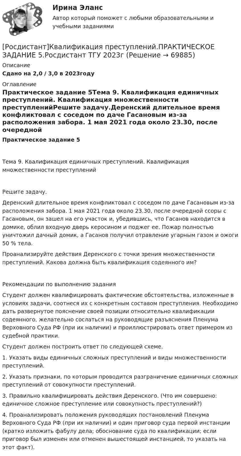     
            Описание
            Сдано на 2,0 / 3,0 в 2023году 
            Оглавление
            Практическое задание 5Тема 9. Квалификация единичных преступлений. Квалификация множественности преступленийРешите задачу.Деренский длительное время конфликтовал с соседом по даче Гасановым из-за расположения забора. 1 мая 2021 года около 23.30, после очередной ссоры с Гасановым, он зашел на его участок и, убедившись, что Гасанов находится в домике, облил входную дверь керосином и поджег ее. Пожар полностью уничтожил дачный домик, а Гасанов получил отравление угарным газом и ожоги 50 % тела. Проанализируйте действия Деренского с точки зрения множественности преступлений. Какова должна быть квалификация содеянного им? Рекомендации по выполнению заданияСтудент должен квалифицировать фактические обстоятельства, изложенные в условиях задачи, соотнеся их с конкретным составом преступления. Необходимо дать развернутое пояснение своей позиции относительно квалификации содеянного, желательно сослаться на руководящие разъяснения Пленума Верховного Суда РФ (при их наличии) и проиллюстрировать ответ примером из судебной практики. Студент должен построить ответ по следующей схеме.1. Указать виды единичных сложных преступлений и виды множественности преступлений. 2. Указать признаки, по которым проводится разграничение единичных сложных преступлений от совокупности преступлений. 3. Правильно квалифицировать действия Деренского. (Что им совершено: единичное сложное преступление или совокупность преступлений?)4. Проанализировать положения руководящих постановлений Пленума Верховного Суда РФ (при их наличии) и один приговор суда первой инстанции (кратко изложить фабулу дела; обоснование суда по квалификации; если приговор был изменен или отменен вышестоящей инстанцией, то указать на этот факт).  
            
            
            [Росдистант]Квалификация преступлений.ПРАКТИЧЕСКОЕ ЗАДАНИЕ 2.Росдистант ТГУ 2023г[Росдистант]Квалификация преступлений.ПРАКТИЧЕСКОЕ ЗАДАНИЕ 5.Росдистант ТГУ 2023г[Росдистант] Квалификация преступлений (ПРОМЕЖУТОЧНЫЕ ТЕСТЫ) Росдистант ТГУ 2023 г.[Росдистант] Квантовая и оптическая электроника (7434) (промежуточные и итоговый тесты, вопросы, ответы)Росдистант ККР ТОЭ 3Росдистант ККР Электроэнергетические системы и сети[Росдистант] Клиентоориентированные системы (ПРАКТИЧЕСКИЕ ЗАДАНИЯ)(Росдистант) Как проходит прямая, заданная уравнением 3х = 0?(Росдистант) Как проходит прямая, заданная уравнением х – 2у – 5 = 0?(Росдистант) Как проходит прямая, заданная уравнением х + 6 = 0?(Росдистант) Каноническое уравнение прямой имеет вид[Росдистант] Квалификация преступлений (8864) (контрольная работа, практические задания)[Росдистант]Квалификация преступлений.Итоговый тест Росдистант ТГУ 2023г[Росдистант] Квалификация преступлений (ИТОГОВЫЙ ТЕСТ) Росдистант ТГУ 2023 г.