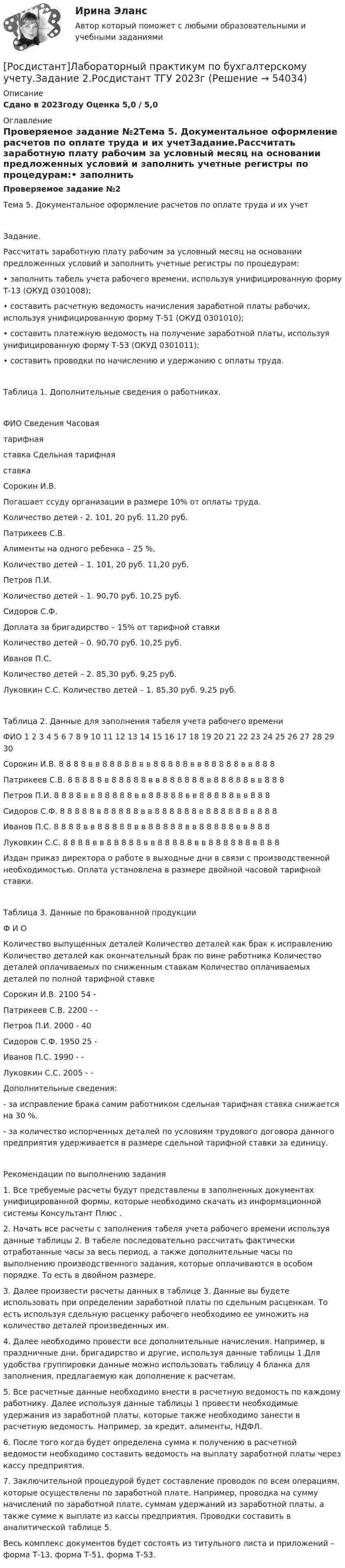     
            Описание
            Сдано в 2023году Оценка 5,0 / 5,0 
            Оглавление
            Проверяемое задание №2Тема 5. Документальное оформление расчетов по оплате труда и их учетЗадание.Рассчитать заработную плату рабочим за условный месяц на основании предложенных условий и заполнить учетные регистры по процедурам:•   заполнить табель учета рабочего времени, используя унифицированную форму Т-13 (ОКУД 0301008);•   составить расчетную ведомость начисления заработной платы рабочих, используя унифицированную форму Т-51 (ОКУД 0301010);•   составить платежную ведомость на получение заработной платы, используя унифицированную форму Т-53 (ОКУД 0301011);•   составить проводки по начислению и удержанию с оплаты труда.Таблица 1. Дополнительные сведения о работниках.ФИО   Сведения   Часовая тарифная ставка   Сдельная тарифная ставкаСорокин И.В.   Погашает ссуду организации в размере 10% от оплаты труда.Количество детей - 2.   101, 20 руб.   11,20 руб.Патрикеев С.В.   Алименты на одного ребенка – 25 %.Количество детей – 1.   101, 20 руб.   11,20 руб.Петров П.И.   Количество детей – 1.   90,70 руб.   10,25 руб.Сидоров С.Ф.   Доплата за бригадирство – 15% от тарифной ставкиКоличество детей – 0.   90,70 руб.   10,25 руб.Иванов П.С.   Количество детей – 2.   85,30 руб.   9,25 руб.Луковкин С.С.   Количество детей – 1.   85,30 руб.   9,25 руб.Таблица 2. Данные для заполнения табеля учета рабочего времени ФИО   1   2   3   4   5   6   7   8   9   10   11   12   13   14   15   16   17   18   19   20   21   22   23   24   25   26   27   28   29   30   Сорокин И.В.   8   8   8   8   в   в   8   8   8   8   8   в   в   8   8   8   8   8   в   в   8   8   8   8   8   в   в   8   8   8   Патрикеев С.В.   8   8   8   8   8   в   8   8   8   8   8   в   в   8   8   8   8   8   8   в   8   8   8   8   8   в   в   8   8   8   Петров П.И.   8   8   8   8   в   в   8   8   8   8   8   в   в   8   8   8   8   8   в   в   8   8   8   8   8   в   в   8   8   8   Сидоров С.Ф.   8   8   8   8   8   в   8   8   8   8   8   в   в   8   8   8   8   8   8   в   8   8   8   8   8   8   в   8   8   8   Иванов П.С.   8   8   8   8   в   в   8   8   8   8   8   в   в   8   8   8   8   8   в   в   8   8   8   8   8   в   в   8   8   8   Луковкин С.С.   8   8   8   8   в   в   8   8   8   8   8   в   в   8   8   8   8   8   в   в   8   8   8   8   8   8   в   8   8   8   Издан приказ директора о работе в выходные дни в связи с производственной необходимостью. Оплата установлена в размере двойной часовой тарифной ставки.Таблица 3. Данные по бракованной продукцииФ И О    Количество выпущенных деталей   Количество деталей как брак к исправлению   Количество деталей как окончательный брак по вине работника   Количество деталей оплачиваемых по сниженным ставкам   Количество оплачиваемых деталей по полной тарифной ставкеСорокин И.В.   2100   54   -      Патрикеев С.В.   2200   -   -      Петров П.И.   2000   -   40      Сидоров С.Ф.   1950   25   -      Иванов П.С.   1990   -   -      Луковкин С.С.   2005   -   -      Дополнительные сведения:- за исправление брака самим работником сдельная тарифная ставка снижается на 30 %.- за количество испорченных деталей по условиям трудового договора данного предприятия удерживается в размере сдельной тарифной ставки за единицу.Рекомендации по выполнению задания1.   Все требуемые расчеты будут представлены в заполненных документах унифицированной формы, которые необходимо скачать из информационной системы Консультант Плюс .2.   Начать все расчеты с заполнения табеля учета рабочего времени используя данные таблицы 2. В табеле последовательно рассчитать фактически отработанные часы за весь период, а также дополнительные часы по выполнению производственного задания, которые оплачиваются в особом порядке. То есть в двойном размере.3.   Далее произвести расчеты данных в таблице 3. Данные вы будете использовать при определении заработной платы по сдельным расценкам. То есть используя сдельную расценку рабочего необходимо ее умножить на количество деталей произведенных им.4.   Далее необходимо провести все дополнительные начисления. Например, в праздничные дни, бригадирство и другие, используя данные таблицы 1.Для удобства группировки данные можно использовать таблицу 4 бланка для заполнения, предлагаемую как дополнение к расчетам.5.   Все расчетные данные необходимо внести в расчетную ведомость по каждому работнику. Далее используя данные таблицы 1 провести необходимые удержания из заработной платы, которые также необходимо занести в расчетную ведомость. Например, за кредит, алименты, НДФЛ.6.   После того когда будет определена сумма к получению в расчетной ведомости необходимо составить ведомость на выплату заработной платы через кассу предприятия. 7.   Заключительной процедурой будет составление проводок по всем операциям, которые осуществлены по заработной плате. Например, проводка на сумму начислений по заработной плате, суммам удержаний из заработной платы, а также сумме к выплате из кассы предприятия. Проводки составить в аналитической таблице 5. Весь комплекс документов будет состоять из титульного листа и приложений – форма Т-13, форма Т-51, форма Т-53. 
            
            
            [Росдистант]Лабораторный практикум по бухгалтерскому учету.Задание 1.Росдистант ТГУ 2023г[Росдистант]Лабораторный практикум по бухгалтерскому учету.Задание 2.Росдистант ТГУ 2023г[Росдистант]Лабораторный практикум по бухгалтерскому учету.Итоговый тест Росдистант ТГУ 2023г[Росдистант] Лабораторный практикум по бухгалтерскому учету (контрольная работа, практические задания)[Росдистант] Лабораторный практикум по бухгалтерскому учету (ПРАКТИЧЕСКИЕ ЗАДАНИЯ) [Росдистант] Лабораторный практикум по бухгалтерскому учету (ПРАКТИЧЕСКИЕ ЗАДАНИЯ 1-5)[Росдистант] Линейная алгебра и аналитическая геометрия (контрольная работа, практические задания)[Росдистант] Кристаллография (практические задания 1, 2)[Росдистант] Кросс-докинг (1089) (промежуточные и итоговый тесты, вопросы, ответы)[Росдистант]Кросс-докинг.Итоговый тест Росдистант ТГУ 2023г[Росдистант] Кросс-докинг.Росдистант ТГУ 2022г(Росдистант) Кто впервые использовал маховик в самоходных устройствах?(Росдистант) Кто создал первую паровую машину?(Росдистант) Кто создал первый в мире автомобильный поезд с активными прицепами?