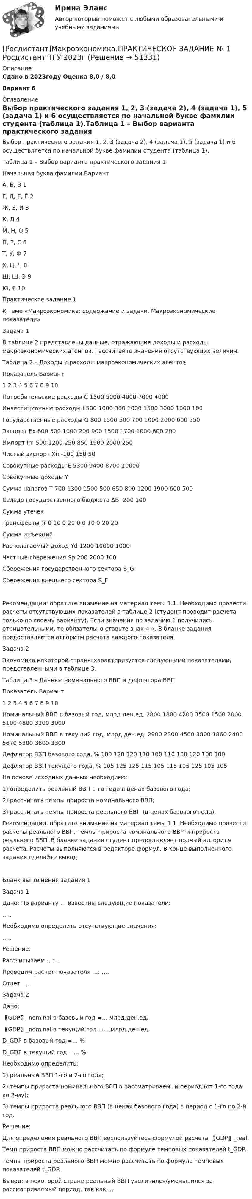     
            Описание
            Сдано в 2023году Оценка 8,0 / 8,0 Вариант 6 
            Оглавление
            Выбор практического задания 1, 2, 3 (задача 2), 4 (задача 1), 5 (задача 1) и 6 осуществляется по начальной букве фамилии студента (таблица 1).Таблица 1 – Выбор варианта практического задания 1Начальная буква фамилии   ВариантА, Б, В   1Г, Д, Е, Ё   2Ж, З, И   3К, Л   4М, Н, О   5П, Р, С   6Т, У, Ф   7Х, Ц, Ч   8Ш, Щ, Э   9Ю, Я   10Практическое задание 1К теме «Макроэкономика: содержание и задачи. Макроэкономические показатели»Задача 1В таблице 2 представлены данные, отражающие доходы и расходы макроэкономических агентов. Рассчитайте значения отсутствующих величин.Таблица 2 – Доходы и расходы макроэкономических агентовПоказатель   Вариант   1   2   3   4   5   6   7   8   9   10Потребительские расходы C   1500      5000      4000      7000      4000   Инвестиционные расходы I   500   1000      300   1000   1500      3000   1000   100Государственные расходы G   800   1500      500   700   1000      2000   600   550Экспорт Ex   600   500   1000   200   900   1500   1700   1000   600   200Импорт Im   500      1200   250   850      1900   2000      250Чистый экспорт Xn      -100            150         50   Совокупные расходы E      5300   9400         8700   10000         Совокупные доходы Y                              Сумма налогов T   700   1300   1500   500   650   800   1200   1900   600   500Сальдо государственного бюджета ∆B         -200            100         Сумма утечек                              Трансферты Tr   0   10   0   20   0   0   10   0   20   20Сумма инъекций                              Располагаемый доход Yd            1200            10000      1000Частные сбережения Sp            200            2000      100Сбережения государственного сектора S_G                              Сбережения внешнего сектора S_F                              Рекомендации: обратите внимание на материал темы 1.1. Необходимо провести расчеты отсутствующих показателей в таблице 2 (студент проводит расчета только по своему варианту). Если значения по заданию 1 получились отрицательными, то обязательно ставьте знак «-». В бланке задания предоставляется алгоритм расчета каждого показателя.Задача 2Экономика некоторой страны характеризуется следующими показателями, представленными в таблице 3.Таблица 3 – Данные номинального ВВП и дефлятора ВВППоказатель   Вариант   1   2   3   4   5   6   7   8   9   10Номинальный ВВП в базовый год, млрд ден.ед.   2800   1800   4200   3500   1500   2000   5100   4800   3200   3000Номинальный ВВП в текущий год, млрд ден.ед.   2900   2300   4500   3800   1860   2400   5670   5300   3600   3300Дефлятор ВВП базового года, %   100   120   120   110   100   110   100   120   100   100Дефлятор ВВП текущего года, %   105   125   125   115   105   115   105   125   105   105На основе исходных данных необходимо:1) определить реальный ВВП 1-го года в ценах базового года;2) рассчитать темпы прироста номинального ВВП;3) рассчитать темпы прироста реального ВВП (в ценах базового года).Рекомендации: обратите внимание на материал темы 1.1. Необходимо провести расчеты реального ВВП, темпы прироста номинального ВВП и прироста реального ВВП. В бланке задания студент предоставляет полный алгоритм расчета. Расчеты выполняются в редакторе формул. В конце выполненного задания сделайте вывод.Бланк выполнения задания 1Задача 1Дано: По варианту … известны следующие показатели:…..Необходимо определить отсутствующие значения:…..Решение:   Рассчитываем …:…    Проводим расчет показателя …: ….Ответ: …Задача 2Дано:〖GDP〗_nominal в базовый год =… млрд.ден.ед.〖GDP〗_nominal в текущий год =… млрд.ден.ед.D_GDP в базовый год =… %D_GDP в текущий год =… %Необходимо определить:1) реальный ВВП 1-го и 2-го года;2) темпы прироста номинального ВВП в рассматриваемый период (от 1-го года ко 2-му);3) темпы прироста реального ВВП (в ценах базового года) в период с 1-го по 2-й год.Решение:   Для определения реального ВВП воспользуйтесь формулой расчета 〖GDP〗_real.   Темп прироста ВВП можно рассчитать по формуле темповых показателей t_GDP.   Темпы прироста реального ВВП можно рассчитать по формуле темповых показателей t_GDP.Вывод: в некоторой стране реальный ВВП увеличился/уменьшился за рассматриваемый период, так как …  
            
            
            [Росдистант] Макроэкономика (ПРАКТИЧЕСКИЕ ЗАДАНИЯ) ВАРИАНТ № 2 для студентов с фамилиями Г, Д, Е[Росдистант]Макроэкономика.ПРАКТИЧЕСКОЕ ЗАДАНИЕ № 1  Росдистант ТГУ 2023г[Росдистант]Макроэкономика.ПРАКТИЧЕСКОЕ ЗАДАНИЕ № 2 Росдистант ТГУ 2023г[Росдистант]Макроэкономика.ПРАКТИЧЕСКОЕ ЗАДАНИЕ № 3 Росдистант ТГУ 2023г[Росдистант]Макроэкономика.ПРАКТИЧЕСКОЕ ЗАДАНИЕ № 4-5 Росдистант ТГУ 2023г[Росдистант]Макроэкономика.ПРАКТИЧЕСКОЕ ЗАДАНИЕ № 6 Росдистант ТГУ 2023гРОСДИСТАНТ Маркетинг 2 Практика 1,2,3,4[Росдистант] Логистика (тесты, вопросы, ответы)[Росдистант] Магнитные элементы электронной техники (контрольная работа, практические задания, вариант 7)[Росдистант]Макроэкономика.6 ПРАКТИЧЕСКИХ ЗАДАНИЙ Росдистант ТГУ 2023г[Росдистант] Макроэкономика (9057) (промежуточные и итоговый тесты, вопросы, ответы)[Росдистант] Макроэкономика.Итоговый тест Росдистант ТГУ 2023г[Росдистант] Макроэкономика (контрольная работа, практические задания, вариант 4)[Росдистант] Макроэкономика (контрольная работа, практические задания, вариант 5)