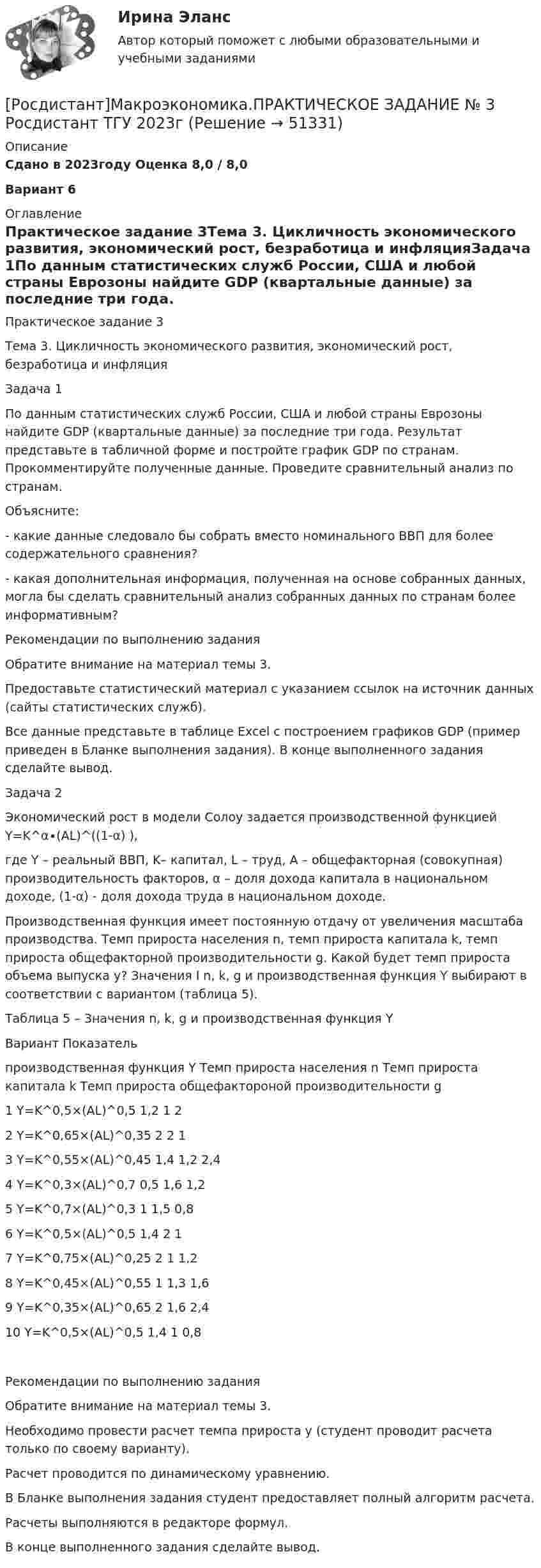     
            Описание
            Сдано в 2023году Оценка 8,0 / 8,0 Вариант 6 
            Оглавление
            Практическое задание 3Тема 3. Цикличность экономического развития, экономический рост, безработица и инфляцияЗадача 1По данным статистических служб России, США и любой страны Еврозоны найдите GDP (квартальные данные) за последние три года. Результат представьте в табличной форме и постройте график GDP по странам. Прокомментируйте полученные данные. Проведите сравнительный анализ по странам. Объясните:- какие данные следовало бы собрать вместо номинального ВВП для более содержательного сравнения?- какая дополнительная информация, полученная на основе собранных данных, могла бы сделать сравнительный анализ собранных данных по странам более информативным?Рекомендации по выполнению заданияОбратите внимание на материал темы 3. Предоставьте статистический материал с указанием ссылок на источник данных (сайты статистических служб). Все данные представьте в таблице Excel с построением графиков GDP (пример приведен в Бланке выполнения задания). В конце выполненного задания сделайте вывод.Задача 2Экономический рост в модели Солоу задается производственной функцией Y=K^α∙(AL)^((1-α) ),где Y – реальный ВВП, K– капитал, L – труд, A – общефакторная (совокупная) производительность факторов, α – доля дохода капитала в национальном доходе, (1-α) - доля дохода труда в национальном доходе.Производственная функция имеет постоянную отдачу от увеличения масштаба производства. Темп прироста населения n, темп прироста капитала k, темп прироста общефакторной производительности g. Какой будет темп прироста объема выпуска y? Значения I n, k, g и производственная функция Y выбирают в соответствии с вариантом (таблица 5).Таблица 5 – Значения n, k, g и производственная функция YВариант   Показатель   производственная функция Y   Темп прироста населения n   Темп прироста капитала k   Темп прироста общефактороной производительности g1   Y=K^0,5×(AL)^0,5   1,2   1   22   Y=K^0,65×(AL)^0,35   2   2   13   Y=K^0,55×(AL)^0,45   1,4   1,2   2,44   Y=K^0,3×(AL)^0,7   0,5   1,6   1,25   Y=K^0,7×(AL)^0,3   1   1,5   0,86   Y=K^0,5×(AL)^0,5   1,4   2   17   Y=K^0,75×(AL)^0,25   2   1   1,28   Y=K^0,45×(AL)^0,55   1   1,3   1,69   Y=K^0,35×(AL)^0,65   2   1,6   2,410   Y=K^0,5×(AL)^0,5   1,4   1   0,8Рекомендации по выполнению заданияОбратите внимание на материал темы 3. Необходимо провести расчет темпа прироста y (студент проводит расчета только по своему варианту). Расчет проводится по динамическому уравнению. В Бланке выполнения задания студент предоставляет полный алгоритм расчета. Расчеты выполняются в редакторе формул. В конце выполненного задания сделайте вывод. 
            
            
            [Росдистант]Макроэкономика.ПРАКТИЧЕСКОЕ ЗАДАНИЕ № 2 Росдистант ТГУ 2023г[Росдистант]Макроэкономика.ПРАКТИЧЕСКОЕ ЗАДАНИЕ № 3 Росдистант ТГУ 2023г[Росдистант]Макроэкономика.ПРАКТИЧЕСКОЕ ЗАДАНИЕ № 4-5 Росдистант ТГУ 2023г[Росдистант]Макроэкономика.ПРАКТИЧЕСКОЕ ЗАДАНИЕ № 6 Росдистант ТГУ 2023гРОСДИСТАНТ Маркетинг 2 Практика 1,2,3,4РОСДИСТАНТ Маркетинг 2 Промежуточные тесты 1-6Росдистант. Маркетинг 2. Промежуточный тест №1[Росдистант]Макроэкономика.6 ПРАКТИЧЕСКИХ ЗАДАНИЙ Росдистант ТГУ 2023г[Росдистант] Макроэкономика (9057) (промежуточные и итоговый тесты, вопросы, ответы)[Росдистант] Макроэкономика.Итоговый тест Росдистант ТГУ 2023г[Росдистант] Макроэкономика (контрольная работа, практические задания, вариант 4)[Росдистант] Макроэкономика (контрольная работа, практические задания, вариант 5)[Росдистант] Макроэкономика (контрольная работа, практические задания, вариант 6)[Росдистант] Макроэкономика (ПРАКТИЧЕСКИЕ ЗАДАНИЯ) ВАРИАНТ № 2 для студентов с фамилиями Г, Д, Е