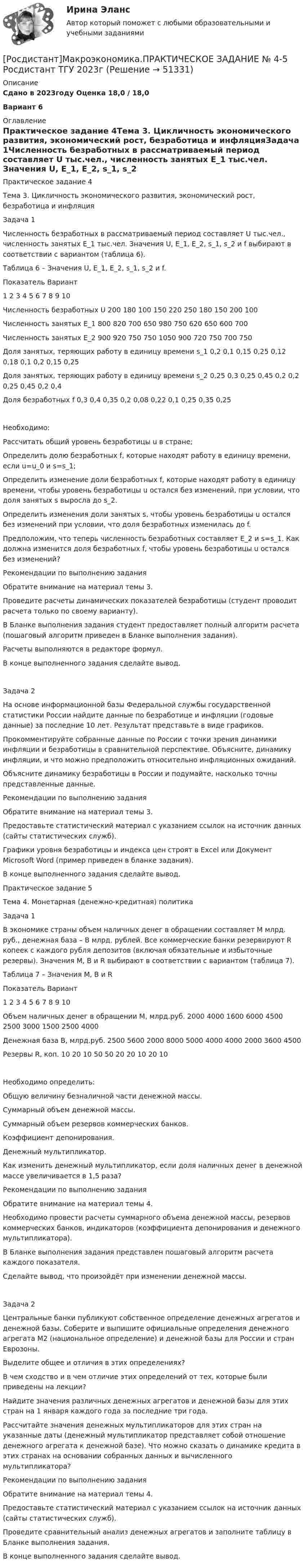     
            Описание
            Сдано в 2023году Оценка 18,0 / 18,0 Вариант 6 
            Оглавление
            Практическое задание 4Тема 3. Цикличность экономического развития, экономический рост, безработица и инфляцияЗадача 1Численность безработных в рассматриваемый период составляет U тыс.чел., численность занятых E_1 тыс.чел. Значения U, E_1, E_2, s_1, s_2 и f выбирают в соответствии с вариантом (таблица 6). Таблица 6 – Значения U, E_1, E_2, s_1, s_2 и f.Показатель   Вариант   1   2   3   4   5   6   7   8   9   10Численность безработных U   200   180   100   150   220   250   180   150   200   100Численность занятых E_1   800   820   700   650   980   750   620   650   600   700Численность занятых E_2   900   920   750   750   1050   900   720   750   700   750Доля занятых, теряющих работу в единицу времени s_1   0,2   0,1   0,15   0,25   0,12   0,18   0,1   0,2   0,15   0,25Доля занятых, теряющих работу в единицу времени s_2   0,25   0,3   0,25   0,45   0,2   0,2   0,25   0,45   0,2   0,4Доля безработных f   0,3   0,4   0,35   0,2   0,08   0,22   0,1   0,25   0,35   0,25Необходимо:   Рассчитать общий уровень безработицы u в стране;   Определить долю безработных f, которые находят работу в единицу времени, если u=u_0 и s=s_1;   Определить изменение доли безработных f, которые находят работу в единицу времени, чтобы уровень безработицы u остался без изменений, при условии, что доля занятых s выросла до s_2.    Определить изменения доли занятых s, чтобы уровень безработицы u остался без изменений при условии, что доля безработных изменилась до f.Предположим, что теперь численность безработных составляет E_2 и s=s_1. Как должна изменится доля безработных f, чтобы уровень безработицы u остался без изменений?Рекомендации по выполнению заданияОбратите внимание на материал темы 3. Проведите расчеты динамических показателей безработицы (студент проводит расчета только по своему варианту). В Бланке выполнения задания студент предоставляет полный алгоритм расчета (пошаговый алгоритм приведен в Бланке выполнения задания). Расчеты выполняются в редакторе формул. В конце выполненного задания сделайте вывод. Задача 2На основе информационной базы Федеральной службы государственной статистики России найдите данные по безработице и инфляции (годовые данные) за последние 10 лет. Результат представьте в виде графиков.Прокомментируйте собранные данные по России с точки зрения динамики инфляции и безработицы в сравнительной перспективе. Объясните, динамику инфляции, и что можно предположить относительно инфляционных ожиданий.Объясните динамику безработицы в России и подумайте, насколько точны представленные данные.Рекомендации по выполнению заданияОбратите внимание на материал темы 3. Предоставьте статистический материал с указанием ссылок на источник данных (сайты статистических служб). Графики уровня безработицы и индекса цен строят в Excel или Документ Microsoft Word (пример приведен в бланке задания). В конце выполненного задания сделайте вывод.Практическое задание 5Тема 4. Монетарная (денежно-кредитная) политикаЗадача 1В экономике страны объем наличных денег в обращении составляет M млрд. руб., денежная база – B млрд. рублей. Все коммерческие банки резервируют R копеек с каждого рубля депозитов (включая обязательные и избыточные резервы). Значения M, B и R выбирают в соответствии с вариантом (таблица 7). Таблица 7 – Значения M, B и RПоказатель   Вариант   1   2   3   4   5   6   7   8   9   10Объем наличных денег в обращении M, млрд.руб.   2000   4000   1600   6000   4500   2500   3000   1500   2500   4000Денежная база B, млрд.руб.   2500   5600   2000   8000   5000   4000   4000   2000   3600   4500Резервы R, коп.   10   20   10   50   50   20   20   10   20   10Необходимо определить:    Общую величину безналичной части денежной массы.   Суммарный объем денежной массы.   Суммарный объем резервов коммерческих банков.   Коэффициент депонирования.   Денежный мультипликатор.   Как изменить денежный мультипликатор, если доля наличных денег в денежной массе увеличивается в 1,5 раза?Рекомендации по выполнению заданияОбратите внимание на материал темы 4. Необходимо провести расчеты суммарного объема денежной массы, резервов коммерческих банков, индикаторов (коэффициента депонирования и денежного мультипликатора). В Бланке выполнения задания представлен пошаговый алгоритм расчета каждого показателя. Сделайте вывод, что произойдёт при изменении денежной массы.Задача 2Центральные банки публикуют собственное определение денежных агрегатов и денежной базы. Соберите и выпишите официальные определения денежного агрегата М2 (национальное определение) и денежной базы для России и стран Еврозоны.Выделите общее и отличия в этих определениях?В чем сходство и в чем отличие этих определений от тех, которые были приведены на лекции?Найдите значения различных денежных агрегатов и денежной базы для этих стран на 1 января каждого года за последние три года.Рассчитайте значения денежных мультипликаторов для этих стран на указанные даты (денежный мультипликатор представляет собой отношение денежного агрегата к денежной базе). Что можно сказать о динамике кредита в этих странах на основании собранных данных и вычисленного мультипликатора?Рекомендации по выполнению заданияОбратите внимание на материал темы 4. Предоставьте статистический материал с указанием ссылок на источник данных (сайты статистических служб). Проведите сравнительный анализ денежных агрегатов и заполните таблицу в Бланке выполнения задания. В конце выполненного задания сделайте вывод. 
            
            
            [Росдистант]Макроэкономика.ПРАКТИЧЕСКОЕ ЗАДАНИЕ № 3 Росдистант ТГУ 2023г[Росдистант]Макроэкономика.ПРАКТИЧЕСКОЕ ЗАДАНИЕ № 4-5 Росдистант ТГУ 2023г[Росдистант]Макроэкономика.ПРАКТИЧЕСКОЕ ЗАДАНИЕ № 6 Росдистант ТГУ 2023гРОСДИСТАНТ Маркетинг 2 Практика 1,2,3,4РОСДИСТАНТ Маркетинг 2 Промежуточные тесты 1-6Росдистант. Маркетинг 2. Промежуточный тест №1[Росдистант] Маркетинг инноваций (ИТОГОВЫЙ ТЕСТ)[Росдистант] Макроэкономика (9057) (промежуточные и итоговый тесты, вопросы, ответы)[Росдистант] Макроэкономика.Итоговый тест Росдистант ТГУ 2023г[Росдистант] Макроэкономика (контрольная работа, практические задания, вариант 4)[Росдистант] Макроэкономика (контрольная работа, практические задания, вариант 5)[Росдистант] Макроэкономика (контрольная работа, практические задания, вариант 6)[Росдистант] Макроэкономика (ПРАКТИЧЕСКИЕ ЗАДАНИЯ) ВАРИАНТ № 2 для студентов с фамилиями Г, Д, Е[Росдистант]Макроэкономика.ПРАКТИЧЕСКОЕ ЗАДАНИЕ № 1  Росдистант ТГУ 2023г