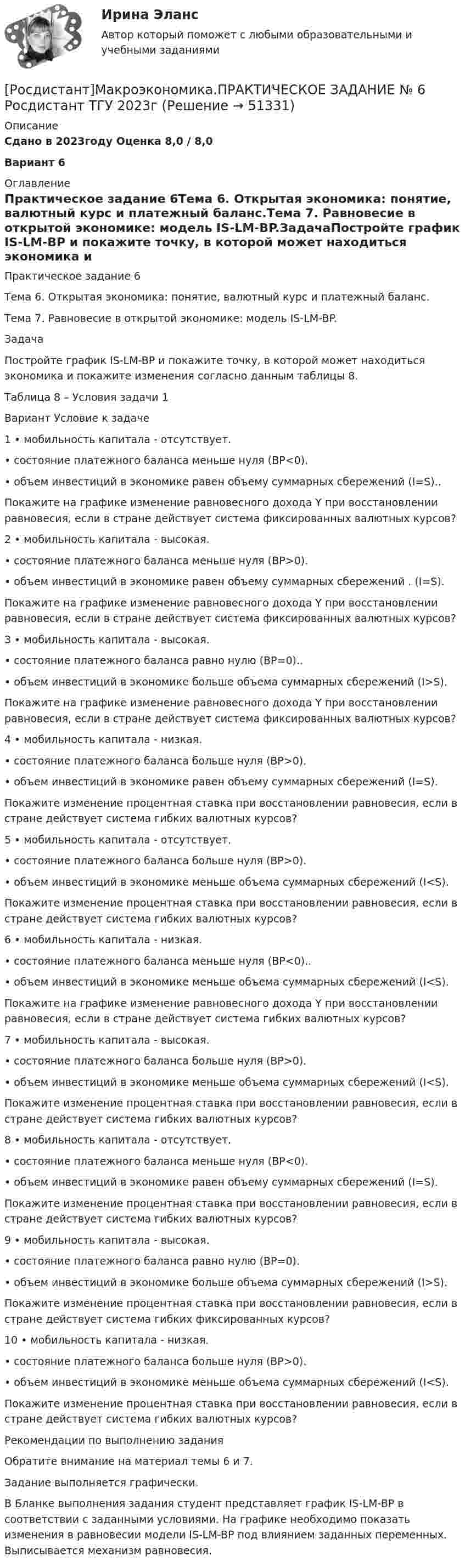     
            Описание
            Сдано в 2023году Оценка 8,0 / 8,0 Вариант 6 
            Оглавление
            Практическое задание 6Тема 6. Открытая экономика: понятие, валютный курс и платежный баланс.Тема 7. Равновесие в открытой экономике: модель IS-LM-BP.ЗадачаПостройте график IS-LM-BP и покажите точку, в которой может находиться экономика и покажите изменения согласно данным таблицы 8.Таблица 8 – Условия задачи 1Вариант   Условие к задаче1   •   мобильность капитала - отсутствует.•   состояние платежного баланса меньше нуля (BP<0).•   объем инвестиций в экономике равен объему суммарных сбережений (I=S)..Покажите на графике изменение равновесного дохода Y при восстановлении равновесия, если в стране действует система фиксированных валютных курсов?2   •   мобильность капитала - высокая.• состояние платежного баланса меньше нуля (BP>0).•   объем инвестиций в экономике равен объему суммарных сбережений . (I=S).Покажите на графике изменение равновесного дохода Y при восстановлении равновесия, если в стране действует система фиксированных валютных курсов?3   •   мобильность капитала - высокая.•   состояние платежного баланса равно нулю (BP=0)..•   объем инвестиций в экономике больше объема суммарных сбережений (I>S).Покажите на графике изменение равновесного дохода Y при восстановлении равновесия, если в стране действует система фиксированных валютных курсов?4   •   мобильность капитала - низкая.•   состояние платежного баланса больше нуля (BP>0).•   объем инвестиций в экономике равен объему суммарных сбережений (I=S).Покажите изменение процентная ставка при восстановлении равновесия, если в стране действует система гибких валютных курсов? 5   •   мобильность капитала - отсутствует.•   состояние платежного баланса больше нуля (BP>0).•   объем инвестиций в экономике меньше объема суммарных сбережений (I<S).Покажите изменение процентная ставка при восстановлении равновесия, если в стране действует система гибких валютных курсов?6   •   мобильность капитала - низкая.•   состояние платежного баланса меньше нуля (BP<0)..•   объем инвестиций в экономике меньше объема суммарных сбережений (I<S).Покажите на графике изменение равновесного дохода Y при восстановлении равновесия, если в стране действует система гибких валютных курсов?7   •   мобильность капитала - высокая.•   состояние платежного баланса больше нуля (BP>0).•   объем инвестиций в экономике меньше объема суммарных сбережений (I<S).Покажите изменение процентная ставка при восстановлении равновесия, если в стране действует система гибких валютных курсов?8   •   мобильность капитала - отсутствует.•   состояние платежного баланса меньше нуля (BP<0).•   объем инвестиций в экономике равен объему суммарных сбережений (I=S).Покажите изменение процентная ставка при восстановлении равновесия, если в стране действует система гибких валютных курсов?9   •   мобильность капитала - высокая.•   состояние платежного баланса равно нулю (BP=0).•   объем инвестиций в экономике больше объема суммарных сбережений (I>S).Покажите изменение процентная ставка при восстановлении равновесия, если в стране действует система гибких фиксированных курсов?10   •   мобильность капитала - низкая.•   состояние платежного баланса больше нуля (BP>0).•   объем инвестиций в экономике меньше объема суммарных сбережений (I<S).Покажите изменение процентная ставка при восстановлении равновесия, если в стране действует система гибких валютных курсов?Рекомендации по выполнению заданияОбратите внимание на материал темы 6 и 7. Задание выполняется графически. В Бланке выполнения задания студент представляет график IS-LM-BP в соответствии с заданными условиями. На графике необходимо показать изменения в равновесии модели IS-LM-BP под влиянием заданных переменных. Выписывается механизм равновесия. 
            
            
            [Росдистант]Макроэкономика.ПРАКТИЧЕСКОЕ ЗАДАНИЕ № 4-5 Росдистант ТГУ 2023г[Росдистант]Макроэкономика.ПРАКТИЧЕСКОЕ ЗАДАНИЕ № 6 Росдистант ТГУ 2023гРОСДИСТАНТ Маркетинг 2 Практика 1,2,3,4РОСДИСТАНТ Маркетинг 2 Промежуточные тесты 1-6Росдистант. Маркетинг 2. Промежуточный тест №1[Росдистант] Маркетинг инноваций (ИТОГОВЫЙ ТЕСТ)[Росдистант]Маркетинг инноваций.Итоговый тест Росдистант ТГУ 2023г[Росдистант] Макроэкономика.Итоговый тест Росдистант ТГУ 2023г[Росдистант] Макроэкономика (контрольная работа, практические задания, вариант 4)[Росдистант] Макроэкономика (контрольная работа, практические задания, вариант 5)[Росдистант] Макроэкономика (контрольная работа, практические задания, вариант 6)[Росдистант] Макроэкономика (ПРАКТИЧЕСКИЕ ЗАДАНИЯ) ВАРИАНТ № 2 для студентов с фамилиями Г, Д, Е[Росдистант]Макроэкономика.ПРАКТИЧЕСКОЕ ЗАДАНИЕ № 1  Росдистант ТГУ 2023г[Росдистант]Макроэкономика.ПРАКТИЧЕСКОЕ ЗАДАНИЕ № 2 Росдистант ТГУ 2023г
