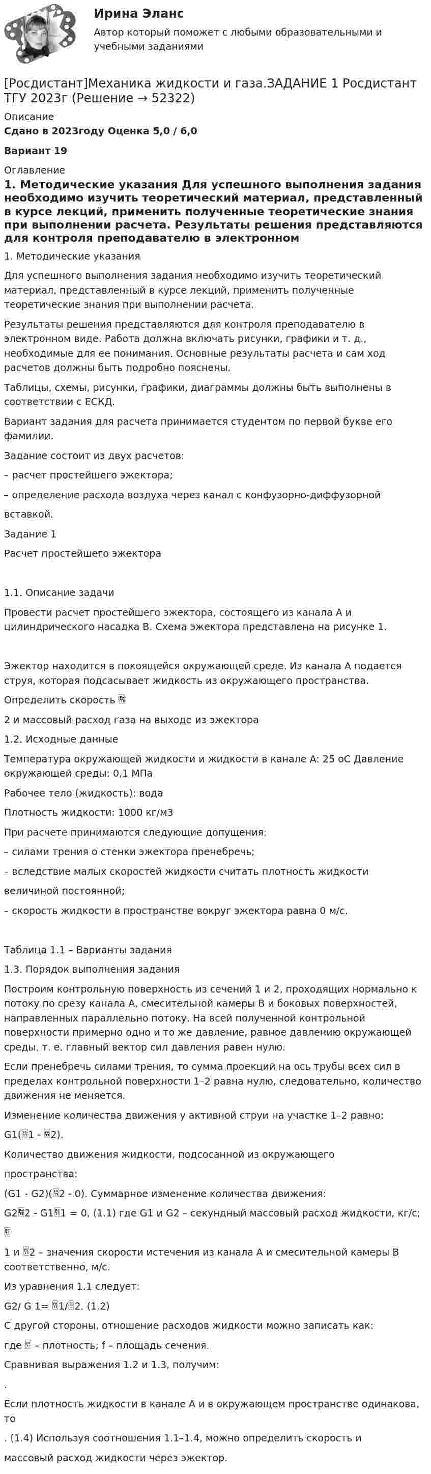     
            Описание
            Сдано в 2023году Оценка 5,0 / 6,0Вариант 19 
            Оглавление
            1. Методические указания Для успешного выполнения задания необходимо изучить теоретический материал, представленный в курсе лекций, применить полученные теоретические знания при выполнении расчета. Результаты решения представляются для контроля преподавателю в электронном виде. Работа должна включать рисунки, графики и т. д., необходимые для ее понимания. Основные результаты расчета и сам ход расчетов должны быть подробно пояснены. Таблицы, схемы, рисунки, графики, диаграммы должны быть выполнены в соответствии с ЕСКД. Вариант задания для расчета принимается студентом по первой букве его фамилии. Задание состоит из двух расчетов: – расчет простейшего эжектора; – определение расхода воздуха через канал с конфузорно-диффузорной вставкой. Задание 1 Расчет простейшего эжектора 1.1. Описание задачи Провести расчет простейшего эжектора, состоящего из канала А и цилиндрического насадка В. Схема эжектора представлена на рисунке 1. Эжектор находится в покоящейся окружающей среде. Из канала А подается струя, которая подсасывает жидкость из окружающего пространства. Определить скорость  2 и массовый расход газа на выходе из эжектора 1.2. Исходные данные Температура окружающей жидкости и жидкости в канале А: 25 оС Давление окружающей среды: 0,1 МПа Рабочее тело (жидкость): вода Плотность жидкости: 1000 кг/м3 При расчете принимаются следующие допущения: – силами трения о стенки эжектора пренебречь; – вследствие малых скоростей жидкости считать плотность жидкости величиной постоянной; – скорость жидкости в пространстве вокруг эжектора равна 0 м/с. Таблица 1.1 – Варианты задания 1.3. Порядок выполнения задания Построим контрольную поверхность из сечений 1 и 2, проходящих нормально к потоку по срезу канала А, смесительной камеры В и боковых поверхностей, направленных параллельно потоку. На всей полученной контрольной поверхности примерно одно и то же давление, равное давлению окружающей среды, т. е. главный вектор сил давления равен нулю. Если пренебречь силами трения, то сумма проекций на ось трубы всех сил в пределах контрольной поверхности 1–2 равна нулю, следовательно, количество движения не меняется. Изменение количества движения у активной струи на участке 1–2 равно: G1(1 - 2). Количество движения жидкости, подсосанной из окружающего пространства: (G1 - G2)(2 - 0). Суммарное изменение количества движения: G22 - G11 = 0,       (1.1) где G1 и G2 – секундный массовый расход жидкости, кг/с; 1 и 2 – значения скорости истечения из канала А и смесительной камеры В соответственно, м/с. Из уравнения 1.1 следует: G2/ G 1= 1/2.       (1.2) С другой стороны, отношение расходов жидкости можно записать как: где  – плотность; f – площадь сечения. Сравнивая выражения 1.2 и 1.3, получим: . Если плотность жидкости в канале А и в окружающем пространстве одинакова, то .        (1.4) Используя соотношения 1.1–1.4, можно определить скорость и массовый расход жидкости через эжектор.  
            
            
            Росдистант. Механика жидкости и газа. Задание 1. Расчет простейшего эжектора. Вариант 4[Росдистант]Механика жидкости и газа.ЗАДАНИЕ 1 Росдистант ТГУ 2023гРосдистант. Механика жидкости и газа. Задание 2. Вариант 4[Росдистант]Механика жидкости и газа.ЗАДАНИЕ 2 Росдистант ТГУ 2023гРОСДИСТАНТ. Механика жидкости и газа. ЗАДАЧА 1. ВАРИАНТ 9. Буква КРОСДИСТАНТ. Механика жидкости и газа. ЗАДАЧА 2. ВАРИАНТ 4. Буква КРосдистант. Механика жидкости и газа. Задача № 1[Росдистант] Механика грунтов (итоговый тест, вопросы, ответы)Росдистант. Механика грунтов. Практические задания №1,2,3,4,5. Вариант №13[Росдистант] Механика грунтов тесты[Росдистант] Механика грунтов тесты Практическое  задание № 1 Вариант 1Росдистант Механика жидкости и газаРосдистант. Механика жидкости и газа. Вариант буква ДРосдистант. Механика жидкости и газа. Вариант буква П