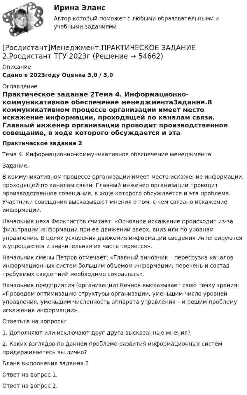     
            Описание
            Сдано в 2023году Оценка 3,0 / 3,0 
            Оглавление
            Практическое задание 2Тема 4. Информационно-коммуникативное обеспечение менеджментаЗадание.В коммуникативном процессе организации имеет место искажение информации, проходящей по каналам связи. Главный инженер организации проводит производственное совещание, в ходе которого обсуждается и эта проблема. Участники совещания высказывают мнения о том, с чем связано искажение информации.Начальник цеха Феоктистов считает: «Основное искажение происходит из-за фильтрации информации при ее движении вверх, вниз или по уровням управления. В целях ускорения движения информации сведения интегрируются и упрощаются и значительная их часть теряется».Начальник смены Петров отмечает: «Главный виновник – перегрузка каналов информационных систем большим объемом информации; перечень и состав требуемых сведе¬ний необходимо сокращать».Начальник предприятия (организации) Кочнов высказывает свою точку зрения: «Проведем оптимизацию структуры организации, уменьшим число уровней управления, уменьшим численность аппарата управления – и решим проблему искажения информации».Ответьте на вопросы:1.   Дополняют или исключают друг друга высказанные мнения?2.   Каких взглядов по данной проблеме развития информационных систем придерживаетесь вы лично?Бланк выполнения задания 2Ответ на вопрос 1.Ответ на вопрос 2.  
            
            
            [Росдистант]Менеджмент.ПРАКТИЧЕСКОЕ ЗАДАНИЕ 1.Росдистант ТГУ 2023г[Росдистант]Менеджмент.ПРАКТИЧЕСКОЕ ЗАДАНИЕ 2.Росдистант ТГУ 2023г[Росдистант]Менеджмент.ПРАКТИЧЕСКОЕ ЗАДАНИЕ 3.Росдистант ТГУ 2023г[Росдистант]Менеджмент.ПРАКТИЧЕСКОЕ ЗАДАНИЕ 4.Росдистант ТГУ 2023г[Росдистант] Металлические конструкции 1.Итоговый тест Росдистант ТГУРосдистант Металлические конструкции 1 Практические задания Вариант ААВРосдистант Металлические конструкции 1 Практические задания Вариант АЯВ[Росдистант] Менеджмент 2 (итоговый тест, вопросы, ответы)[Росдистант] Менеджмент в предпринимательской экосистеме (3044) (промежуточные и итоговый тесты, вопросы, ответы)[Росдистант]Менеджмент в предпринимательской экосистеме.Итоговый тест Росдистант ТГУ 2023г.[Росдистант] Менеджмент в предпринимательской экосистеме (ПРАКТИЧЕСКИЕ ЗАДАНИЯ)Росдистант. Менеджмент и маркетинг. Практическое задание №1. Ситуация 2.[Росдистант]Менеджмент.Итоговый Росдистант ТГУ 2023г[Росдистант] Менеджмент (контрольная работа, практические задания)