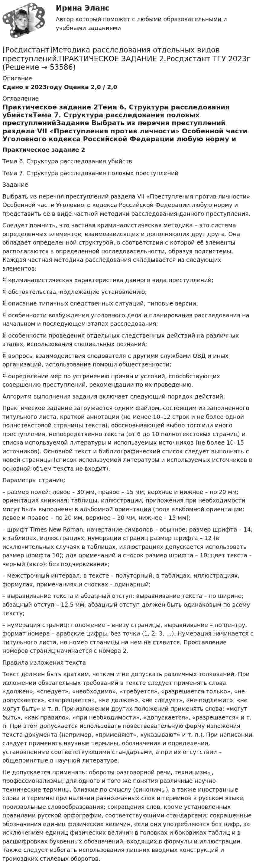     
            Описание
            Сдано в 2023году Оценка 2,0 / 2,0 
            Оглавление
            Практическое задание 2Тема 6. Структура расследования убийствТема 7. Структура расследования половых преступленийЗадание Выбрать из перечня преступлений раздела VII «Преступления против личности» Особенной части Уголовного кодекса Российской Федерации любую норму и представить ее в виде частной методики расследования данного преступления.Следует помнить, что частная криминалистическая методика – это система определенных элементов, взаимозависящих и дополняющих друг друга. Она обладает определенной структурой, в соответствии с которой её элементы располагаются в определенной последовательности, образуя подсистемы. Каждая частная методика расследования складывается из следующих элементов:   криминалистическая характеристика данного вида преступлений;   обстоятельства, подлежащие установлению;   описание типичных следственных ситуаций, типовые версии;   особенности возбуждения уголовного дела и планирования расследования на начальном и последующем этапах расследования;   особенности проведения отдельных следственных действий на различных этапах, использования специальных познаний;   вопросы взаимодействия следователя с другими службами ОВД и иных организаций, использование помощи общественности;   определение мер по устранению причин и условий, способствующих совершению преступлений, рекомендации по их проведению.Алгоритм выполнения задания включает следующий порядок действий: Практическое задание загружается одним файлом, состоящим из заполненного титульного листа, краткой аннотации (не менее 10–12 строк и не более одной полнотекстовой страницы текста), обосновывающей выбор того или иного преступления, непосредственно текста (от 6 до 10 полнотекстовых страниц) и списка используемой литературы и используемых источников (не более 10–15 источников). Основной текст и библиографический список следует выполнять с новой страницы (список используемой литературы и используемых источников в основной объем текста не входит). Параметры страниц: – размер полей: левое – 30 мм, правое – 15 мм, верхнее и нижнее – по 20 мм; ориентация книжная; таблицы, иллюстрации, приложения при необходимости могут быть выполнены в альбомной ориентации (поля альбомной ориентации: левое и правое – по 20 мм, верхнее – 30 мм, нижнее – 15 мм);– шрифт Times New Roman; начертание символов – обычное; размер шрифта – 14; в таблицах, иллюстрациях, нумерации страниц размер шрифта – 12 (в исключительных случаях в таблицах, иллюстрациях допускается использовать размер шрифта 10); для примечаний и сносок размер шрифта – 10; цвет текста – черный (авто); без подчеркивания;– межстрочный интервал: в тексте – полуторный; в таблицах, иллюстрациях, формулах, примечаниях и сносках – одинарный;– выравнивание текста и абзацный отступ: выравнивание текста – по ширине; абзацный отступ – 12,5 мм; абзацный отступ должен быть одинаковым по всему тексту;– нумерация страниц: положение – внизу страницы, выравнивание – по центру, формат номера – арабские цифры, без точки (1, 2, 3, …). Нумерация начинается с титульного листа, но номер страницы на нем не ставится. Проставление номеров страниц начинается с номера 2.Правила изложения текстаТекст должен быть кратким, четким и не допускать различных толкований. При изложении обязательных требований в тексте следует применять слова: «должен», «следует», «необходимо», «требуется», «разрешается только», «не допускается», «запрещается», «не должен», «не следует», «не подлежит», «не могут быть» и т. п. При изложении других положений применять слова: «могут быть», «как правило», «при необходимости», «допускается», «разрешается» и т. п. При этом допускается использовать повествовательную форму изложения текста документа (например, «применяют», «указывают» и т. п.). При написании следует применять научные термины, обозначения и определения, установленные соответствующими стандартами, а при их отсутствии – общепринятые в научной литературе.Не допускается применять: обороты разговорной речи, техницизмы, профессионализмы; для одного и того же понятия различные научно-технические термины, близкие по смыслу (синонимы), а также иностранные слова и термины при наличии равнозначных слов и терминов в русском языке; произвольные словообразования; сокращения слов, кроме установленных правилами русской орфографии, соответствующими стандартами; сокращенные обозначения единиц физических величин, если они употребляются без цифр, за исключением единиц физических величин в головках и боковиках таблиц и в расшифровках буквенных обозначений, входящих в формулы и иллюстрации. Также следует избегать использования лишних вводных конструкций и громоздких стилевых оборотов. 
            
            
            [Росдистант]Методика расследования отдельных видов преступлений.ПРАКТИЧЕСКОЕ ЗАДАНИЕ 1.Росдистант ТГУ 2023г[Росдистант]Методика расследования отдельных видов преступлений.ПРАКТИЧЕСКОЕ ЗАДАНИЕ 2.Росдистант ТГУ 2023г[Росдистант]Методика расследования отдельных видов преступлений.ПРАКТИЧЕСКОЕ ЗАДАНИЕ 3.Росдистант ТГУ 2023г[Росдистант]Методика расследования отдельных видов преступлений.ПРАКТИЧЕСКОЕ ЗАДАНИЕ 4.Росдистант ТГУ 2023г[Росдистант]Методика расследования отдельных видов преступлений.ПРАКТИЧЕСКОЕ ЗАДАНИЕ 5.Росдистант ТГУ 2023г[Росдистант]Методика расследования отдельных видов преступлений.ПРАКТИЧЕСКОЕ ЗАДАНИЕ 6.Росдистант ТГУ 2023г[Росдистант] Методология аудита (промежуточные и итоговый тесты, вопросы, ответы)[Росдистант] Методика расследования отдельных видов преступлений 1 (ПРОМЕЖУТОЧНЫЙ ТЕСТ 2) Росдистант ТГУ 2023 г.[Росдистант] Методика расследования отдельных видов преступлений 1 (ПРОМЕЖУТОЧНЫЙ ТЕСТ 3) Росдистант ТГУ 2023 г.[Росдистант] Методика расследования отдельных видов преступлений 1 (ПРОМЕЖУТОЧНЫЙ ТЕСТ 4) Росдистант ТГУ 2023 г.[Росдистант] Методика расследования отдельных видов преступлений 1 (ПРОМЕЖУТОЧНЫЙ ТЕСТ 5) Росдистант ТГУ 2023 г.[Росдистант] Методика расследования отдельных видов преступлений 1 (ПРОМЕЖУТОЧНЫЙ ТЕСТ 6) Росдистант ТГУ 2023 г.[Росдистант] Методика расследования отдельных видов преступлений 1 (ПРОМЕЖУТОЧНЫЙ ТЕСТ 7) Росдистант ТГУ 2023 г.[Росдистант]Методика расследования отдельных видов преступлений.Итоговый тест Росдистант ТГУ 2023г 